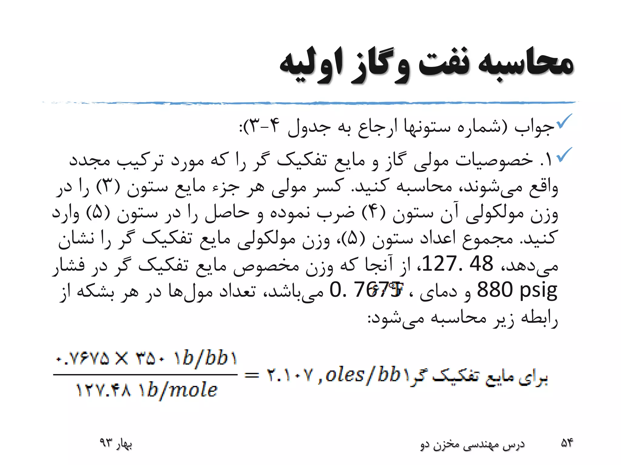 ‫اولیه‬ ‫وگاز‬ ‫نفت‬ ‫محاسبه‬
‫جواب‬(‫جدول‬ ‫به‬ ‫ارجاع‬ ‫ستونها‬ ‫شماره‬4-3:)
1.‫م‬ ‫ترکیب‬ ‫مورد‬ ‫که‬ ‫را‬ ‫گر‬ ‫تفکیک‬ ‫مایع‬ ‫و‬ ‫گاز‬ ‫مولی‬ ‫خصوصیات‬‫جدد‬
‫می‬ ‫واقع‬‫کنید‬ ‫محاسبه‬ ،‫شوند‬.‫ستون‬ ‫مایع‬ ‫جزء‬ ‫هر‬ ‫مولی‬ ‫کسر‬(3)‫در‬ ‫را‬
‫ستون‬ ‫آن‬ ‫مولکولی‬ ‫وزن‬(4)‫ستون‬ ‫در‬ ‫را‬ ‫حاصل‬ ‫و‬ ‫نموده‬ ‫ضرب‬(5)‫وارد‬
‫کنید‬.‫ستون‬ ‫اعداد‬ ‫مجموع‬(5)‫نش‬ ‫را‬ ‫گر‬ ‫تفکیک‬ ‫مایع‬ ‫مولکولی‬ ‫وزن‬ ،‫ان‬
‫می‬،‫دهد‬127. 48‫فش‬ ‫در‬ ‫گر‬ ‫تفکیک‬ ‫مایع‬ ‫مخصوص‬ ‫وزن‬ ‫که‬ ‫آنجا‬ ‫از‬ ،‫ار‬
880 psig‫دمای‬ ‫و‬،0. 7675‫می‬‫تعداد‬ ،‫باشد‬‫مول‬‫ها‬‫از‬ ‫بشکه‬ ‫هر‬ ‫در‬
‫می‬ ‫محاسبه‬ ‫زیر‬ ‫رابطه‬‫شود‬:
‫بهار‬93 ‫دو‬ ‫مخزن‬ ‫مهندسی‬ ‫درس‬ 54
 