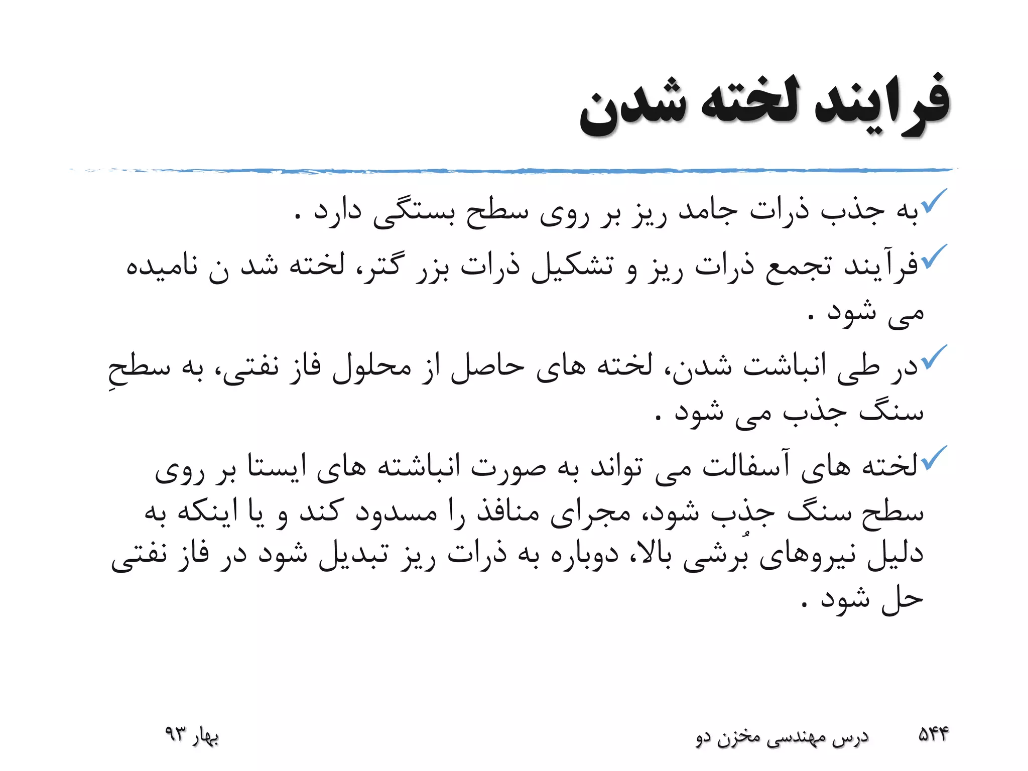 ‫شدن‬ ‫لخته‬ ‫فرایند‬
‫جامد‬ ‫ذرات‬ ‫جذب‬ ‫به‬‫دارد‬ ‫بستگى‬ ‫سطح‬ ‫روى‬ ‫بر‬ ‫ریز‬.
‫نا‬ ‫ن‬ ‫شد‬ ‫لخته‬ ،‫گتر‬ ‫بزر‬ ‫ذرات‬ ‫تشکیل‬ ‫و‬ ‫ریز‬ ‫ذرات‬ ‫تجمع‬ ‫فرآیند‬‫میده‬
‫شود‬ ‫مى‬.
‫س‬ ‫به‬ ،‫نفتى‬ ‫فاز‬ ‫محلول‬ ‫از‬ ‫حاصل‬ ‫هاى‬ ‫لخته‬ ،‫شدن‬ ‫انباشت‬ ‫طى‬ ‫در‬ِ‫ح‬‫ط‬
‫شود‬ ‫مى‬ ‫جذب‬ ‫سنگ‬.
‫رو‬ ‫بر‬ ‫ایستا‬ ‫هاى‬ ‫انباشته‬ ‫صورت‬ ‫به‬ ‫تواند‬ ‫مى‬ ‫آسفالت‬ ‫هاى‬ ‫لخته‬‫ى‬
‫سطح‬‫به‬ ‫اینکه‬ ‫یا‬ ‫و‬ ‫کند‬ ‫مسدود‬ ‫را‬ ‫منافذ‬ ‫مجراى‬ ،‫شود‬ ‫جذب‬ ‫سنگ‬
‫فا‬ ‫در‬ ‫شود‬ ‫تبدیل‬ ‫ریز‬ ‫ذرات‬ ‫به‬ ‫دوباره‬ ،‫باال‬ ‫ُرشى‬‫ب‬ ‫نیروهاى‬ ‫دلیل‬‫نفتى‬ ‫ز‬
‫شود‬ ‫حل‬.
‫بهار‬93 ‫دو‬ ‫مخزن‬ ‫مهندسی‬ ‫درس‬ 544
 