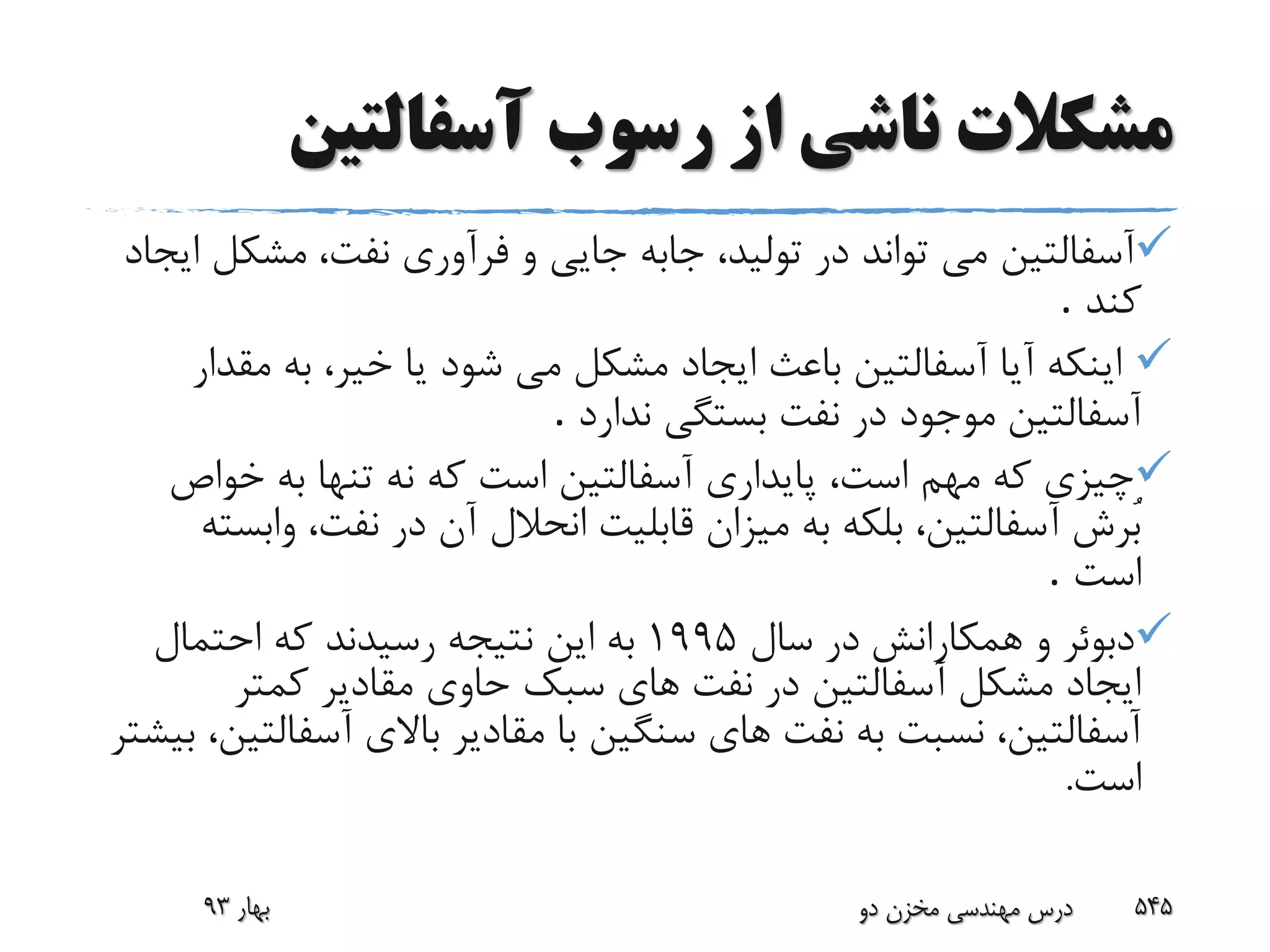 ‫مشکالت‬‫از‬ ‫ناشی‬‫آسفالتین‬ ‫رسوب‬
‫آسفالتین‬‫مشک‬ ،‫نفت‬ ‫فرآورى‬ ‫و‬ ‫جایى‬ ‫جابه‬ ،‫تولید‬ ‫در‬ ‫تواند‬ ‫مى‬‫ایجاد‬ ‫ل‬
‫کند‬.
‫مق‬ ‫به‬ ،‫خیر‬ ‫یا‬ ‫شود‬ ‫مى‬ ‫مشکل‬ ‫ایجاد‬ ‫باعث‬ ‫آسفالتین‬ ‫آیا‬ ‫اینکه‬‫دار‬
‫آسفالتین‬‫ندارد‬ ‫بستگى‬ ‫نفت‬ ‫در‬ ‫موجود‬.
‫خواص‬ ‫به‬ ‫تنها‬ ‫نه‬ ‫که‬ ‫است‬ ‫آسفالتین‬ ‫پایدارى‬ ،‫است‬ ‫مهم‬ ‫که‬ ‫چیزى‬
‫و‬ ،‫نفت‬ ‫در‬ ‫آن‬ ‫انحالل‬ ‫قابلیت‬ ‫میزان‬ ‫به‬ ‫بلکه‬ ،‫آسفالتین‬ ‫ُرش‬‫ب‬‫ابسته‬
‫است‬.
‫همکارانش‬ ‫و‬ ‫دبوئر‬‫سال‬ ‫در‬1995‫احتمال‬ ‫که‬ ‫رسیدند‬ ‫نتیجه‬ ‫این‬ ‫به‬
‫کمتر‬ ‫مقادیر‬ ‫حاوى‬ ‫سبک‬ ‫هاى‬ ‫نفت‬ ‫در‬ ‫آسفالتین‬ ‫مشکل‬ ‫ایجاد‬
‫آسف‬ ‫باالی‬ ‫مقادیر‬ ‫با‬ ‫سنگین‬ ‫هاى‬ ‫نفت‬ ‫به‬ ‫نسبت‬ ،‫آسفالتین‬‫بیشتر‬ ،‫التین‬
‫است‬.
‫بهار‬93 ‫دو‬ ‫مخزن‬ ‫مهندسی‬ ‫درس‬ 545
 