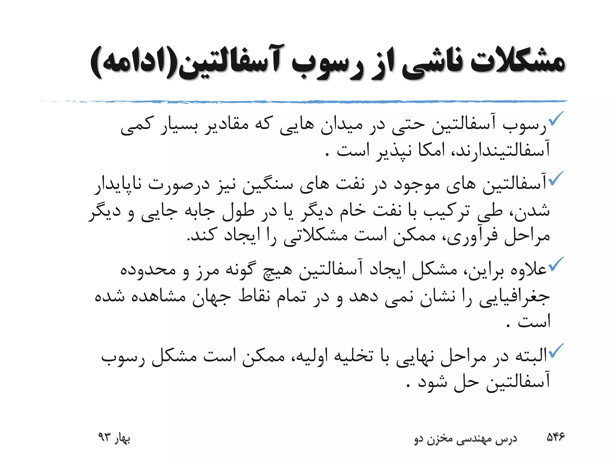 ‫آسفالتین‬ ‫رسوب‬ ‫از‬ ‫ناشی‬ ‫مشکالت‬(‫ادا‬‫مه‬)
‫کمى‬ ‫بسیار‬ ‫مقادیر‬ ‫که‬ ‫هایى‬ ‫میدان‬ ‫در‬ ‫حتى‬ ‫آسفالتین‬ ‫رسوب‬
‫است‬ ‫نپذیر‬ ‫امکا‬ ،‫آسفالتیندارند‬.
‫ناپاید‬ ‫درصورت‬ ‫نیز‬ ‫سنگین‬ ‫هاى‬ ‫نفت‬ ‫در‬ ‫موجود‬ ‫هاى‬ ‫آسفالتین‬‫ار‬
‫دیگ‬ ‫و‬ ‫جایى‬ ‫جابه‬ ‫طول‬ ‫در‬ ‫یا‬ ‫دیگر‬ ‫خام‬ ‫نفت‬ ‫با‬ ‫ترکیب‬ ‫طى‬ ،‫شدن‬‫ر‬
‫کند‬ ‫ایجاد‬ ‫را‬ ‫مشکالتى‬ ‫است‬ ‫ممکن‬ ،‫فرآورى‬ ‫مراحل‬.
‫مشکل‬ ،‫براین‬ ‫عالوه‬‫ایجاد‬‫محدوده‬ ‫و‬ ‫مرز‬ ‫گونه‬ ‫هیچ‬ ‫آسفالتین‬
‫دهد‬ ‫نمى‬ ‫نشان‬ ‫را‬ ‫جغرافیایى‬‫و‬‫شده‬ ‫مشاهده‬ ‫جهان‬ ‫نقاط‬ ‫تمام‬ ‫در‬
‫است‬.
‫رسوب‬ ‫مشکل‬ ‫است‬ ‫ممکن‬ ،‫اولیه‬ ‫تخلیه‬ ‫با‬ ‫نهایى‬ ‫مراحل‬ ‫در‬ ‫البته‬
‫شود‬ ‫حل‬ ‫آسفالتین‬.
‫بهار‬93 ‫دو‬ ‫مخزن‬ ‫مهندسی‬ ‫درس‬ 546
 