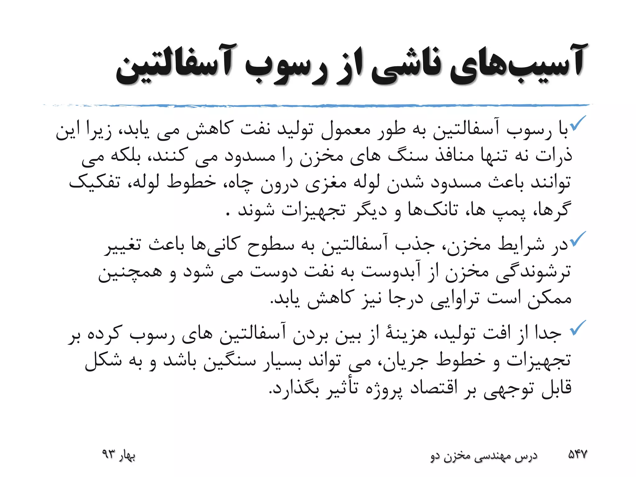 ‫آسیب‬‫های‬‫رسوب‬ ‫از‬ ‫ناشی‬‫آسفالتین‬
‫یابد‬ ‫مى‬ ‫کاهش‬ ‫نفت‬ ‫تولید‬ ‫معمول‬ ‫طور‬ ‫به‬ ‫آسفالتین‬ ‫رسوب‬ ‫با‬‫زیرا‬ ،‫این‬
‫مى‬ ‫بلکه‬ ،‫کنند‬ ‫مى‬ ‫مسدود‬ ‫را‬ ‫مخزن‬ ‫هاى‬ ‫سنگ‬ ‫منافذ‬ ‫تنها‬ ‫نه‬ ‫ذرات‬
‫تفکی‬ ،‫لوله‬ ‫خطوط‬ ،‫چاه‬ ‫درون‬ ‫مغزى‬ ‫لوله‬ ‫شدن‬ ‫مسدود‬ ‫باعث‬ ‫توانند‬‫ک‬
‫تانک‬ ،‫ها‬ ‫پمپ‬ ،‫گرها‬‫شوند‬ ‫تجهیزات‬ ‫دیگر‬ ‫و‬ ‫ها‬.
‫کانى‬ ‫سطوح‬ ‫به‬ ‫آسفالتین‬ ‫جذب‬ ،‫مخزن‬ ‫شرایط‬ ‫در‬‫تغیی‬ ‫باعث‬ ‫ها‬‫ر‬
‫همچنین‬ ‫و‬ ‫شود‬ ‫مى‬ ‫دوست‬ ‫نفت‬ ‫به‬ ‫آبدوست‬ ‫از‬ ‫مخزن‬ ‫ترشوندگى‬
‫یابد‬ ‫کاهش‬ ‫نیز‬ ‫درجا‬ ‫تراوایى‬ ‫است‬ ‫ممکن‬.
‫کر‬ ‫رسوب‬ ‫هاى‬ ‫آسفالتین‬ ‫بردن‬ ‫بین‬ ‫از‬ ‫هزینة‬ ،‫تولید‬ ‫افت‬ ‫از‬ ‫جدا‬‫بر‬ ‫ده‬
‫ش‬ ‫به‬ ‫و‬ ‫باشد‬ ‫سنگین‬ ‫بسیار‬ ‫تواند‬ ‫مى‬ ،‫جریان‬ ‫خطوط‬ ‫و‬ ‫تجهیزات‬‫کل‬
‫بگذارد‬ ‫تأثیر‬ ‫پروژه‬ ‫اقتصاد‬ ‫بر‬ ‫توجهى‬ ‫قابل‬.
‫بهار‬93 ‫دو‬ ‫مخزن‬ ‫مهندسی‬ ‫درس‬ 547
 