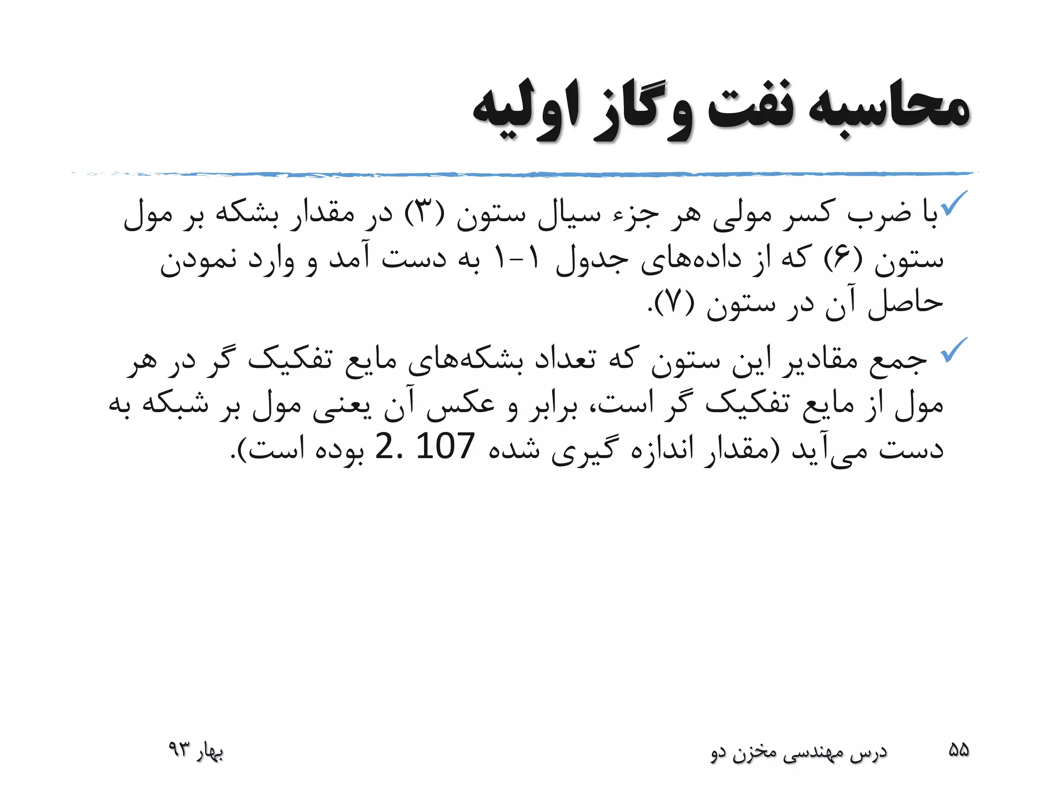 ‫اولیه‬ ‫وگاز‬ ‫نفت‬ ‫محاسبه‬
‫ستون‬ ‫سیال‬ ‫جزء‬ ‫هر‬ ‫مولی‬ ‫کسر‬ ‫ضرب‬ ‫با‬(3)‫مول‬ ‫بر‬ ‫بشکه‬ ‫مقدار‬ ‫در‬
‫ستون‬(6)‫که‬‫داده‬ ‫از‬‫جدول‬ ‫های‬1-1‫نمودن‬ ‫وارد‬ ‫و‬ ‫آمد‬ ‫دست‬ ‫به‬
‫آن‬ ‫حاصل‬‫ستون‬ ‫در‬(7.)
‫تعداد‬ ‫که‬ ‫ستون‬ ‫این‬ ‫مقادیر‬ ‫جمع‬‫بشکه‬‫های‬‫د‬ ‫گر‬ ‫تفکیک‬ ‫مایع‬‫هر‬ ‫ر‬
‫ش‬ ‫بر‬ ‫مول‬ ‫یعنی‬ ‫آن‬ ‫عکس‬ ‫و‬ ‫برابر‬ ،‫است‬ ‫گر‬ ‫تفکیک‬ ‫مایع‬ ‫از‬ ‫مول‬‫به‬ ‫بکه‬
‫می‬ ‫دست‬‫آید‬(‫شده‬ ‫گیری‬ ‫اندازه‬ ‫مقدار‬2. 107‫است‬ ‫بوده‬.)
‫بهار‬93 ‫دو‬ ‫مخزن‬ ‫مهندسی‬ ‫درس‬ 55
 