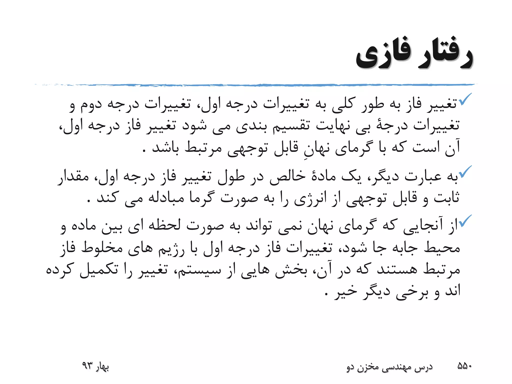 ‫رفتار‬‫فازى‬
‫طور‬ ‫به‬ ‫فاز‬ ‫تغییر‬‫دو‬ ‫درجه‬ ‫تغییرات‬ ،‫اول‬ ‫درجه‬ ‫تغییرات‬ ‫به‬ ‫کلى‬‫و‬ ‫م‬
‫شود‬ ‫مى‬ ‫بندى‬ ‫تقسیم‬ ‫نهایت‬ ‫بى‬ ‫درجة‬ ‫تغییرات‬‫درج‬ ‫فاز‬ ‫تغییر‬،‫اول‬ ‫ه‬
‫باشد‬ ‫مرتبط‬ ‫توجهى‬ ‫قابل‬ ِ‫ن‬‫نها‬ ‫گرماى‬ ‫با‬ ‫که‬ ‫است‬ ‫آن‬.
‫مقدا‬ ،‫اول‬ ‫درجه‬ ‫فاز‬ ‫تغییر‬ ‫طول‬ ‫در‬ ‫خالص‬ ‫مادة‬ ‫یک‬ ،‫دیگر‬ ‫عبارت‬ ‫به‬‫ر‬
‫کند‬ ‫مى‬ ‫مبادله‬ ‫گرما‬ ‫صورت‬ ‫به‬ ‫را‬ ‫انرژى‬ ‫از‬ ‫توجهی‬ ‫قابل‬ ‫و‬ ‫ثابت‬.
‫ماده‬ ‫بین‬ ‫اى‬ ‫لحظه‬ ‫صورت‬ ‫به‬ ‫تواند‬ ‫نمى‬ ‫نهان‬ ‫گرماى‬ ‫که‬ ‫آنجایى‬ ‫از‬‫و‬
‫مخلوط‬ ‫هاى‬ ‫رژیم‬ ‫با‬ ‫اول‬ ‫درجه‬ ‫فاز‬ ‫تغییرات‬ ،‫شود‬ ‫جا‬ ‫جابه‬ ‫محیط‬‫فاز‬
‫را‬ ‫تغییر‬ ،‫سیستم‬ ‫از‬ ‫هایى‬ ‫بخش‬ ،‫آن‬ ‫در‬ ‫که‬ ‫هستند‬ ‫مرتبط‬‫کرده‬ ‫تکمیل‬
‫خیر‬ ‫دیگر‬ ‫برخى‬ ‫و‬ ‫اند‬.
‫بهار‬93 ‫دو‬ ‫مخزن‬ ‫مهندسی‬ ‫درس‬ 550
 