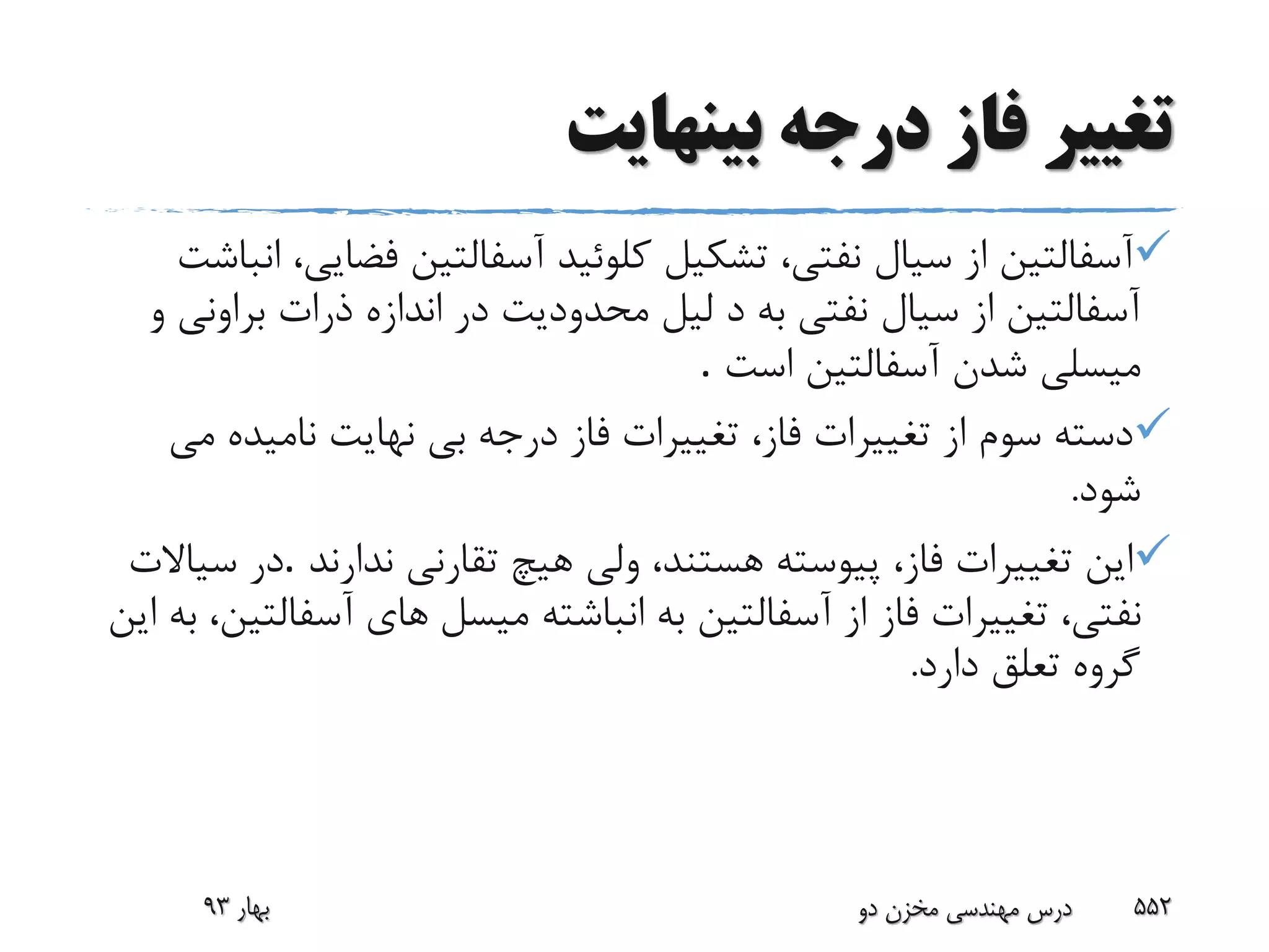 ‫بینهایت‬ ‫درجه‬ ‫فاز‬ ‫تغییر‬
‫فض‬ ‫آسفالتین‬ ‫کلوئید‬ ‫تشکیل‬ ،‫نفتى‬ ‫سیال‬ ‫از‬ ‫آسفالتین‬‫انباشت‬ ،‫ایى‬
‫برا‬ ‫ذرات‬ ‫اندازه‬ ‫در‬ ‫محدودیت‬ ‫لیل‬ ‫د‬ ‫به‬ ‫نفتى‬ ‫سیال‬ ‫از‬ ‫آسفالتین‬‫و‬ ‫ونى‬
‫است‬ ‫آسفالتین‬ ‫شدن‬ ‫میسلى‬.
‫نامیده‬ ‫نهایت‬ ‫بى‬ ‫درجه‬ ‫فاز‬ ‫تغییرات‬ ،‫فاز‬ ‫تغییرات‬ ‫از‬ ‫سوم‬ ‫دسته‬‫مى‬
‫شود‬.
‫ندارند‬ ‫تقارنى‬ ‫هیچ‬ ‫ولى‬ ،‫هستند‬ ‫پیوسته‬ ،‫فاز‬ ‫تغییرات‬ ‫این‬.‫سیاالت‬ ‫در‬
‫میسل‬ ‫انباشته‬ ‫به‬ ‫آسفالتین‬ ‫از‬ ‫فاز‬ ‫تغییرات‬ ،‫نفتى‬‫این‬ ‫به‬ ،‫آسفالتین‬ ‫هاى‬
‫دارد‬ ‫تعلق‬ ‫گروه‬.
‫بهار‬93 ‫دو‬ ‫مخزن‬ ‫مهندسی‬ ‫درس‬ 552
 