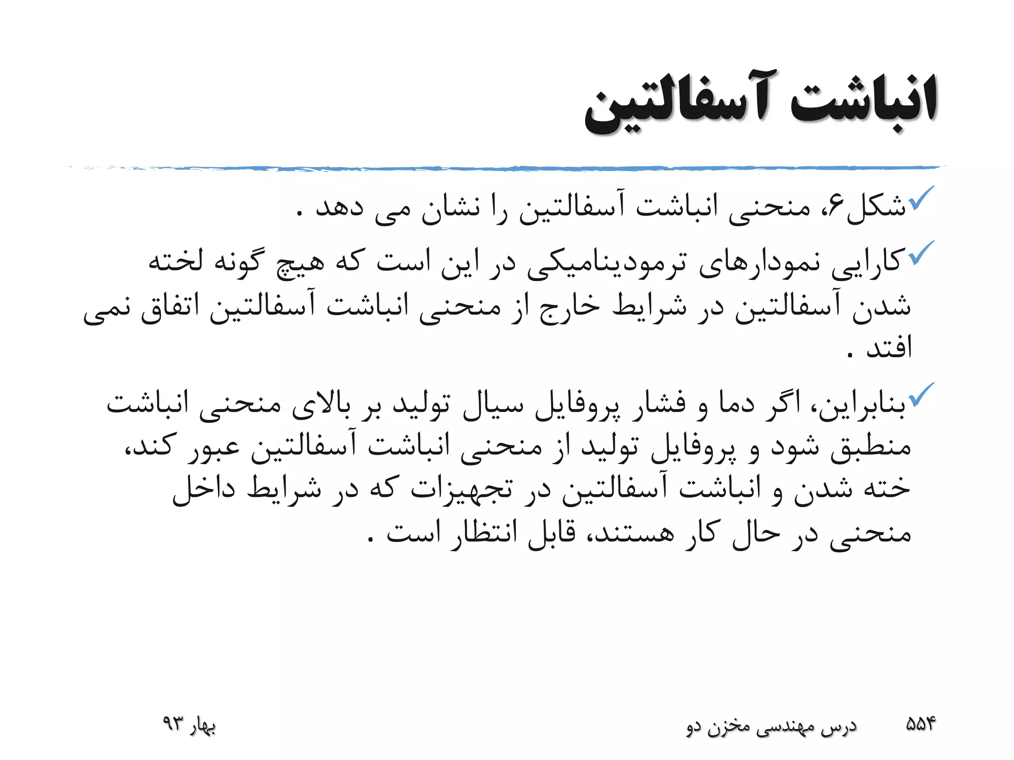 ‫آسفالتین‬ ‫انباشت‬
‫شکل‬6‫دهد‬ ‫مى‬ ‫نشان‬ ‫را‬ ‫آسفالتین‬ ‫انباشت‬ ‫منحنى‬ ،.
‫لخت‬ ‫گونه‬ ‫هیچ‬ ‫که‬ ‫است‬ ‫این‬ ‫در‬ ‫ترمودینامیکى‬ ‫نمودارهاى‬ ‫کارایى‬‫ه‬
‫ا‬ ‫آسفالتین‬ ‫انباشت‬ ‫منحنى‬ ‫از‬ ‫خارج‬ ‫شرایط‬ ‫در‬ ‫آسفالتین‬ ‫شدن‬‫تفاق‬‫نمى‬
‫افتد‬.
‫منحن‬ ‫باالى‬ ‫بر‬ ‫تولید‬ ‫سیال‬ ‫پروفایل‬ ‫فشار‬ ‫و‬ ‫دما‬ ‫اگر‬ ،‫بنابراین‬‫انباشت‬ ‫ى‬
‫عب‬ ‫آسفالتین‬ ‫انباشت‬ ‫منحنى‬ ‫از‬ ‫تولید‬ ‫پروفایل‬ ‫و‬ ‫شود‬ ‫منطبق‬،‫کند‬ ‫ور‬
‫داخل‬ ‫شرایط‬ ‫در‬ ‫که‬ ‫تجهیزات‬ ‫در‬ ‫آسفالتین‬ ‫انباشت‬ ‫و‬ ‫شدن‬ ‫خته‬
‫است‬ ‫انتظار‬ ‫قابل‬ ،‫هستند‬ ‫کار‬ ‫حال‬ ‫در‬ ‫منحنى‬.
‫بهار‬93 ‫دو‬ ‫مخزن‬ ‫مهندسی‬ ‫درس‬ 554
 
