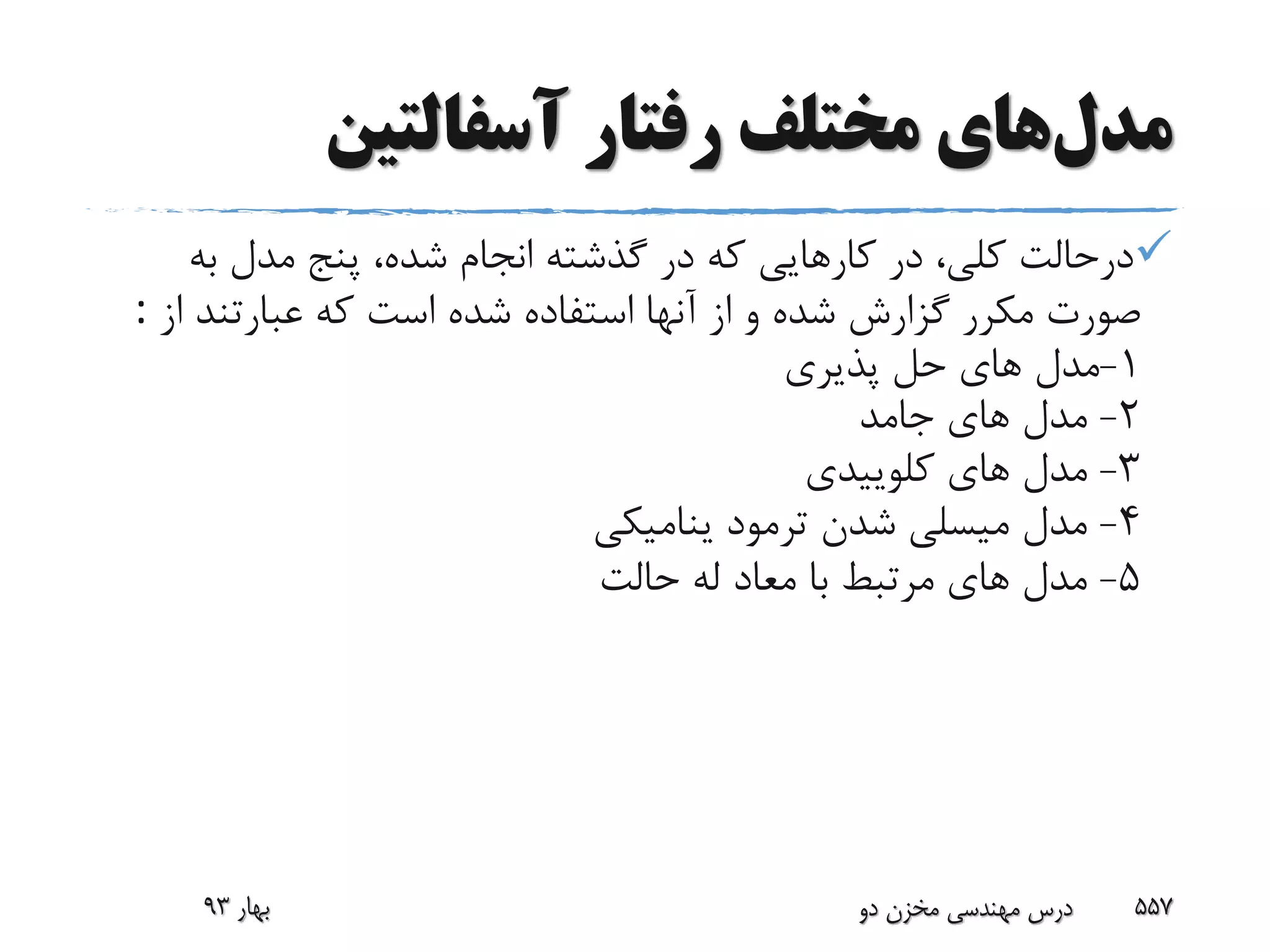 ‫مدل‬‫رفتار‬ ‫مختلف‬ ‫های‬‫آسفالتین‬
‫به‬ ‫مدل‬ ‫پنج‬ ،‫شده‬ ‫انجام‬ ‫گذشته‬ ‫در‬ ‫که‬ ‫کارهایى‬ ‫در‬ ،‫کلى‬ ‫درحالت‬
‫ا‬ ‫عبارتند‬ ‫که‬ ‫است‬ ‫شده‬ ‫استفاده‬ ‫آنها‬ ‫از‬ ‫و‬ ‫شده‬ ‫گزارش‬ ‫مکرر‬ ‫صورت‬‫ز‬:
1-‫پذیرى‬ ‫حل‬ ‫هاى‬ ‫مدل‬
2-‫جامد‬ ‫هاى‬ ‫مدل‬
3-‫کلوییدى‬ ‫هاى‬ ‫مدل‬
4-‫ینامیکى‬ ‫ترمود‬ ‫شدن‬ ‫میسلى‬ ‫مدل‬
5-‫حالت‬ ‫له‬ ‫معاد‬ ‫با‬ ‫مرتبط‬ ‫هاى‬ ‫مدل‬
‫بهار‬93 ‫دو‬ ‫مخزن‬ ‫مهندسی‬ ‫درس‬ 557
 