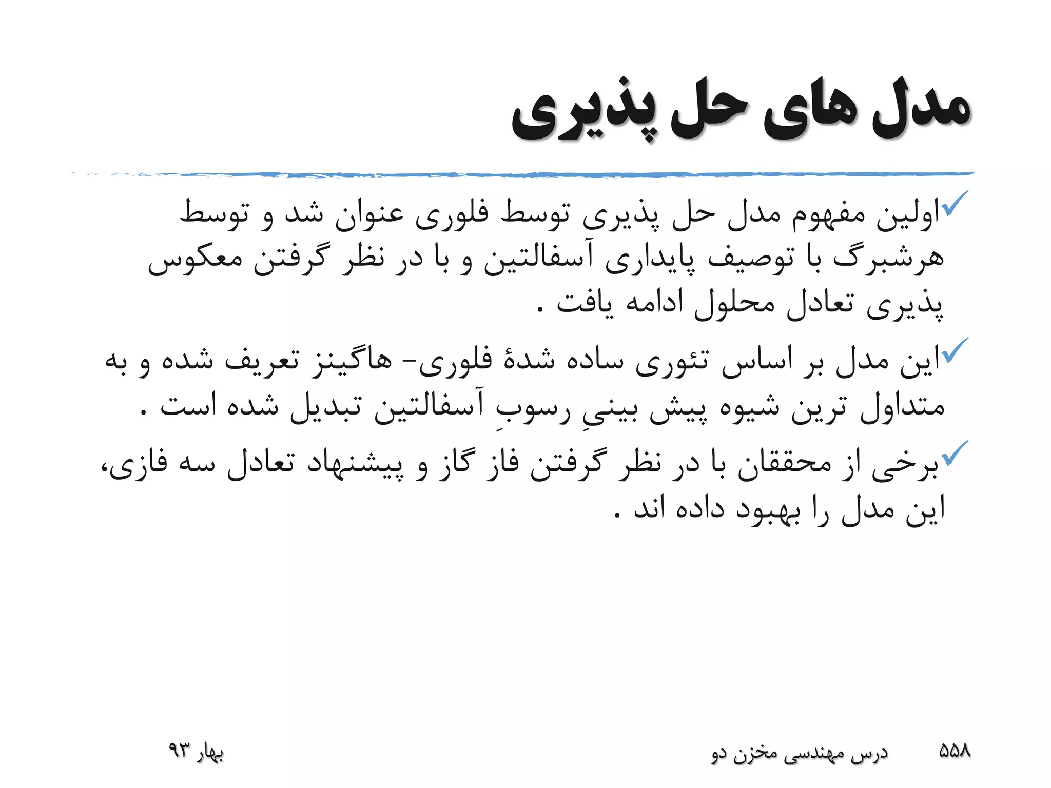 ‫پذیرى‬ ‫حل‬ ‫هاى‬ ‫مدل‬
‫توسط‬ ‫و‬ ‫شد‬ ‫عنوان‬ ‫فلورى‬ ‫توسط‬ ‫پذیرى‬ ‫حل‬ ‫مدل‬ ‫مفهوم‬ ‫اولین‬
‫م‬ ‫گرفتن‬ ‫نظر‬ ‫در‬ ‫با‬ ‫و‬ ‫آسفالتین‬ ‫پایدارى‬ ‫توصیف‬ ‫با‬ ‫هرشبرگ‬‫عکوس‬
‫یافت‬ ‫ادامه‬ ‫محلول‬ ‫تعادل‬ ‫پذیرى‬.
‫اساس‬ ‫بر‬ ‫مدل‬ ‫این‬‫فلورى‬ ‫شدة‬ ‫ساده‬ ‫تئورى‬-‫شده‬ ‫تعریف‬ ‫هاگینز‬‫به‬ ‫و‬
‫متداول‬‫شد‬ ‫تبدیل‬ ‫آسفالتین‬ ِ‫ب‬‫رسو‬ ِ‫ى‬‫بین‬ ‫پیش‬ ‫شیوه‬ ‫ترین‬‫است‬ ‫ه‬.
‫س‬ ‫تعادل‬ ‫پیشنهاد‬ ‫و‬ ‫گاز‬ ‫فاز‬ ‫گرفتن‬ ‫نظر‬ ‫در‬ ‫با‬ ‫محققان‬ ‫از‬ ‫برخى‬،‫فازى‬ ‫ه‬
‫اند‬ ‫داده‬ ‫بهبود‬ ‫را‬ ‫مدل‬ ‫این‬.
‫بهار‬93 ‫دو‬ ‫مخزن‬ ‫مهندسی‬ ‫درس‬ 558
 