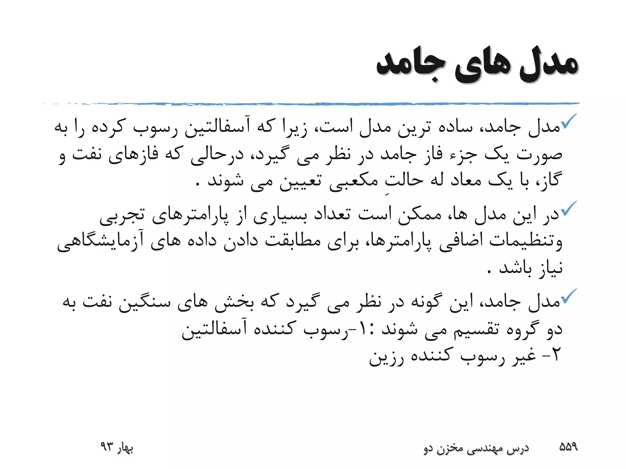 ‫جامد‬ ‫هاى‬ ‫مدل‬
‫ر‬ ‫کرده‬ ‫رسوب‬ ‫آسفالتین‬ ‫که‬ ‫زیرا‬ ،‫است‬ ‫مدل‬ ‫ترین‬ ‫ساده‬ ،‫جامد‬ ‫مدل‬‫به‬ ‫ا‬
‫جامد‬ ‫فاز‬ ‫جزء‬ ‫یک‬ ‫صورت‬‫و‬ ‫نفت‬ ‫فازهاى‬ ‫که‬ ‫درحالى‬ ،‫گیرد‬ ‫مى‬ ‫نظر‬ ‫در‬
‫شوند‬ ‫مى‬ ‫تعیین‬ ‫مکعبى‬ ِ‫ت‬‫حال‬ ‫له‬ ‫معاد‬ ‫یک‬ ‫با‬ ،‫گاز‬.
‫تجربى‬ ‫پارامترهاى‬ ‫از‬ ‫بسیارى‬ ‫تعداد‬ ‫است‬ ‫ممکن‬ ،‫ها‬ ‫مدل‬ ‫این‬ ‫در‬
‫آزمایشگ‬ ‫هاى‬ ‫داده‬ ‫دادن‬ ‫مطابقت‬ ‫براى‬ ،‫پارامترها‬ ‫اضافى‬ ‫وتنظیمات‬‫اهى‬
‫باشد‬ ‫نیاز‬.
‫نفت‬ ‫سنگین‬ ‫هاى‬ ‫بخش‬ ‫که‬ ‫گیرد‬ ‫مى‬ ‫نظر‬ ‫در‬ ‫گونه‬ ‫این‬ ،‫جامد‬ ‫مدل‬‫به‬
‫شوند‬ ‫مى‬ ‫تقسیم‬ ‫گروه‬ ‫دو‬:1-‫آسفالتین‬ ‫کننده‬ ‫رسوب‬
2-‫رزین‬ ‫کننده‬ ‫رسوب‬ ‫غیر‬
‫بهار‬93 ‫دو‬ ‫مخزن‬ ‫مهندسی‬ ‫درس‬ 559
 