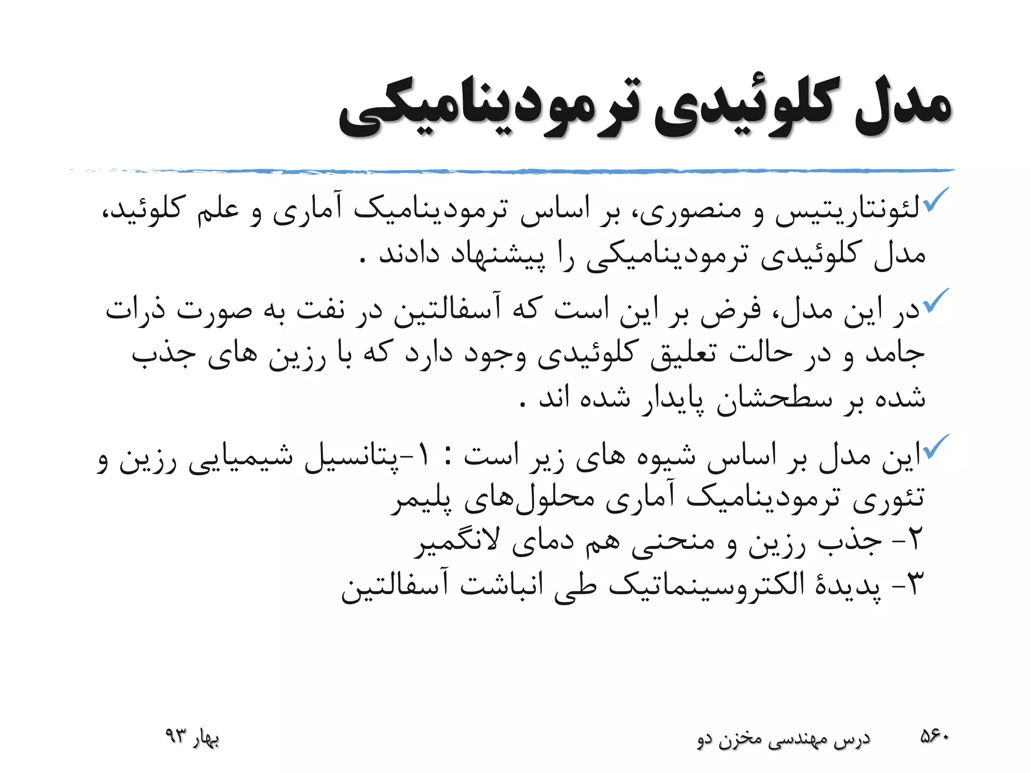‫ترمودینامیکى‬ ‫کلوئیدى‬ ‫مدل‬
‫ک‬ ‫علم‬ ‫و‬ ‫آمارى‬ ‫ترمودینامیک‬ ‫اساس‬ ‫بر‬ ،‫منصورى‬ ‫و‬ ‫لئونتاریتیس‬،‫لوئید‬
‫دادند‬ ‫پیشنهاد‬ ‫را‬ ‫ترمودینامیکى‬ ‫کلوئیدى‬ ‫مدل‬.
‫صورت‬ ‫به‬ ‫نفت‬ ‫در‬ ‫آسفالتین‬ ‫که‬ ‫است‬ ‫این‬ ‫بر‬ ‫فرض‬ ،‫مدل‬ ‫این‬ ‫در‬‫ذرات‬
‫جذب‬ ‫هاى‬ ‫رزین‬ ‫با‬ ‫که‬ ‫دارد‬ ‫وجود‬ ‫کلوئیدى‬ ‫تعلیق‬ ‫حالت‬ ‫در‬ ‫و‬ ‫جامد‬
‫اند‬ ‫شده‬ ‫پایدار‬ ‫سطحشان‬ ‫بر‬ ‫شده‬.
‫است‬ ‫زیر‬ ‫هاى‬ ‫شیوه‬ ‫اساس‬ ‫بر‬ ‫مدل‬ ‫این‬:1-‫و‬ ‫رزین‬ ‫شیمیایى‬ ‫پتانسیل‬
‫محلول‬ ‫آمارى‬ ‫ترمودینامیک‬ ‫تئورى‬‫های‬‫پلیمر‬
2-‫هم‬ ‫منحنى‬ ‫و‬ ‫رزین‬ ‫جذب‬‫النگمیر‬ ‫دماى‬
3-‫آسفالتین‬ ‫انباشت‬ ‫طى‬ ‫الکتروسینماتیک‬ ‫پدیدة‬
‫بهار‬93 ‫دو‬ ‫مخزن‬ ‫مهندسی‬ ‫درس‬ 560
 