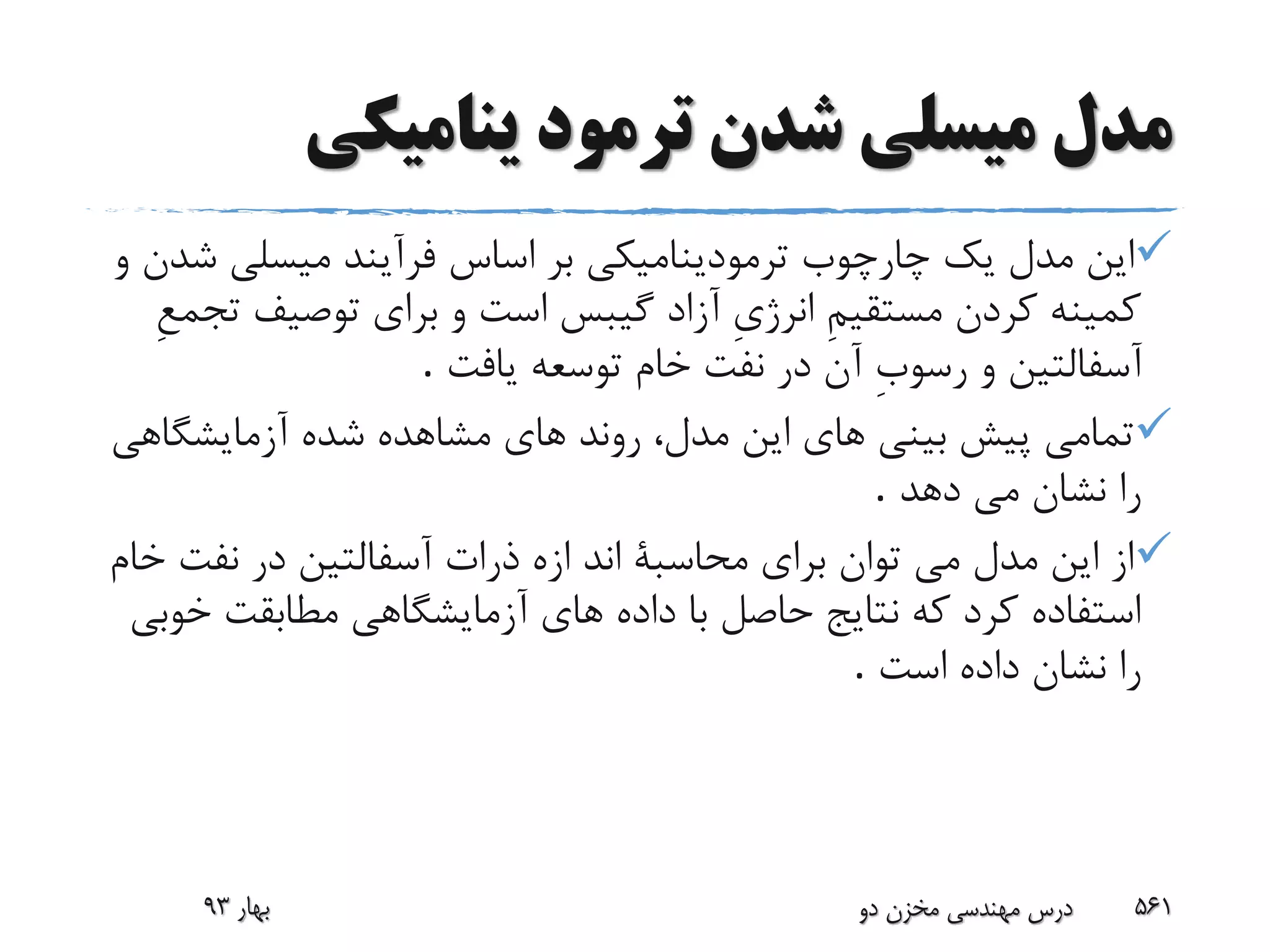 ‫ینامیکى‬ ‫ترمود‬ ‫شدن‬ ‫میسلى‬ ‫مدل‬
‫ش‬ ‫میسلى‬ ‫فرآیند‬ ‫اساس‬ ‫بر‬ ‫ترمودینامیکى‬ ‫چارچوب‬ ‫یک‬ ‫مدل‬ ‫این‬‫و‬ ‫دن‬
‫ت‬ ‫توصیف‬ ‫براى‬ ‫و‬ ‫است‬ ‫گیبس‬ ‫آزاد‬ ِ‫ى‬‫انرژ‬ ِ‫م‬‫مستقی‬ ‫کردن‬ ‫کمینه‬ِ‫ع‬‫جم‬
‫یافت‬ ‫توسعه‬ ‫خام‬ ‫نفت‬ ‫در‬ ‫آن‬ ِ‫ب‬‫رسو‬ ‫و‬ ‫آسفالتین‬.
‫شد‬ ‫مشاهده‬ ‫هاى‬ ‫روند‬ ،‫مدل‬ ‫این‬ ‫هاى‬ ‫بینى‬ ‫پیش‬ ‫تمامى‬‫ه‬‫آزمایشگاه‬‫ى‬
‫دهد‬ ‫مى‬ ‫نشان‬ ‫را‬.
‫نفت‬ ‫در‬ ‫آسفالتین‬ ‫ذرات‬ ‫ازه‬ ‫اند‬ ‫محاسبة‬ ‫براى‬ ‫توان‬ ‫مى‬ ‫مدل‬ ‫این‬ ‫از‬‫خام‬
‫مطابقت‬ ‫آزمایشگاهى‬ ‫هاى‬ ‫داده‬ ‫با‬ ‫حاصل‬ ‫نتایج‬ ‫که‬ ‫کرد‬ ‫استفاده‬‫خ‬‫وبى‬
‫است‬ ‫داده‬ ‫نشان‬ ‫را‬.
‫بهار‬93 ‫دو‬ ‫مخزن‬ ‫مهندسی‬ ‫درس‬ 561
 