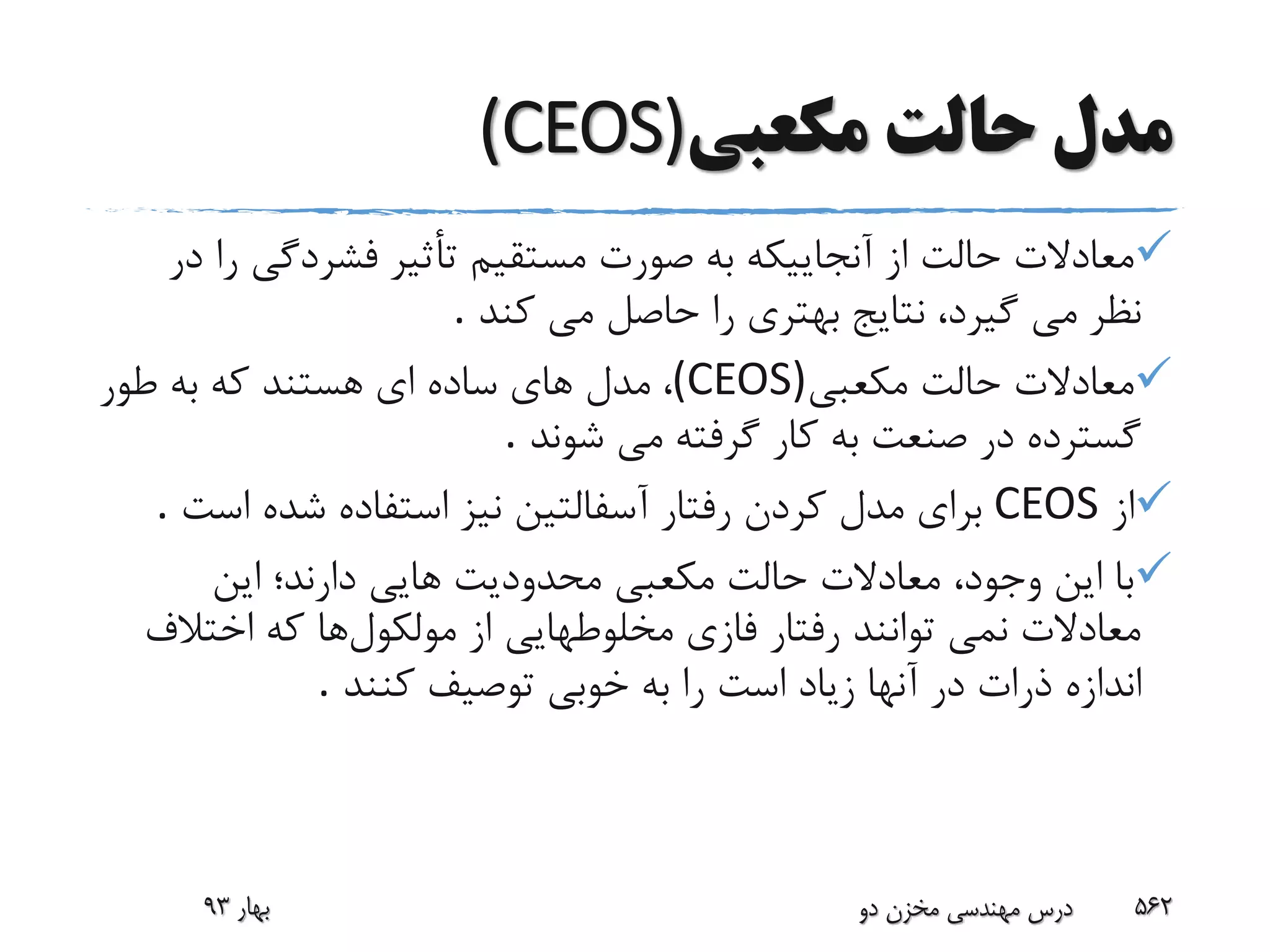 ‫م‬‫دل‬‫مکعبى‬ ‫حالت‬(CEOS)
‫فشردگى‬ ‫تأثیر‬ ‫مستقیم‬ ‫صورت‬ ‫به‬ ‫آنجاییکه‬ ‫از‬ ‫حالت‬ ‫معادالت‬‫در‬ ‫را‬
‫نظر‬‫کند‬ ‫مى‬ ‫حاصل‬ ‫را‬ ‫بهترى‬ ‫نتایج‬ ،‫گیرد‬ ‫مى‬.
‫مکعبى‬ ‫حالت‬ ‫معادالت‬(CEOS)،‫طور‬ ‫به‬ ‫که‬ ‫هستند‬ ‫اى‬ ‫ساده‬ ‫هاى‬ ‫مدل‬
‫شوند‬ ‫مى‬ ‫گرفته‬ ‫کار‬ ‫به‬ ‫صنعت‬ ‫در‬ ‫گسترده‬.
‫از‬CEOS‫اس‬ ‫شده‬ ‫استفاده‬ ‫نیز‬ ‫آسفالتین‬ ‫رفتار‬ ‫کردن‬ ‫مدل‬ ‫براى‬‫ت‬.
‫این‬ ‫دارند؛‬ ‫هایی‬ ‫محدودیت‬ ‫مکعبى‬ ‫حالت‬ ‫معادالت‬ ،‫وجود‬ ‫این‬ ‫با‬
‫مولکول‬ ‫از‬ ‫مخلوطهایى‬ ‫فازى‬ ‫رفتار‬ ‫توانند‬ ‫نمى‬ ‫معادالت‬‫اختال‬ ‫که‬ ‫ها‬‫ف‬
‫اندازه‬‫کنند‬ ‫توصیف‬ ‫خوبى‬ ‫به‬ ‫را‬ ‫است‬ ‫زیاد‬ ‫آنها‬ ‫در‬ ‫ذرات‬.
‫بهار‬93 ‫دو‬ ‫مخزن‬ ‫مهندسی‬ ‫درس‬ 562
 