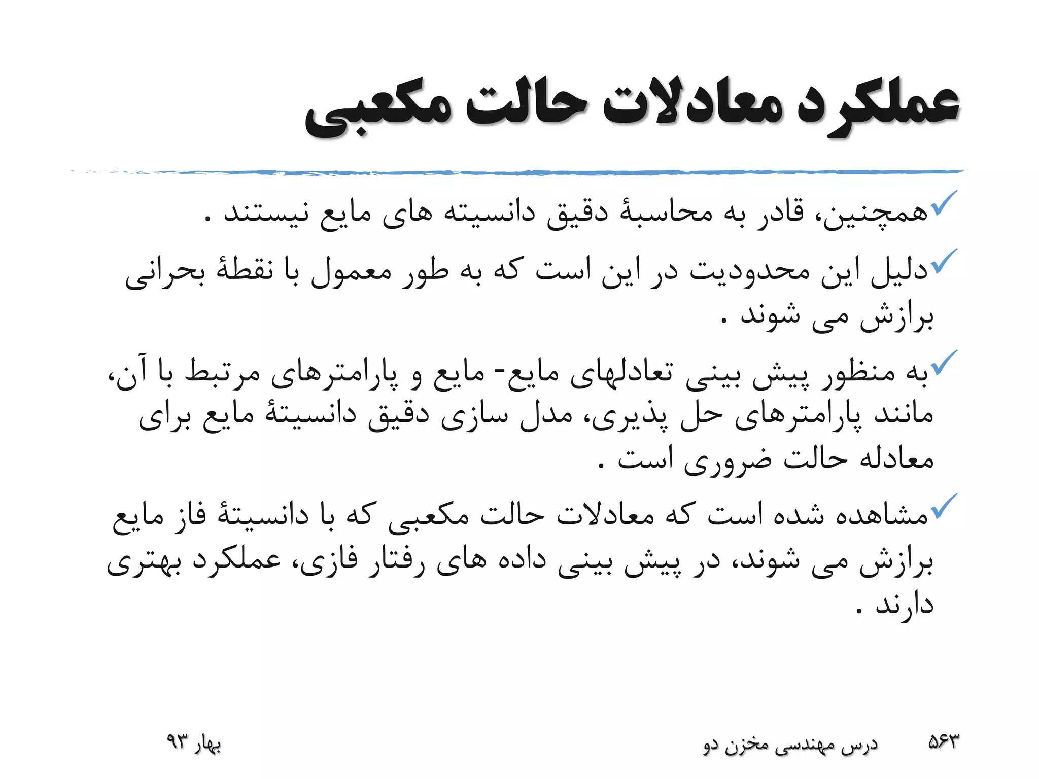 ‫عملکرد‬‫معادال‬‫ت‬‫حالت‬‫مکعبی‬
‫نیستند‬ ‫مایع‬ ‫هاى‬ ‫دانسیته‬ ‫دقیق‬ ‫محاسبة‬ ‫به‬ ‫قادر‬ ،‫همچنین‬.
‫بحران‬ ‫نقطة‬ ‫با‬ ‫معمول‬ ‫طور‬ ‫به‬ ‫که‬ ‫است‬ ‫این‬ ‫در‬ ‫محدودیت‬ ‫این‬ ‫دلیل‬‫ى‬
‫شوند‬ ‫مى‬ ‫برازش‬.
‫مایع‬ ‫تعادلهاى‬ ‫بینى‬ ‫پیش‬ ‫منظور‬ ‫به‬-،‫آن‬ ‫با‬ ‫مرتبط‬ ‫پارامترهاى‬ ‫و‬ ‫مایع‬
‫براى‬ ‫مایع‬ ‫دانسیتة‬ ‫دقیق‬ ‫سازى‬ ‫مدل‬ ،‫پذیرى‬ ‫حل‬ ‫پارامترهاى‬ ‫مانند‬
‫است‬ ‫ضرورى‬ ‫حالت‬ ‫معادله‬.
‫م‬ ‫فاز‬ ‫دانسیتة‬ ‫با‬ ‫که‬ ‫مکعبى‬ ‫حالت‬ ‫معادالت‬ ‫که‬ ‫است‬ ‫شده‬ ‫مشاهده‬‫ایع‬
‫به‬ ‫عملکرد‬ ،‫فازى‬ ‫رفتار‬ ‫هاى‬ ‫داده‬ ‫بینى‬ ‫پیش‬ ‫در‬ ،‫شوند‬ ‫مى‬ ‫برازش‬‫ترى‬
‫دارند‬.
‫بهار‬93 ‫دو‬ ‫مخزن‬ ‫مهندسی‬ ‫درس‬ 563
 