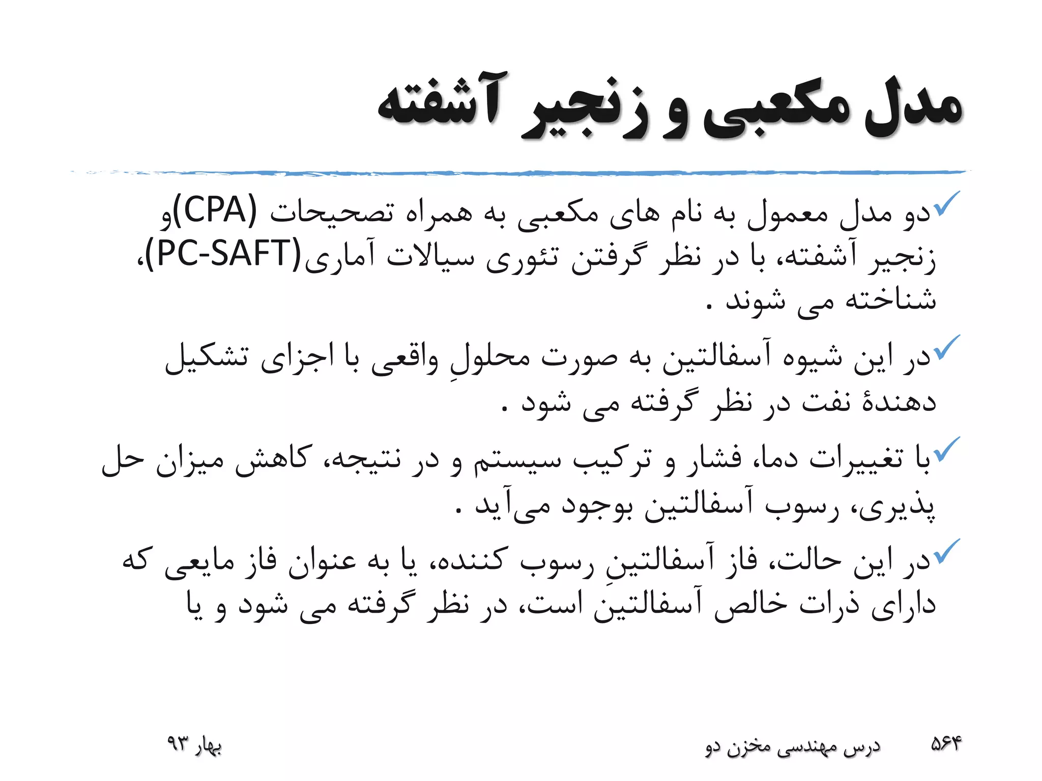 ‫آشفته‬ ‫زنجیر‬ ‫و‬ ‫مکعبی‬ ‫مدل‬
‫تصحیحات‬ ‫همراه‬ ‫به‬ ‫مکعبى‬ ‫هاى‬ ‫نام‬ ‫به‬ ‫معمول‬ ‫مدل‬ ‫دو‬(CPA)‫و‬
‫آمارى‬ ‫سیاالت‬ ‫تئورى‬ ‫گرفتن‬ ‫نظر‬ ‫در‬ ‫با‬ ،‫آشفته‬ ‫زنجیر‬(PC-SAFT)،
‫شوند‬ ‫مى‬ ‫شناخته‬.
‫تشکی‬ ‫اجزاى‬ ‫با‬ ‫واقعى‬ ِ‫ل‬‫محلو‬ ‫صورت‬ ‫به‬ ‫آسفالتین‬ ‫شیوه‬ ‫این‬ ‫در‬‫ل‬
‫شود‬ ‫مى‬ ‫گرفته‬ ‫نظر‬ ‫در‬ ‫نفت‬ ‫دهندة‬.
‫می‬ ‫کاهش‬ ،‫نتیجه‬ ‫در‬ ‫و‬ ‫سیستم‬ ‫ترکیب‬ ‫و‬ ‫فشار‬ ،‫دما‬ ‫تغییرات‬ ‫با‬‫حل‬ ‫زان‬
‫می‬ ‫بوجود‬ ‫آسفالتین‬ ‫رسوب‬ ،‫پذیرى‬‫آی‬‫د‬.
‫مایع‬ ‫فاز‬ ‫عنوان‬ ‫به‬ ‫یا‬ ،‫کننده‬ ‫رسوب‬ ِ‫ن‬‫آسفالتی‬ ‫فاز‬ ،‫حالت‬ ‫این‬ ‫در‬‫که‬ ‫ى‬
‫شود‬ ‫مى‬ ‫گرفته‬ ‫نظر‬ ‫در‬ ،‫است‬ ‫آسفالتین‬ ‫خالص‬ ‫ذرات‬ ‫داراى‬‫یا‬ ‫و‬
‫بهار‬93 ‫دو‬ ‫مخزن‬ ‫مهندسی‬ ‫درس‬ 564
 