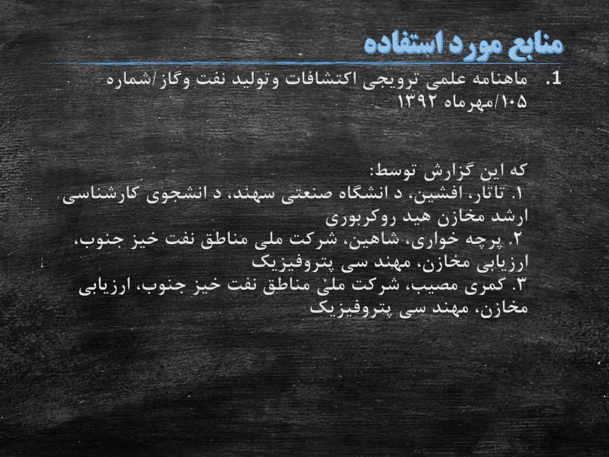 .1‫اکتشافات‬ ‫ترویجی‬ ‫علمی‬ ‫ماهنامه‬‫وتولید‬‫نفت‬‫وگاز‬/‫شماره‬
105/‫مهرماه‬1392
‫توسط‬ ‫گزارش‬ ‫این‬ ‫که‬:
1.‫د‬ ،‫افشین‬ ،‫تاتار‬‫انشگاه‬‫صنعتى‬‫د‬ ،‫سهند‬‫انشجوى‬‫کارشن‬‫اسى‬
‫مخازن‬ ‫ارشد‬‫هید‬‫روکربورى‬
2.‫پرچه‬‫خوارى‬‫شرکت‬ ،‫شاهین‬ ،‫ملى‬،‫جنوب‬ ‫خیز‬ ‫نفت‬ ‫مناطق‬
‫ارزیابى‬،‫مخازن‬‫مهند‬‫سى‬‫پتروفیزیک‬
3.‫کمری‬‫مصیب‬‫شرکت‬ ،‫ملى‬،‫جنوب‬ ‫خیز‬ ‫نفت‬ ‫مناطق‬‫ارزیابى‬
،‫مخازن‬‫مهند‬‫سى‬‫پتروفیزیک‬
 