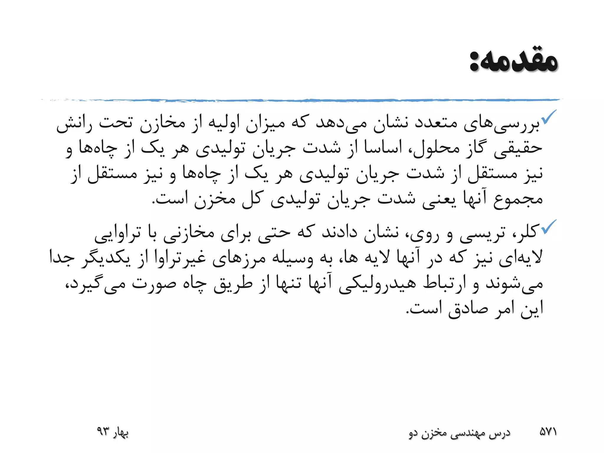 ‫مقدمه‬:
‫بررسی‬‫های‬‫می‬ ‫نشان‬ ‫متعدد‬‫رانش‬ ‫تحت‬ ‫مخازن‬ ‫از‬ ‫اولیه‬ ‫میزان‬ ‫که‬ ‫دهد‬
‫چاه‬ ‫از‬ ‫یک‬ ‫هر‬ ‫تولیدی‬ ‫جریان‬ ‫شدت‬ ‫از‬ ‫اساسا‬ ،‫محلول‬ ‫گاز‬ ‫حقیقی‬‫و‬ ‫ها‬
‫چاه‬ ‫از‬ ‫یک‬ ‫هر‬ ‫تولیدی‬ ‫جریان‬ ‫شدت‬ ‫از‬ ‫مستقل‬ ‫نیز‬‫مستقل‬ ‫نیز‬ ‫و‬ ‫ها‬‫از‬
‫است‬ ‫مخزن‬ ‫کل‬ ‫تولیدی‬ ‫جریان‬ ‫شدت‬ ‫یعنی‬ ‫آنها‬ ‫مجموع‬.
،‫کلر‬‫تریسی‬‫تراوای‬ ‫با‬ ‫مخازنی‬ ‫برای‬ ‫حتی‬ ‫که‬ ‫دادند‬ ‫نشان‬ ،‫روی‬ ‫و‬‫ی‬
‫الیه‬‫ای‬‫مرزهای‬ ‫وسیله‬ ‫به‬ ،‫ها‬ ‫الیه‬ ‫آنها‬ ‫در‬ ‫که‬ ‫نیز‬‫غیرتراوا‬‫یکدی‬ ‫از‬‫جدا‬ ‫گر‬
‫می‬‫می‬ ‫صورت‬ ‫چاه‬ ‫طریق‬ ‫از‬ ‫تنها‬ ‫آنها‬ ‫هیدرولیکی‬ ‫ارتباط‬ ‫و‬ ‫شوند‬‫گی‬،‫رد‬
‫است‬ ‫صادق‬ ‫امر‬ ‫این‬.
‫بهار‬93 ‫دو‬ ‫مخزن‬ ‫مهندسی‬ ‫درس‬ 571
 