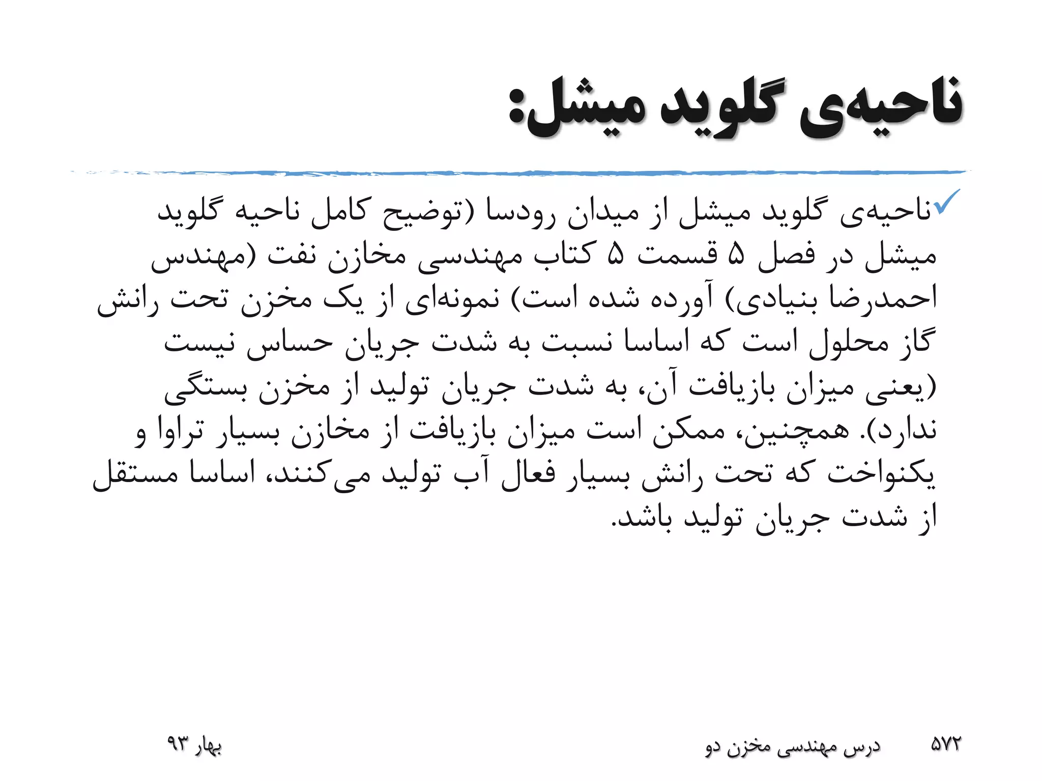 ‫ناحیه‬‫ی‬‫گلوید‬‫میشل‬:
‫ناحیه‬‫ی‬‫گلوید‬‫میدان‬ ‫از‬ ‫میشل‬‫رودسا‬(‫ناحیه‬ ‫کامل‬ ‫توضیح‬‫گلو‬‫ید‬
‫فصل‬ ‫در‬ ‫میشل‬5‫قسمت‬5‫نفت‬ ‫مخازن‬ ‫مهندسی‬ ‫کتاب‬(‫مهندس‬
‫بنیادی‬ ‫احمدرضا‬)‫است‬ ‫شده‬ ‫آورده‬)‫نمونه‬‫ای‬‫رانش‬ ‫تحت‬ ‫مخزن‬ ‫یک‬ ‫از‬
‫نیست‬ ‫حساس‬ ‫جریان‬ ‫شدت‬ ‫به‬ ‫نسبت‬ ‫اساسا‬ ‫که‬ ‫است‬ ‫محلول‬ ‫گاز‬
(‫بستگ‬ ‫مخزن‬ ‫از‬ ‫تولید‬ ‫جریان‬ ‫شدت‬ ‫به‬ ،‫آن‬ ‫بازیافت‬ ‫میزان‬ ‫یعنی‬‫ی‬
‫ندارد‬.)‫و‬ ‫تراوا‬ ‫بسیار‬ ‫مخازن‬ ‫از‬ ‫بازیافت‬ ‫میزان‬ ‫است‬ ‫ممکن‬ ،‫همچنین‬
‫می‬ ‫تولید‬ ‫آب‬ ‫فعال‬ ‫بسیار‬ ‫رانش‬ ‫تحت‬ ‫که‬ ‫یکنواخت‬‫اساس‬ ،‫کنند‬‫مستقل‬ ‫ا‬
‫باشد‬ ‫تولید‬ ‫جریان‬ ‫شدت‬ ‫از‬.
‫بهار‬93 ‫دو‬ ‫مخزن‬ ‫مهندسی‬ ‫درس‬ 572
 