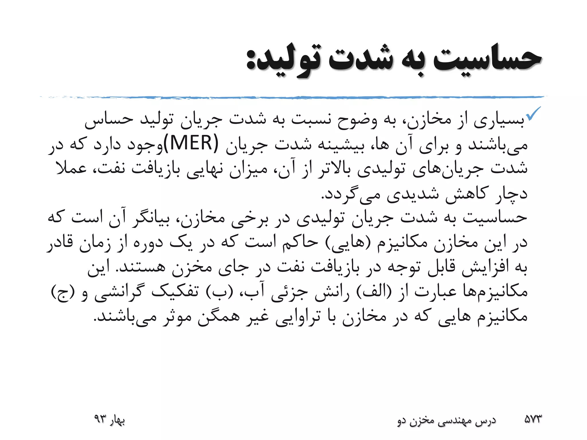 ‫تولید‬ ‫شدت‬ ‫به‬ ‫حساسیت‬:
‫حساس‬ ‫تولید‬ ‫جریان‬ ‫شدت‬ ‫به‬ ‫نسبت‬ ‫وضوح‬ ‫به‬ ،‫مخازن‬ ‫از‬ ‫بسیاری‬
‫می‬‫جریان‬ ‫شدت‬ ‫بیشینه‬ ،‫ها‬ ‫آن‬ ‫برای‬ ‫و‬ ‫باشند‬(MER)‫در‬ ‫که‬ ‫دارد‬ ‫وجود‬
‫شدت‬‫جریان‬‫های‬‫نفت‬ ‫بازیافت‬ ‫نهایی‬ ‫میزان‬ ،‫آن‬ ‫از‬ ‫باالتر‬ ‫تولیدی‬‫عمال‬ ،
‫می‬ ‫شدیدی‬ ‫کاهش‬ ‫دچار‬‫گردد‬.
‫اس‬ ‫آن‬ ‫بیانگر‬ ،‫مخازن‬ ‫برخی‬ ‫در‬ ‫تولیدی‬ ‫جریان‬ ‫شدت‬ ‫به‬ ‫حساسیت‬‫که‬ ‫ت‬
‫مکانیزم‬ ‫مخازن‬ ‫این‬ ‫در‬(‫هایی‬)‫قادر‬ ‫زمان‬ ‫از‬ ‫دوره‬ ‫یک‬ ‫در‬ ‫که‬ ‫است‬ ‫حاکم‬
‫هستند‬ ‫مخزن‬ ‫جای‬ ‫در‬ ‫نفت‬ ‫بازیافت‬ ‫در‬ ‫توجه‬ ‫قابل‬ ‫افزایش‬ ‫به‬.‫این‬
‫مکانیزم‬‫ها‬‫از‬ ‫عبارت‬(‫الف‬)،‫آب‬ ‫جزئی‬ ‫رانش‬(‫ب‬)‫گرانشی‬ ‫تفکیک‬‫و‬(‫ج‬)
‫می‬ ‫موثر‬ ‫همگن‬ ‫غیر‬ ‫تراوایی‬ ‫با‬ ‫مخازن‬ ‫در‬ ‫که‬ ‫هایی‬ ‫مکانیزم‬‫باشند‬.
‫بهار‬93 ‫دو‬ ‫مخزن‬ ‫مهندسی‬ ‫درس‬ 573
 