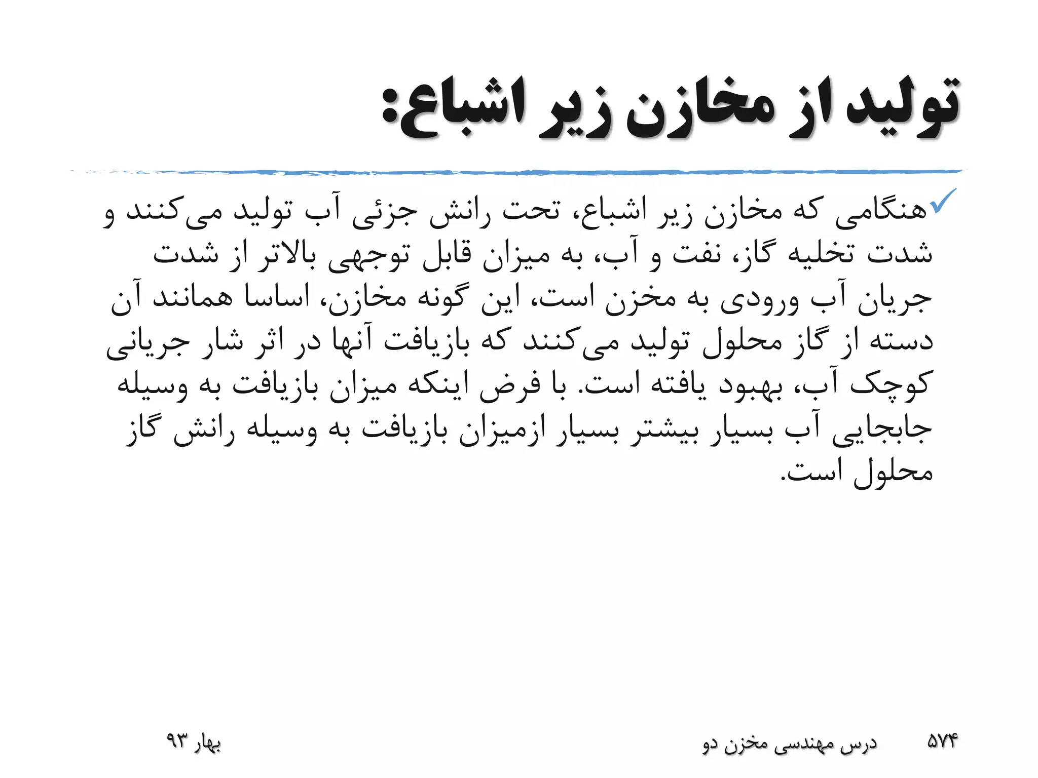‫اشباع‬ ‫زیر‬ ‫مخازن‬ ‫از‬ ‫تولید‬:
‫می‬ ‫تولید‬ ‫آب‬ ‫جزئی‬ ‫رانش‬ ‫تحت‬ ،‫اشباع‬ ‫زیر‬ ‫مخازن‬ ‫که‬ ‫هنگامی‬‫کن‬‫و‬ ‫ند‬
‫شد‬ ‫از‬ ‫باالتر‬ ‫توجهی‬ ‫قابل‬ ‫میزان‬ ‫به‬ ،‫آب‬ ‫و‬ ‫نفت‬ ،‫گاز‬ ‫تخلیه‬ ‫شدت‬‫ت‬
‫آن‬ ‫همانند‬ ‫اساسا‬ ،‫مخازن‬ ‫گونه‬ ‫این‬ ،‫است‬ ‫مخزن‬ ‫به‬ ‫ورودی‬ ‫آب‬ ‫جریان‬
‫می‬ ‫تولید‬ ‫محلول‬ ‫گاز‬ ‫از‬ ‫دسته‬‫ج‬ ‫شار‬ ‫اثر‬ ‫در‬ ‫آنها‬ ‫بازیافت‬ ‫که‬ ‫کنند‬‫ریانی‬
‫است‬ ‫یافته‬ ‫بهبود‬ ،‫آب‬ ‫کوچک‬.‫ب‬ ‫بازیافت‬ ‫میزان‬ ‫اینکه‬ ‫فرض‬ ‫با‬‫وسیله‬ ‫ه‬
‫بسیار‬ ‫بیشتر‬ ‫بسیار‬ ‫آب‬ ‫جابجایی‬‫ازمیزان‬‫وسیل‬ ‫به‬ ‫بازیافت‬‫گاز‬ ‫رانش‬ ‫ه‬
‫است‬ ‫محلول‬.
‫بهار‬93 ‫دو‬ ‫مخزن‬ ‫مهندسی‬ ‫درس‬ 574
 