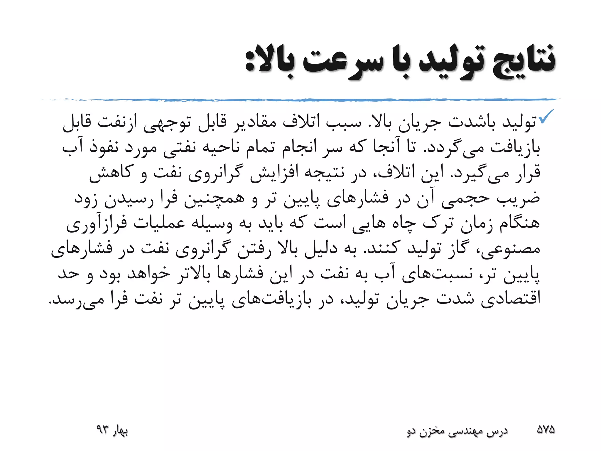 ‫باال‬ ‫سرعت‬ ‫با‬ ‫تولید‬ ‫نتایج‬:
‫تولید‬‫باشدت‬‫باال‬ ‫جریان‬.‫توجهی‬ ‫قابل‬ ‫مقادیر‬ ‫اتالف‬ ‫سبب‬‫ازنف‬‫ت‬‫قابل‬
‫می‬ ‫بازیافت‬‫گردد‬.‫نف‬ ‫مورد‬ ‫نفتی‬ ‫ناحیه‬ ‫تمام‬ ‫انجام‬ ‫سر‬ ‫که‬ ‫آنجا‬ ‫تا‬‫آب‬ ‫وذ‬
‫می‬ ‫قرار‬‫گیرد‬.‫کاهش‬ ‫و‬ ‫نفت‬ ‫گرانروی‬ ‫افزایش‬ ‫نتیجه‬ ‫در‬ ،‫اتالف‬ ‫این‬
‫زود‬ ‫رسیدن‬ ‫فرا‬ ‫همچنین‬ ‫و‬ ‫تر‬ ‫پایین‬ ‫فشارهای‬ ‫در‬ ‫آن‬ ‫حجمی‬ ‫ضریب‬
‫فرازآو‬ ‫عملیات‬ ‫وسیله‬ ‫به‬ ‫باید‬ ‫که‬ ‫است‬ ‫هایی‬ ‫چاه‬ ‫ترک‬ ‫زمان‬ ‫هنگام‬‫ری‬
‫کنند‬ ‫تولید‬ ‫گاز‬ ،‫مصنوعی‬.‫د‬ ‫نفت‬ ‫گرانروی‬ ‫رفتن‬ ‫باال‬ ‫دلیل‬ ‫به‬‫فشارهای‬ ‫ر‬
،‫تر‬ ‫پایین‬‫نسبت‬‫های‬‫بو‬ ‫خواهد‬ ‫باالتر‬ ‫فشارها‬ ‫این‬ ‫در‬ ‫نفت‬ ‫به‬ ‫آب‬‫حد‬ ‫و‬ ‫د‬
‫در‬ ،‫تولید‬ ‫جریان‬ ‫شدت‬ ‫اقتصادی‬‫بازیافت‬‫های‬‫ف‬ ‫نفت‬ ‫تر‬ ‫پایین‬‫می‬ ‫را‬‫رسد‬.
‫بهار‬93 ‫دو‬ ‫مخزن‬ ‫مهندسی‬ ‫درس‬ 575
 