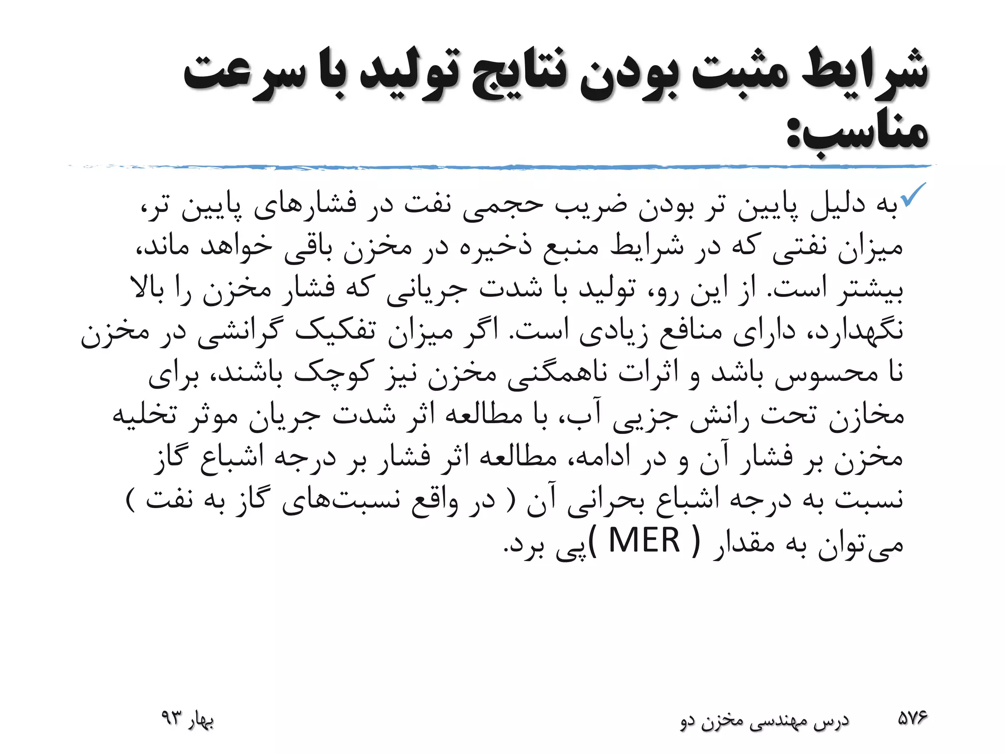 ‫س‬ ‫با‬ ‫تولید‬ ‫نتایج‬ ‫بودن‬ ‫مثبت‬ ‫شرایط‬‫رعت‬
‫مناسب‬:
‫فشار‬ ‫در‬ ‫نفت‬ ‫حجمی‬ ‫ضریب‬ ‫بودن‬ ‫تر‬ ‫پایین‬ ‫دلیل‬ ‫به‬‫پایین‬ ‫های‬،‫تر‬
،‫ماند‬ ‫خواهد‬ ‫باقی‬ ‫مخزن‬ ‫در‬ ‫ذخیره‬ ‫منبع‬ ‫شرایط‬ ‫در‬ ‫که‬ ‫نفتی‬ ‫میزان‬
‫است‬ ‫بیشتر‬.‫ر‬ ‫مخزن‬ ‫فشار‬ ‫که‬ ‫جریانی‬ ‫شدت‬ ‫با‬ ‫تولید‬ ،‫رو‬ ‫این‬ ‫از‬‫باال‬ ‫ا‬
‫نگهدارد‬‫است‬ ‫زیادی‬ ‫منافع‬ ‫دارای‬ ،.‫در‬ ‫گرانشی‬ ‫تفکیک‬ ‫میزان‬ ‫اگر‬‫مخزن‬
‫برای‬ ،‫باشند‬ ‫کوچک‬ ‫نیز‬ ‫مخزن‬ ‫ناهمگنی‬ ‫اثرات‬ ‫و‬ ‫باشد‬ ‫محسوس‬ ‫نا‬
‫تخلی‬ ‫موثر‬ ‫جریان‬ ‫شدت‬ ‫اثر‬ ‫مطالعه‬ ‫با‬ ،‫آب‬ ‫جزیی‬ ‫رانش‬ ‫تحت‬ ‫مخازن‬‫ه‬
‫گاز‬ ‫اشباع‬ ‫درجه‬ ‫بر‬ ‫فشار‬ ‫اثر‬ ‫مطالعه‬ ،‫ادامه‬ ‫در‬ ‫و‬ ‫آن‬ ‫فشار‬ ‫بر‬ ‫مخزن‬
‫آن‬ ‫بحرانی‬ ‫اشباع‬ ‫درجه‬ ‫به‬ ‫نسبت‬(‫واقع‬ ‫در‬‫نسبت‬‫های‬‫نف‬ ‫به‬ ‫گاز‬‫ت‬)
‫می‬‫مقدار‬ ‫به‬ ‫توان‬( MER )‫برد‬ ‫پی‬.
‫بهار‬93 ‫دو‬ ‫مخزن‬ ‫مهندسی‬ ‫درس‬ 576
 