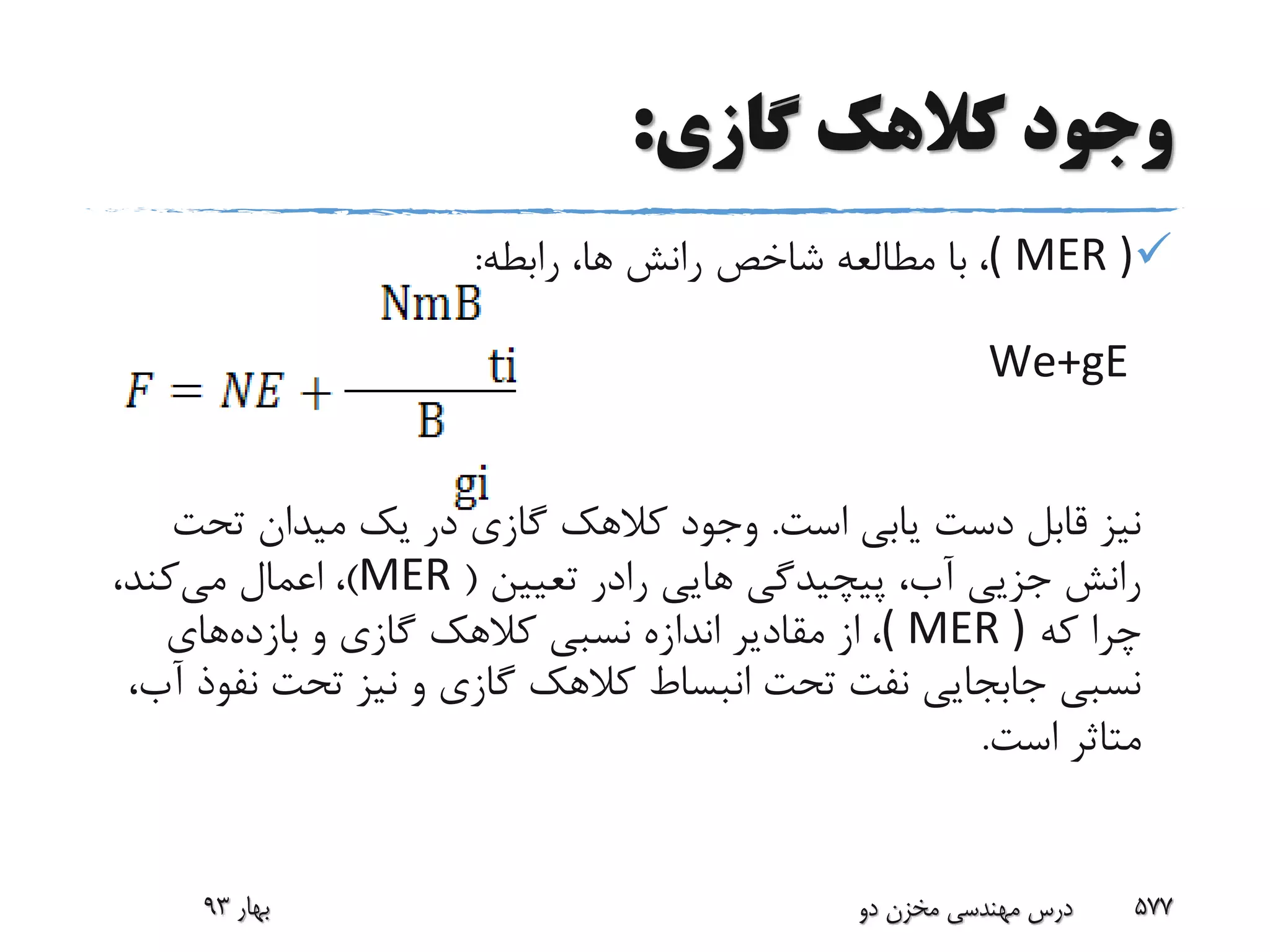 ‫گازی‬ ‫کالهک‬ ‫وجود‬:
( MER )،‫رابطه‬ ،‫ها‬ ‫رانش‬ ‫شاخص‬ ‫مطالعه‬ ‫با‬:
We+gE
‫است‬ ‫یابی‬ ‫دست‬ ‫قابل‬ ‫نیز‬.‫تحت‬ ‫میدان‬ ‫یک‬ ‫در‬ ‫گازی‬ ‫کالهک‬ ‫وجود‬
‫هایی‬ ‫پیچیدگی‬ ،‫آب‬ ‫جزیی‬ ‫رانش‬‫رادر‬‫تعیین‬(MER)‫می‬ ‫اعمال‬ ،،‫کند‬
‫که‬ ‫چرا‬( MER )،‫و‬ ‫گازی‬ ‫کالهک‬ ‫نسبی‬ ‫اندازه‬ ‫مقادیر‬ ‫از‬‫بازده‬‫های‬
‫ن‬ ‫تحت‬ ‫نیز‬ ‫و‬ ‫گازی‬ ‫کالهک‬ ‫انبساط‬ ‫تحت‬ ‫نفت‬ ‫جابجایی‬ ‫نسبی‬،‫آب‬ ‫فوذ‬
‫است‬ ‫متاثر‬.
‫بهار‬93 ‫دو‬ ‫مخزن‬ ‫مهندسی‬ ‫درس‬ 577
 
