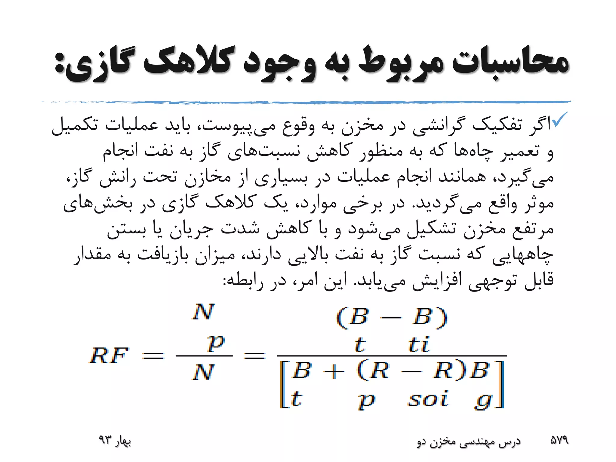 ‫گاز‬ ‫کالهک‬ ‫وجود‬ ‫به‬ ‫مربوط‬ ‫محاسبات‬‫ی‬:
‫وقوع‬ ‫به‬ ‫مخزن‬ ‫در‬ ‫گرانشی‬ ‫تفکیک‬ ‫اگر‬‫می‬‫پیوست‬‫عملی‬ ‫باید‬ ،‫تکمیل‬ ‫ات‬
‫چاه‬ ‫تعمیر‬ ‫و‬‫کاهش‬ ‫منظور‬ ‫به‬ ‫که‬ ‫ها‬‫نسبت‬‫های‬‫انجام‬ ‫نفت‬ ‫به‬ ‫گاز‬
‫می‬‫گا‬ ‫رانش‬ ‫تحت‬ ‫مخازن‬ ‫از‬ ‫بسیاری‬ ‫در‬ ‫عملیات‬ ‫انجام‬ ‫همانند‬ ،‫گیرد‬،‫ز‬
‫واقع‬ ‫موثر‬‫می‬‫گردید‬.‫در‬ ‫گازی‬ ‫کالهک‬ ‫یک‬ ،‫موارد‬ ‫برخی‬ ‫در‬‫بخش‬‫های‬
‫می‬ ‫تشکیل‬ ‫مخزن‬ ‫مرتفع‬‫بستن‬ ‫یا‬ ‫جریان‬ ‫شدت‬ ‫کاهش‬ ‫با‬ ‫و‬ ‫شود‬
‫چاههایی‬‫ب‬ ‫بازیافت‬ ‫میزان‬ ،‫دارند‬ ‫باالیی‬ ‫نفت‬ ‫به‬ ‫گاز‬ ‫نسبت‬ ‫که‬‫مقدار‬ ‫ه‬
‫می‬ ‫افزایش‬ ‫توجهی‬ ‫قابل‬‫یابد‬.‫رابطه‬ ‫در‬ ،‫امر‬ ‫این‬:
‫بهار‬93 ‫دو‬ ‫مخزن‬ ‫مهندسی‬ ‫درس‬ 579
 