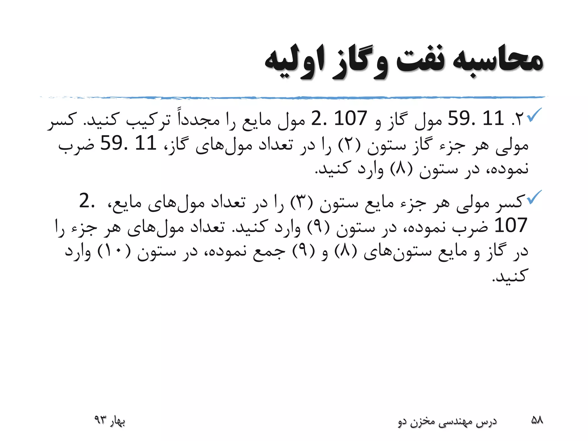 ‫اولیه‬ ‫وگاز‬ ‫نفت‬ ‫محاسبه‬
2.59. 11‫و‬ ‫گاز‬ ‫مول‬2. 107‫را‬ ‫مایع‬ ‫مول‬ً‫ا‬‫مجدد‬‫کنید‬ ‫ترکیب‬.‫کسر‬
‫ستون‬ ‫گاز‬ ‫جزء‬ ‫هر‬ ‫مولی‬(2)‫تعداد‬ ‫در‬ ‫را‬‫مول‬‫های‬،‫گاز‬59. 11‫ضرب‬
‫ستون‬ ‫در‬ ،‫نموده‬(8)‫کنید‬ ‫وارد‬.
‫ستون‬ ‫مایع‬ ‫جزء‬ ‫هر‬ ‫مولی‬ ‫کسر‬(3)‫تعداد‬ ‫در‬ ‫را‬‫مول‬‫های‬،‫مایع‬2.
107‫ستون‬ ‫در‬ ،‫نموده‬ ‫ضرب‬(9)‫کنید‬ ‫وارد‬.‫تعداد‬‫مول‬‫های‬‫را‬ ‫جزء‬ ‫هر‬
‫ستون‬ ‫مایع‬ ‫و‬ ‫گاز‬ ‫در‬‫های‬(8)‫و‬(9)‫ستون‬ ‫در‬ ،‫نموده‬ ‫جمع‬(10)‫وارد‬
‫کنید‬.
‫بهار‬93 ‫دو‬ ‫مخزن‬ ‫مهندسی‬ ‫درس‬ 58
 