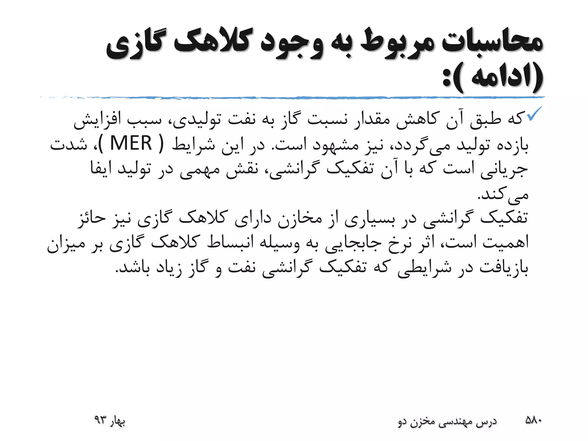 ‫گازی‬ ‫کالهک‬ ‫وجود‬ ‫به‬ ‫مربوط‬ ‫محاسبات‬
(‫ادامه‬:)
‫اف‬ ‫سبب‬ ،‫تولیدی‬ ‫نفت‬ ‫به‬ ‫گاز‬ ‫نسبت‬ ‫مقدار‬ ‫کاهش‬ ‫آن‬ ‫طبق‬ ‫که‬‫زایش‬
‫می‬ ‫تولید‬ ‫بازده‬‫است‬ ‫مشهود‬ ‫نیز‬ ،‫گردد‬.‫شرایط‬ ‫این‬ ‫در‬( MER )‫شدت‬ ،
‫ا‬ ‫تولید‬ ‫در‬ ‫مهمی‬ ‫نقش‬ ،‫گرانشی‬ ‫تفکیک‬ ‫آن‬ ‫با‬ ‫که‬ ‫است‬ ‫جریانی‬‫یفا‬
‫می‬‫کند‬.
‫ح‬ ‫نیز‬ ‫گازی‬ ‫کالهک‬ ‫دارای‬ ‫مخازن‬ ‫از‬ ‫بسیاری‬ ‫در‬ ‫گرانشی‬ ‫تفکیک‬‫ائز‬
‫ب‬ ‫گازی‬ ‫کالهک‬ ‫انبساط‬ ‫وسیله‬ ‫به‬ ‫جابجایی‬ ‫نرخ‬ ‫اثر‬ ،‫است‬ ‫اهمیت‬‫میزان‬ ‫ر‬
‫باش‬ ‫زیاد‬ ‫گاز‬ ‫و‬ ‫نفت‬ ‫گرانشی‬ ‫تفکیک‬ ‫که‬ ‫شرایطی‬ ‫در‬ ‫بازیافت‬‫د‬.
‫بهار‬93 ‫دو‬ ‫مخزن‬ ‫مهندسی‬ ‫درس‬ 580
 