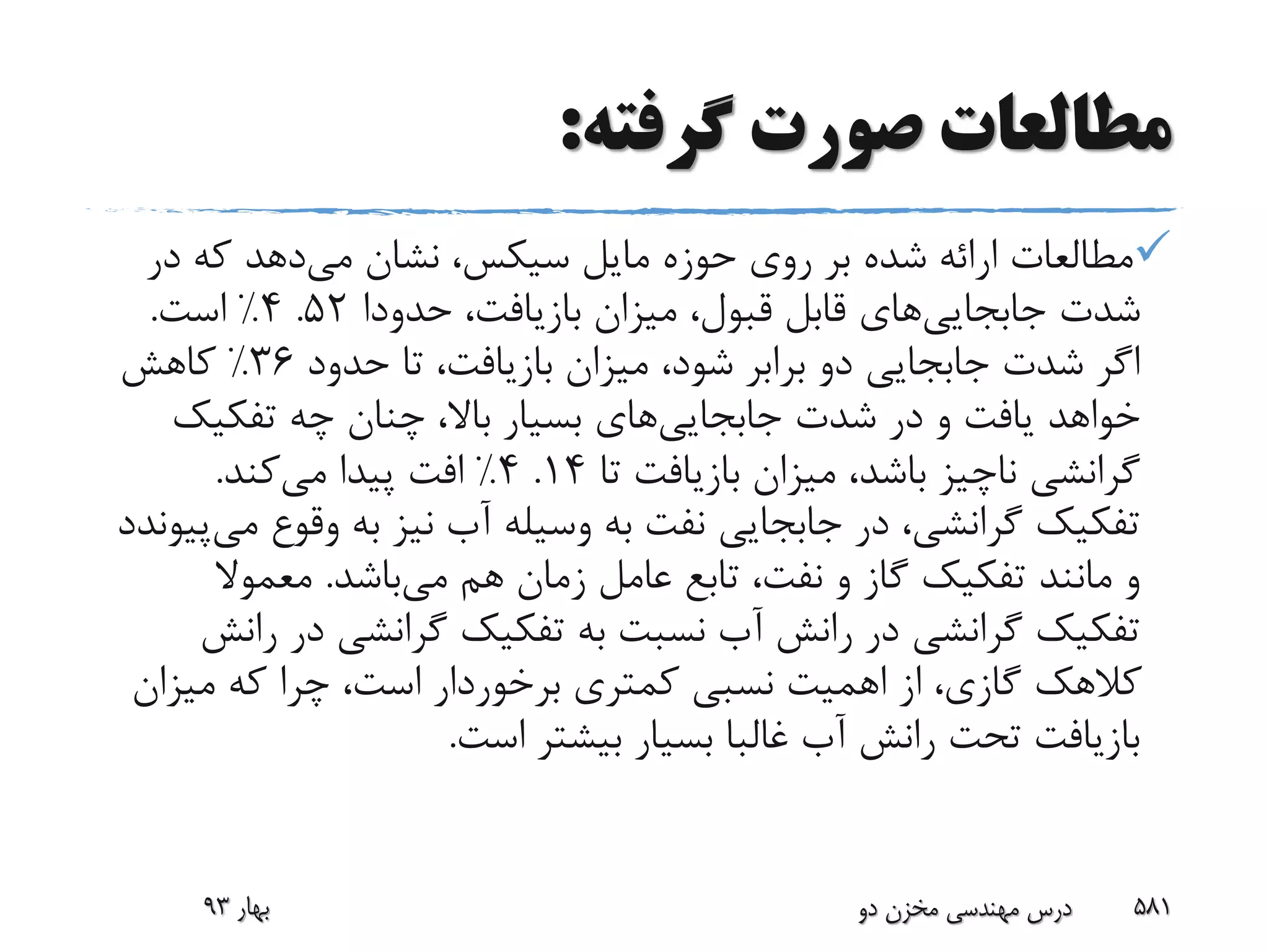 ‫گرفته‬ ‫صورت‬ ‫مطالعات‬:
‫مایل‬ ‫حوزه‬ ‫روی‬ ‫بر‬ ‫شده‬ ‫ارائه‬ ‫مطالعات‬‫سیکس‬‫می‬ ‫نشان‬ ،‫در‬ ‫که‬ ‫دهد‬
‫شدت‬‫جابجایی‬‫های‬،‫بازیافت‬ ‫میزان‬ ،‫قبول‬ ‫قابل‬‫حدودا‬52.4%‫است‬.
‫حدود‬ ‫تا‬ ،‫بازیافت‬ ‫میزان‬ ،‫شود‬ ‫برابر‬ ‫دو‬ ‫جابجایی‬ ‫شدت‬ ‫اگر‬36%‫کاهش‬
‫شدت‬ ‫در‬ ‫و‬ ‫یافت‬ ‫خواهد‬‫جابجایی‬‫های‬‫تفکیک‬ ‫چه‬ ‫چنان‬ ،‫باال‬ ‫بسیار‬
‫تا‬ ‫بازیافت‬ ‫میزان‬ ،‫باشد‬ ‫ناچیز‬ ‫گرانشی‬14.4%‫می‬ ‫پیدا‬ ‫افت‬‫کند‬.
‫وقوع‬ ‫به‬ ‫نیز‬ ‫آب‬ ‫وسیله‬ ‫به‬ ‫نفت‬ ‫جابجایی‬ ‫در‬ ،‫گرانشی‬ ‫تفکیک‬‫می‬‫پیوندد‬
‫می‬ ‫هم‬ ‫زمان‬ ‫عامل‬ ‫تابع‬ ،‫نفت‬ ‫و‬ ‫گاز‬ ‫تفکیک‬ ‫مانند‬ ‫و‬‫باشد‬.‫معموال‬
‫در‬ ‫گرانشی‬ ‫تفکیک‬ ‫به‬ ‫نسبت‬ ‫آب‬ ‫رانش‬ ‫در‬ ‫گرانشی‬ ‫تفکیک‬‫رانش‬
‫میزا‬ ‫که‬ ‫چرا‬ ،‫است‬ ‫برخوردار‬ ‫کمتری‬ ‫نسبی‬ ‫اهمیت‬ ‫از‬ ،‫گازی‬ ‫کالهک‬‫ن‬
‫است‬ ‫بیشتر‬ ‫بسیار‬ ‫غالبا‬ ‫آب‬ ‫رانش‬ ‫تحت‬ ‫بازیافت‬.
‫بهار‬93 ‫دو‬ ‫مخزن‬ ‫مهندسی‬ ‫درس‬ 581
 