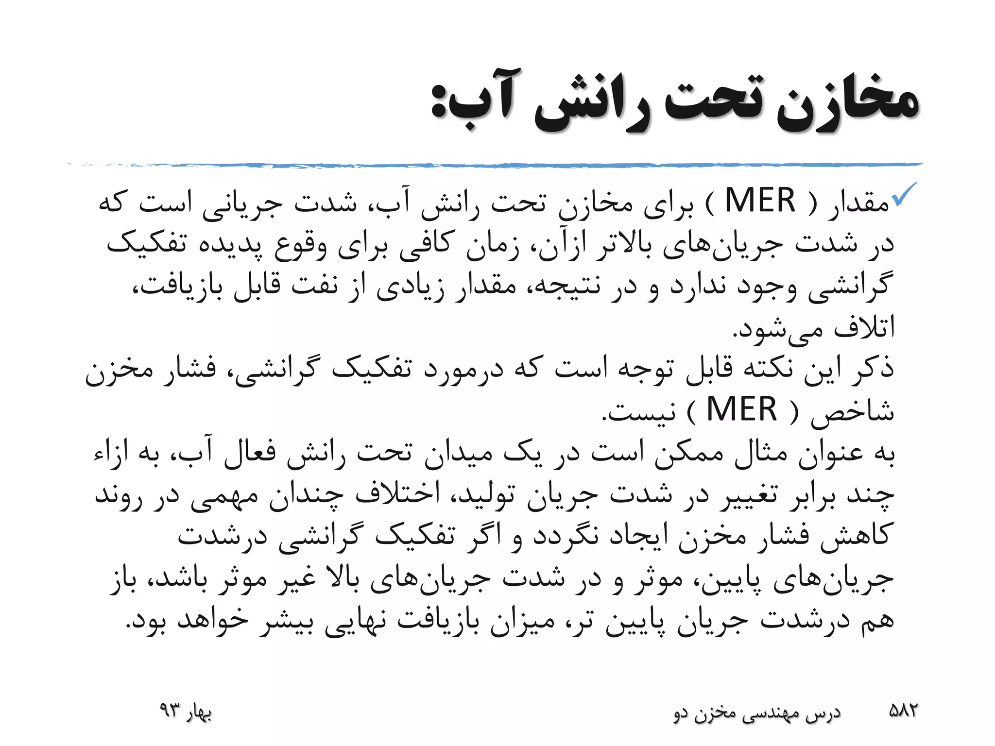 ‫آب‬ ‫رانش‬ ‫تحت‬ ‫مخازن‬:
‫مقدار‬(MER)‫که‬ ‫است‬ ‫جریانی‬ ‫شدت‬ ،‫آب‬ ‫رانش‬ ‫تحت‬ ‫مخازن‬ ‫برای‬
‫شدت‬ ‫در‬‫جریان‬‫های‬‫باالتر‬‫ازآن‬‫تفک‬ ‫پدیده‬ ‫وقوع‬ ‫برای‬ ‫کافی‬ ‫زمان‬ ،‫یک‬
‫بازیاف‬ ‫قابل‬ ‫نفت‬ ‫از‬ ‫زیادی‬ ‫مقدار‬ ،‫نتیجه‬ ‫در‬ ‫و‬ ‫ندارد‬ ‫وجود‬ ‫گرانشی‬،‫ت‬
‫می‬ ‫اتالف‬‫شود‬.
‫ف‬ ،‫گرانشی‬ ‫تفکیک‬ ‫درمورد‬ ‫که‬ ‫است‬ ‫توجه‬ ‫قابل‬ ‫نکته‬ ‫این‬ ‫ذکر‬‫مخزن‬ ‫شار‬
‫شاخص‬(MER)‫نیست‬.
‫ا‬ ‫به‬ ،‫آب‬ ‫فعال‬ ‫رانش‬ ‫تحت‬ ‫میدان‬ ‫یک‬ ‫در‬ ‫است‬ ‫ممکن‬ ‫مثال‬ ‫عنوان‬ ‫به‬‫زاء‬
‫ر‬ ‫در‬ ‫مهمی‬ ‫چندان‬ ‫اختالف‬ ،‫تولید‬ ‫جریان‬ ‫شدت‬ ‫در‬ ‫تغییر‬ ‫برابر‬ ‫چند‬‫وند‬
‫گرانشی‬ ‫تفکیک‬ ‫اگر‬ ‫و‬ ‫نگردد‬ ‫ایجاد‬ ‫مخزن‬ ‫فشار‬ ‫کاهش‬‫درشدت‬
‫جریان‬‫های‬‫شدت‬ ‫در‬ ‫و‬ ‫موثر‬ ،‫پایین‬‫جریان‬‫های‬‫ب‬ ،‫باشد‬ ‫موثر‬ ‫غیر‬ ‫باال‬‫از‬
‫هم‬‫درشدت‬‫ب‬ ‫خواهد‬ ‫بیشر‬ ‫نهایی‬ ‫بازیافت‬ ‫میزان‬ ،‫تر‬ ‫پایین‬ ‫جریان‬‫ود‬.
‫بهار‬93 ‫دو‬ ‫مخزن‬ ‫مهندسی‬ ‫درس‬ 582
 