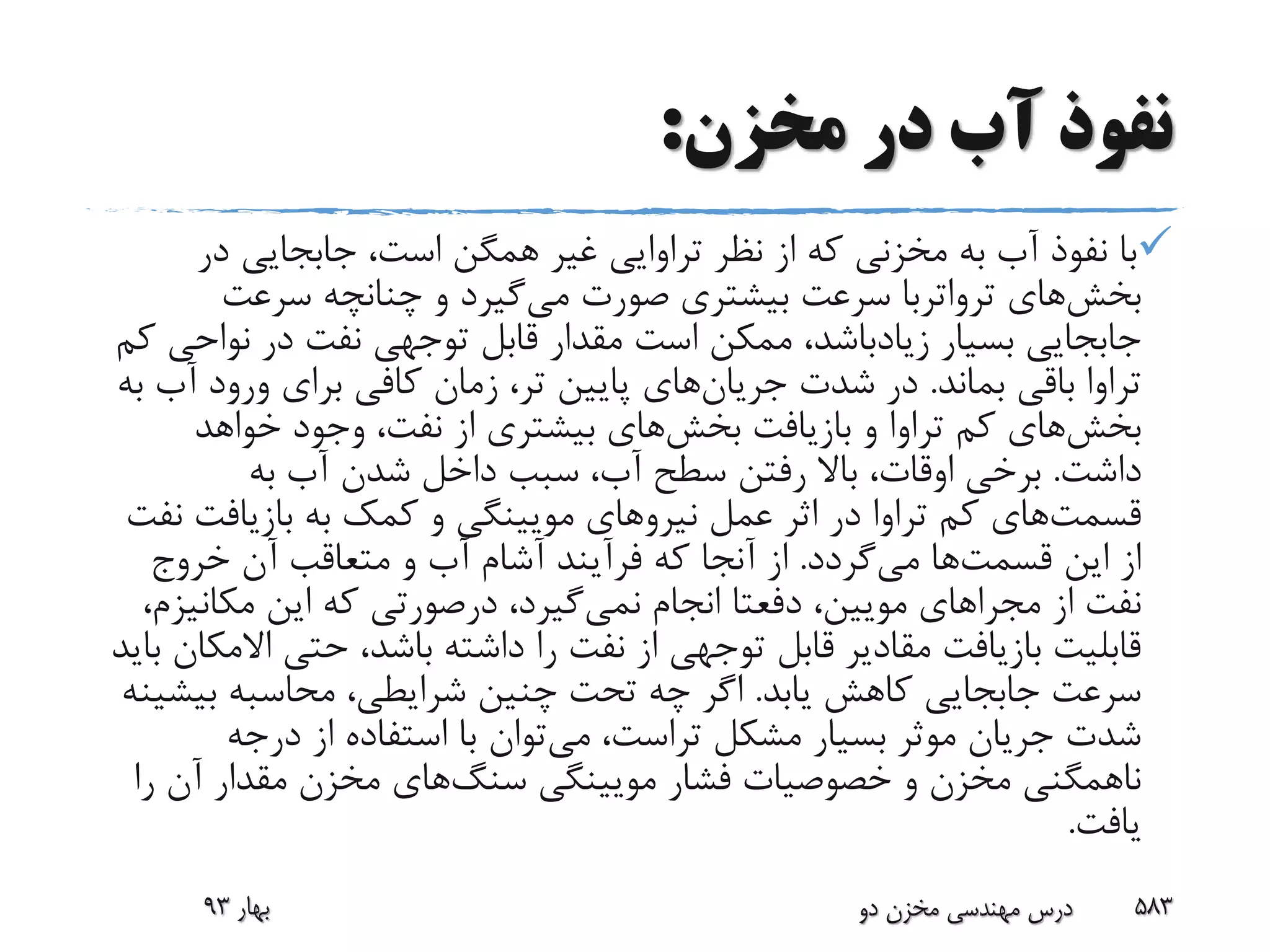 ‫مخزن‬ ‫در‬ ‫آب‬ ‫نفوذ‬:
‫در‬ ‫جابجایی‬ ،‫است‬ ‫همگن‬ ‫غیر‬ ‫تراوایی‬ ‫نظر‬ ‫از‬ ‫که‬ ‫مخزنی‬ ‫به‬ ‫آب‬ ‫نفوذ‬ ‫با‬
‫بخش‬‫های‬‫ترواتربا‬‫می‬ ‫صورت‬ ‫بیشتری‬ ‫سرعت‬‫سرعت‬ ‫چنانچه‬ ‫و‬ ‫گیرد‬
‫بسیار‬ ‫جابجایی‬‫زیادباشد‬‫نو‬ ‫در‬ ‫نفت‬ ‫توجهی‬ ‫قابل‬ ‫مقدار‬ ‫است‬ ‫ممکن‬ ،‫کم‬ ‫احی‬
‫بماند‬ ‫باقی‬ ‫تراوا‬.‫شدت‬ ‫در‬‫جریان‬‫های‬‫آ‬ ‫ورود‬ ‫برای‬ ‫کافی‬ ‫زمان‬ ،‫تر‬ ‫پایین‬‫به‬ ‫ب‬
‫بخش‬‫های‬‫بازیافت‬ ‫و‬ ‫تراوا‬ ‫کم‬‫بخش‬‫های‬‫خواهد‬ ‫وجود‬ ،‫نفت‬ ‫از‬ ‫بیشتری‬
‫داشت‬.‫به‬ ‫آب‬ ‫شدن‬ ‫داخل‬ ‫سبب‬ ،‫آب‬ ‫سطح‬ ‫رفتن‬ ‫باال‬ ،‫اوقات‬ ‫برخی‬
‫قسمت‬‫های‬‫بازیافت‬ ‫به‬ ‫کمک‬ ‫و‬ ‫مویینگی‬ ‫نیروهای‬ ‫عمل‬ ‫اثر‬ ‫در‬ ‫تراوا‬ ‫کم‬‫نفت‬
‫این‬ ‫از‬‫قسمت‬‫ها‬‫می‬‫گردد‬.‫خروج‬ ‫آن‬ ‫متعاقب‬ ‫و‬ ‫آب‬ ‫آشام‬ ‫فرآیند‬ ‫که‬ ‫آنجا‬ ‫از‬
‫از‬ ‫نفت‬‫مجرا‬‫های‬،‫مویین‬‫دفعتا‬‫نمی‬ ‫انجام‬‫مکان‬ ‫این‬ ‫که‬ ‫درصورتی‬ ،‫گیرد‬،‫یزم‬
‫اال‬ ‫حتی‬ ،‫باشد‬ ‫داشته‬ ‫را‬ ‫نفت‬ ‫از‬ ‫توجهی‬ ‫قابل‬ ‫مقادیر‬ ‫بازیافت‬ ‫قابلیت‬‫باید‬ ‫مکان‬
‫یابد‬ ‫کاهش‬ ‫جابجایی‬ ‫سرعت‬.‫بی‬ ‫محاسبه‬ ،‫شرایطی‬ ‫چنین‬ ‫تحت‬ ‫چه‬ ‫اگر‬‫شینه‬
‫می‬ ،‫تراست‬ ‫مشکل‬ ‫بسیار‬ ‫موثر‬ ‫جریان‬ ‫شدت‬‫درجه‬ ‫از‬ ‫استفاده‬ ‫با‬ ‫توان‬
‫مویینگی‬ ‫فشار‬ ‫خصوصیات‬ ‫و‬ ‫مخزن‬ ‫ناهمگنی‬‫سنگ‬‫های‬‫ر‬ ‫آن‬ ‫مقدار‬ ‫مخزن‬‫ا‬
‫یافت‬.
‫بهار‬93 ‫دو‬ ‫مخزن‬ ‫مهندسی‬ ‫درس‬ 583
 