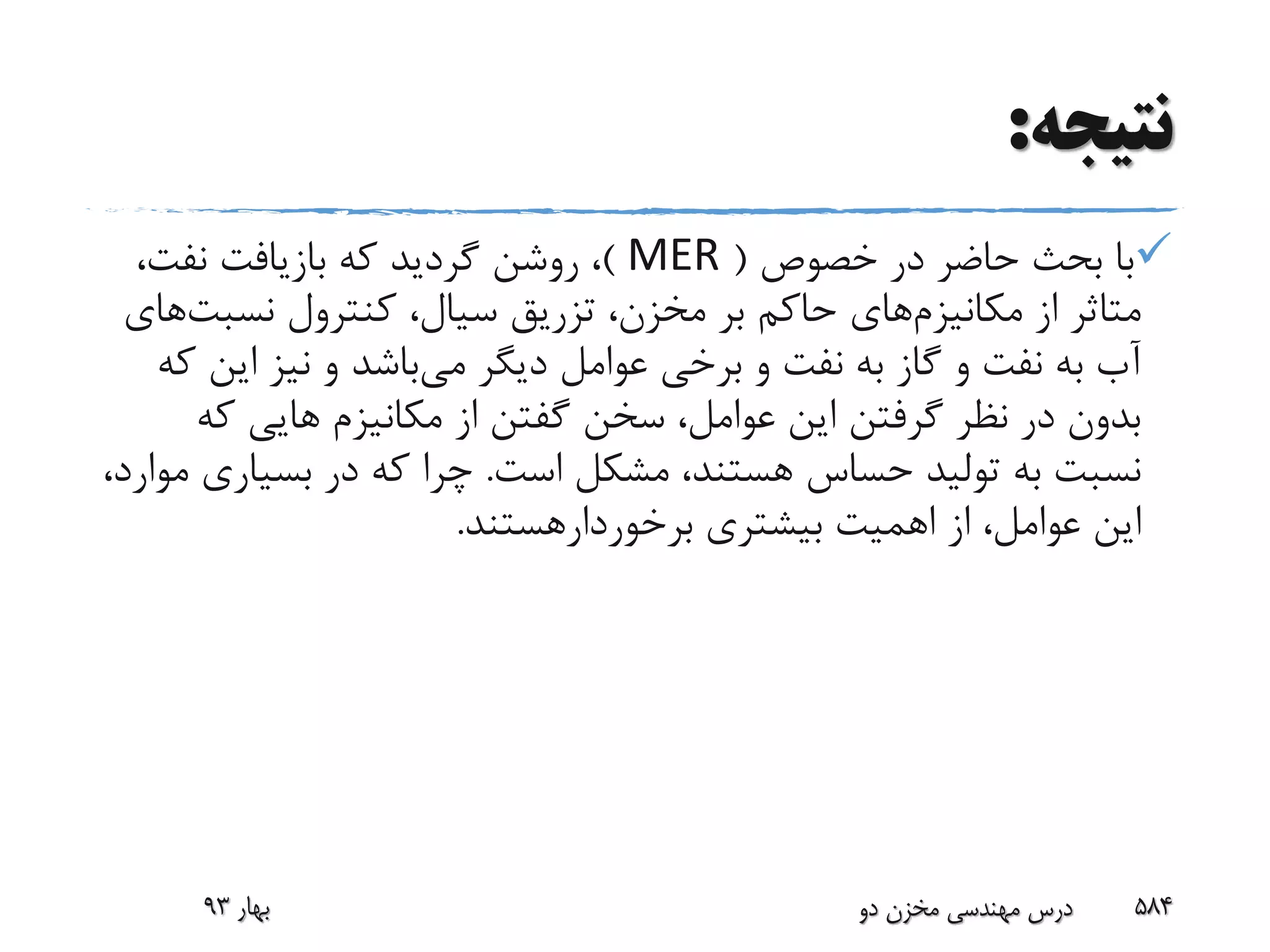 ‫نتیجه‬:
‫خصوص‬ ‫در‬ ‫حاضر‬ ‫بحث‬ ‫با‬(MER)،‫نفت‬ ‫بازیافت‬ ‫که‬ ‫گردید‬ ‫روشن‬ ،
‫از‬ ‫متاثر‬‫مکانیزم‬‫های‬‫کنترول‬ ،‫سیال‬ ‫تزریق‬ ،‫مخزن‬ ‫بر‬ ‫حاکم‬‫نسب‬‫ت‬‫های‬
‫می‬ ‫دیگر‬ ‫عوامل‬ ‫برخی‬ ‫و‬ ‫نفت‬ ‫به‬ ‫گاز‬ ‫و‬ ‫نفت‬ ‫به‬ ‫آب‬‫ای‬ ‫نیز‬ ‫و‬ ‫باشد‬‫که‬ ‫ن‬
‫ک‬ ‫هایی‬ ‫مکانیزم‬ ‫از‬ ‫گفتن‬ ‫سخن‬ ،‫عوامل‬ ‫این‬ ‫گرفتن‬ ‫نظر‬ ‫در‬ ‫بدون‬‫ه‬
‫است‬ ‫مشکل‬ ،‫هستند‬ ‫حساس‬ ‫تولید‬ ‫به‬ ‫نسبت‬.‫بسیار‬ ‫در‬ ‫که‬ ‫چرا‬،‫موارد‬ ‫ی‬
‫بیشتری‬ ‫اهمیت‬ ‫از‬ ،‫عوامل‬ ‫این‬‫برخوردارهستند‬.
‫بهار‬93 ‫دو‬ ‫مخزن‬ ‫مهندسی‬ ‫درس‬ 584
 