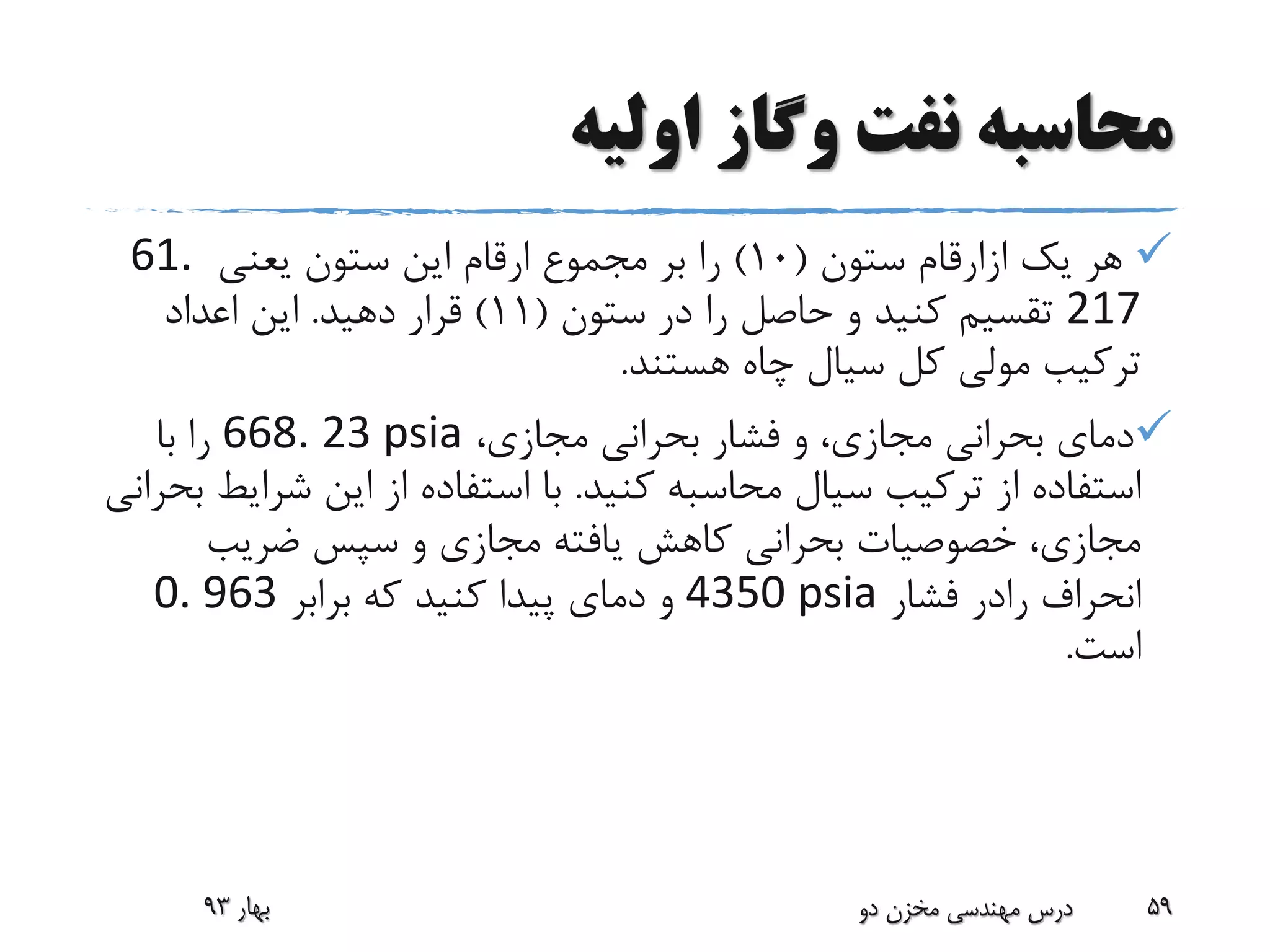 ‫اولیه‬ ‫وگاز‬ ‫نفت‬ ‫محاسبه‬
‫یک‬ ‫هر‬‫ازارقام‬‫ستون‬(10)‫یعنی‬ ‫ستون‬ ‫این‬ ‫ارقام‬ ‫مجموع‬ ‫بر‬ ‫را‬61.
217‫ستون‬ ‫در‬ ‫را‬ ‫حاصل‬ ‫و‬ ‫کنید‬ ‫تقسیم‬(11)‫دهید‬ ‫قرار‬.‫اعداد‬ ‫این‬
‫هستند‬ ‫چاه‬ ‫سیال‬ ‫کل‬ ‫مولی‬ ‫ترکیب‬.
،‫مجازی‬ ‫بحرانی‬ ‫فشار‬ ‫و‬ ،‫مجازی‬ ‫بحرانی‬ ‫دمای‬668. 23 psia‫با‬ ‫را‬
‫کنید‬ ‫محاسبه‬ ‫سیال‬ ‫ترکیب‬ ‫از‬ ‫استفاده‬.‫شر‬ ‫این‬ ‫از‬ ‫استفاده‬ ‫با‬‫بحرانی‬ ‫ایط‬
‫ضریب‬ ‫سپس‬ ‫و‬ ‫مجازی‬ ‫یافته‬ ‫کاهش‬ ‫بحرانی‬ ‫خصوصیات‬ ،‫مجازی‬
‫انحراف‬‫رادر‬‫فشار‬4350 psia‫برابر‬ ‫که‬ ‫کنید‬ ‫پیدا‬ ‫دمای‬ ‫و‬0. 963
‫است‬.
‫بهار‬93 ‫دو‬ ‫مخزن‬ ‫مهندسی‬ ‫درس‬ 59
 