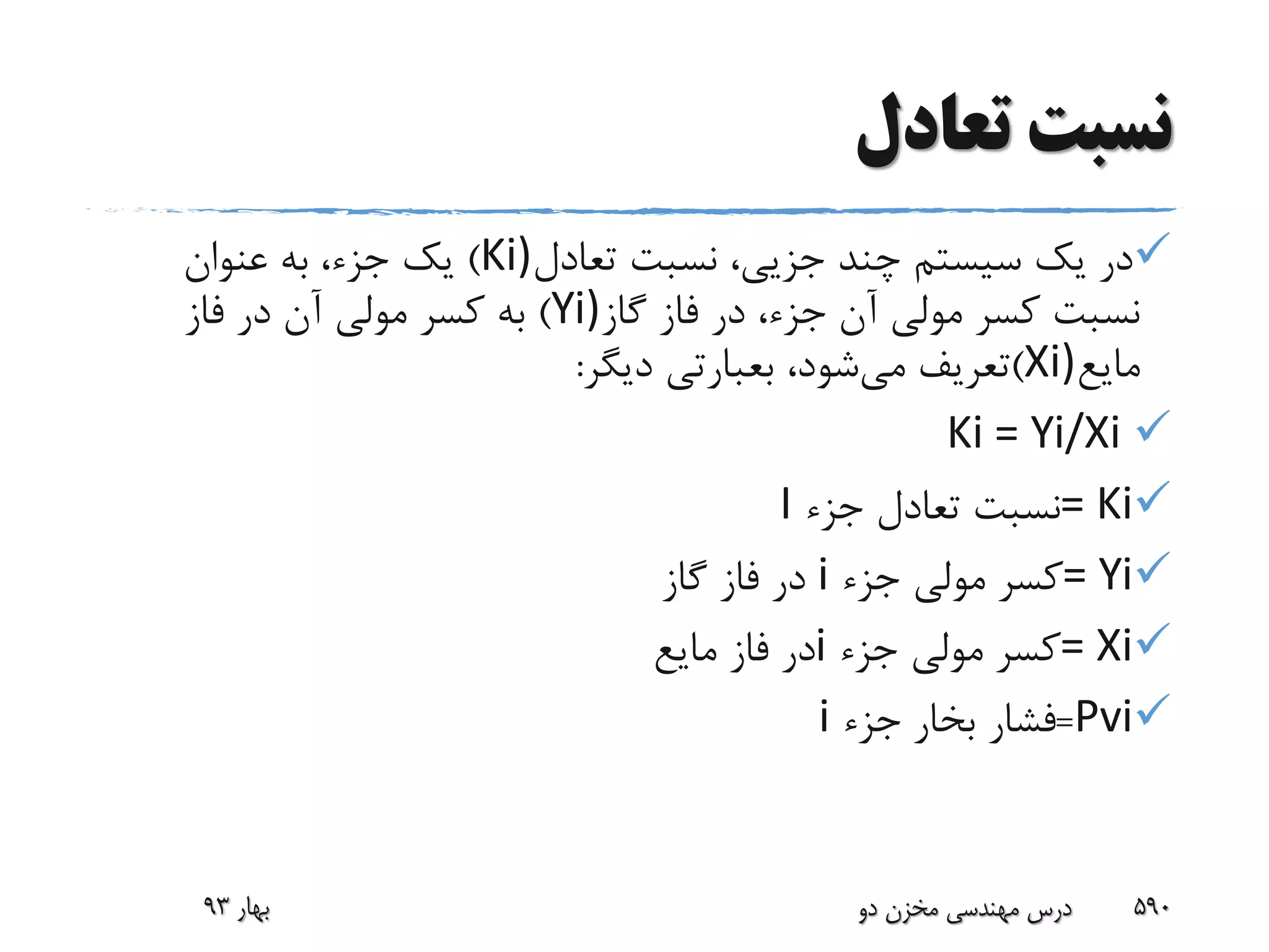 ‫تعادل‬ ‫نسبت‬
‫تعادل‬ ‫نسبت‬ ،‫جزیی‬ ‫چند‬ ‫سیستم‬ ‫یک‬ ‫در‬Ki))‫عنوان‬ ‫به‬ ،‫جزء‬ ‫یک‬
‫گاز‬ ‫فاز‬ ‫در‬ ،‫جزء‬ ‫آن‬ ‫مولی‬ ‫کسر‬ ‫نسبت‬Yi))‫فاز‬ ‫در‬ ‫آن‬ ‫مولی‬ ‫کسر‬ ‫به‬
‫مایع‬Xi))‫می‬ ‫تعریف‬،‫شود‬‫بعبارتی‬‫دیگر‬:
Ki = Yi/Xi
= Ki‫جزء‬ ‫تعادل‬ ‫نسبت‬I
= Yi‫جزء‬ ‫مولی‬ ‫کسر‬i‫گاز‬ ‫فاز‬ ‫در‬
= Xi‫جزء‬ ‫مولی‬ ‫کسر‬i‫مایع‬ ‫فاز‬ ‫در‬
Pvi=‫جزء‬ ‫بخار‬ ‫فشار‬i
‫بهار‬93 ‫دو‬ ‫مخزن‬ ‫مهندسی‬ ‫درس‬ 590
 