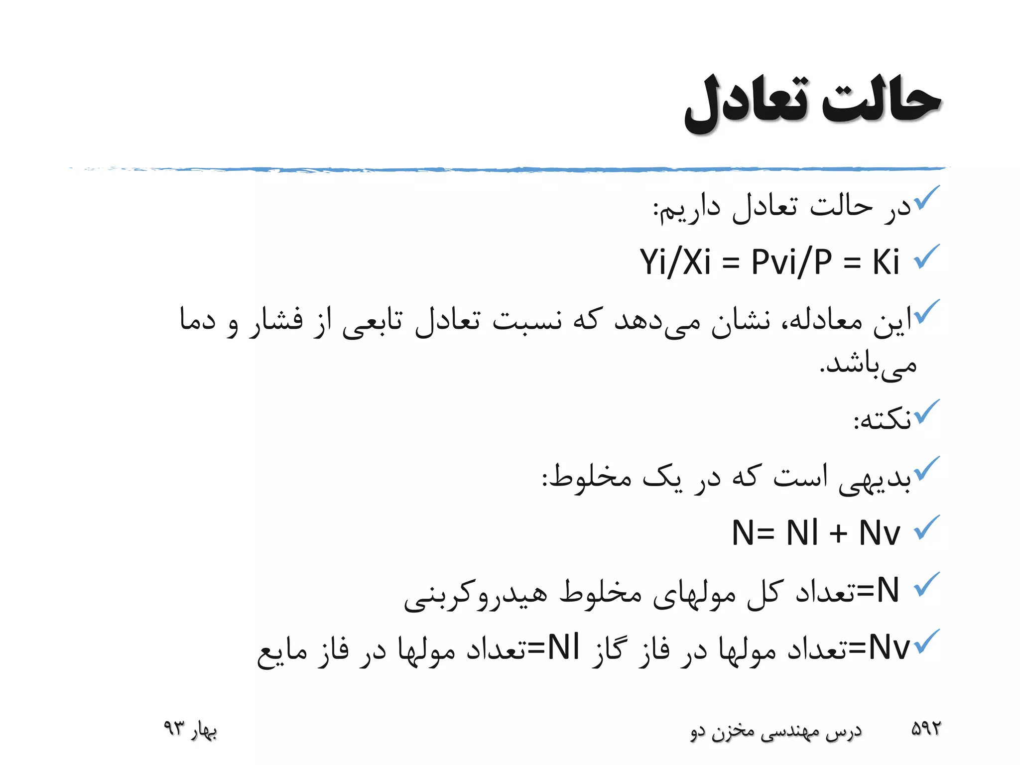 ‫تعادل‬ ‫حالت‬
‫داریم‬ ‫تعادل‬ ‫حالت‬ ‫در‬:
Yi/Xi = Pvi/P = Ki
‫می‬ ‫نشان‬ ،‫معادله‬ ‫این‬‫دما‬ ‫و‬ ‫فشار‬ ‫از‬ ‫تابعی‬ ‫تعادل‬ ‫نسبت‬ ‫که‬ ‫دهد‬
‫می‬‫باشد‬.
‫نکته‬:
‫مخلوط‬ ‫یک‬ ‫در‬ ‫که‬ ‫است‬ ‫بدیهی‬:
N= Nl + Nv
=N‫کل‬ ‫تعداد‬‫مولهای‬‫هیدروکربنی‬ ‫مخلوط‬
=Nv‫تعداد‬‫مولها‬‫گاز‬ ‫فاز‬ ‫در‬=Nl‫تعداد‬‫مولها‬‫مایع‬ ‫فاز‬ ‫در‬
‫بهار‬93 ‫دو‬ ‫مخزن‬ ‫مهندسی‬ ‫درس‬ 592
 
