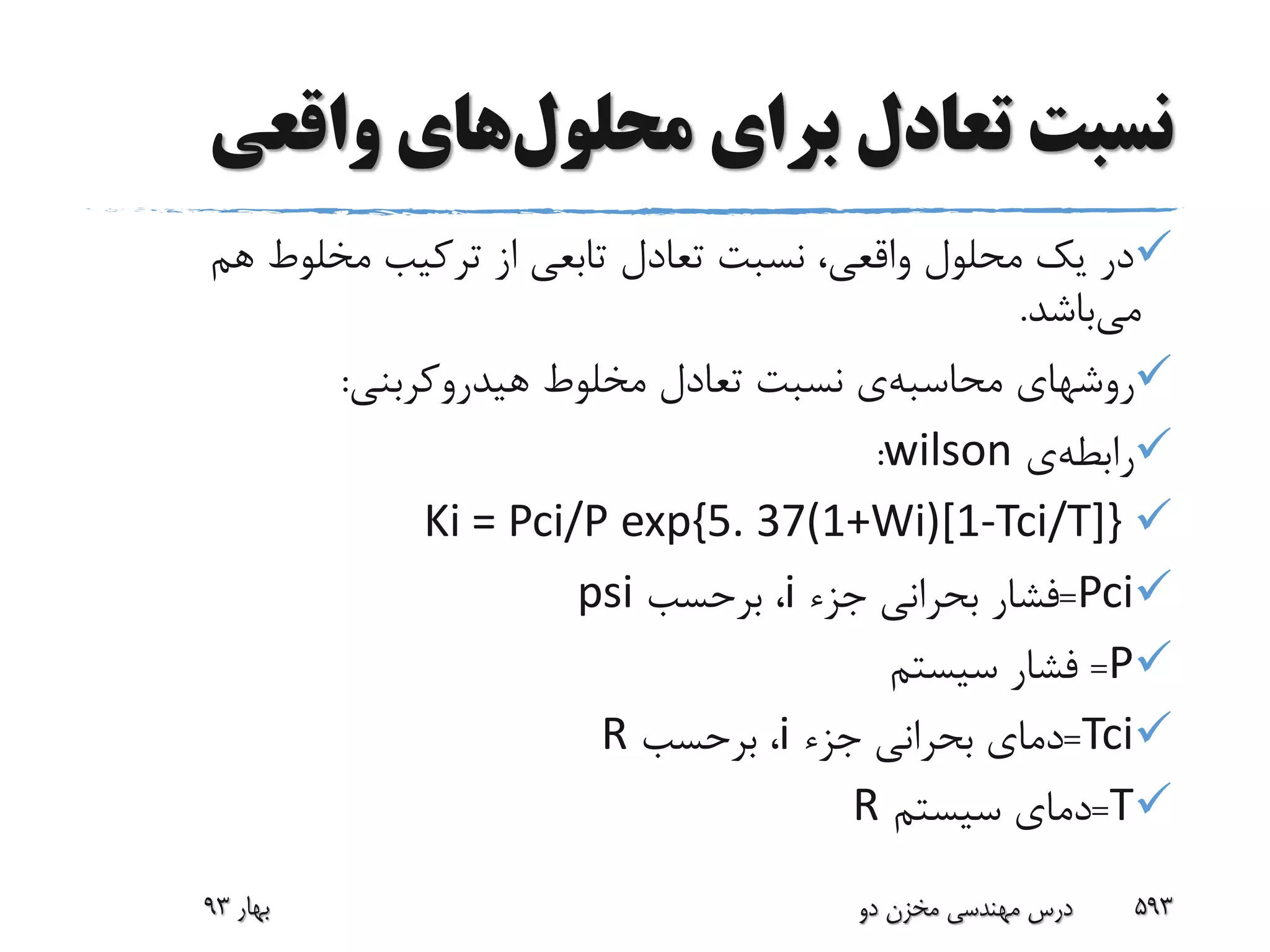 ‫برای‬ ‫تعادل‬ ‫نسبت‬‫محلول‬‫های‬‫واقعی‬
‫هم‬ ‫مخلوط‬ ‫ترکیب‬ ‫از‬ ‫تابعی‬ ‫تعادل‬ ‫نسبت‬ ،‫واقعی‬ ‫محلول‬ ‫یک‬ ‫در‬
‫می‬‫باشد‬.
‫روشهای‬‫محاسبه‬‫ی‬‫هیدروکربنی‬ ‫مخلوط‬ ‫تعادل‬ ‫نسبت‬:
‫رابطه‬‫ی‬wilson:
Ki = Pci/P exp{5. 37(1+Wi)[1-Tci/T]}
Pci=‫جزء‬ ‫بحرانی‬ ‫فشار‬i‫برحسب‬ ،psi
P=‫سیستم‬ ‫فشار‬
Tci=‫جزء‬ ‫بحرانی‬ ‫دمای‬i‫برحسب‬ ،R
T=‫سیستم‬ ‫دمای‬R
‫بهار‬93 ‫دو‬ ‫مخزن‬ ‫مهندسی‬ ‫درس‬ 593
 