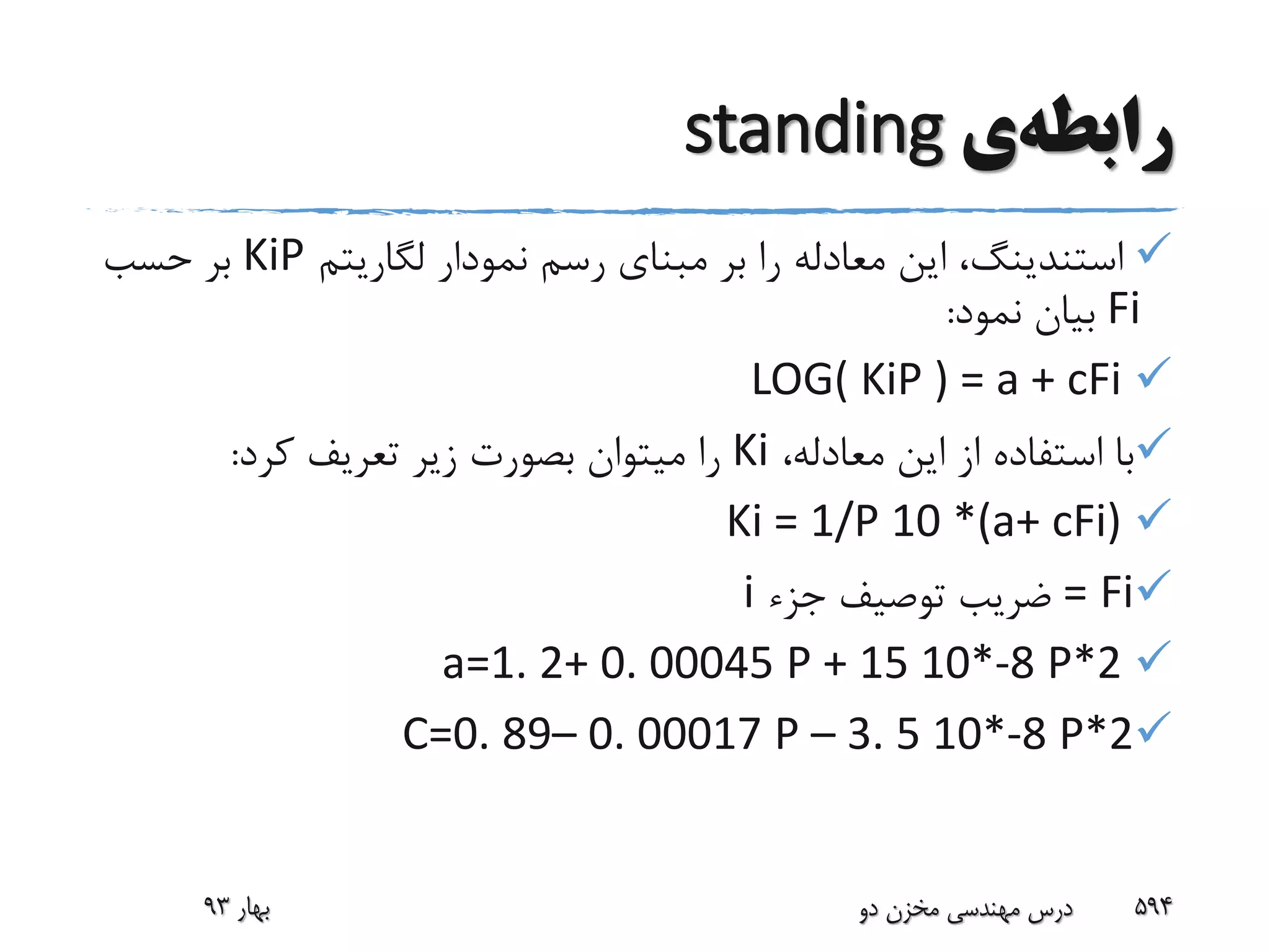 ‫رابطه‬‫ی‬standing
‫استندینگ‬‫لگاریتم‬ ‫نمودار‬ ‫رسم‬ ‫مبنای‬ ‫بر‬ ‫را‬ ‫معادله‬ ‫این‬ ،KiP‫حسب‬ ‫بر‬
Fi‫نمود‬ ‫بیان‬:
LOG( KiP ) = a + cFi
،‫معادله‬ ‫این‬ ‫از‬ ‫استفاده‬ ‫با‬Ki‫کرد‬ ‫تعریف‬ ‫زیر‬ ‫بصورت‬ ‫میتوان‬ ‫را‬:
Ki = 1/P 10 *(a+ cFi)
Fi=‫جزء‬ ‫توصیف‬ ‫ضریب‬i
a=1. 2+ 0. 00045 P + 15 10*-8 P*2
C=0. 89– 0. 00017 P – 3. 5 10*-8 P*2
‫بهار‬93 ‫دو‬ ‫مخزن‬ ‫مهندسی‬ ‫درس‬ 594
 