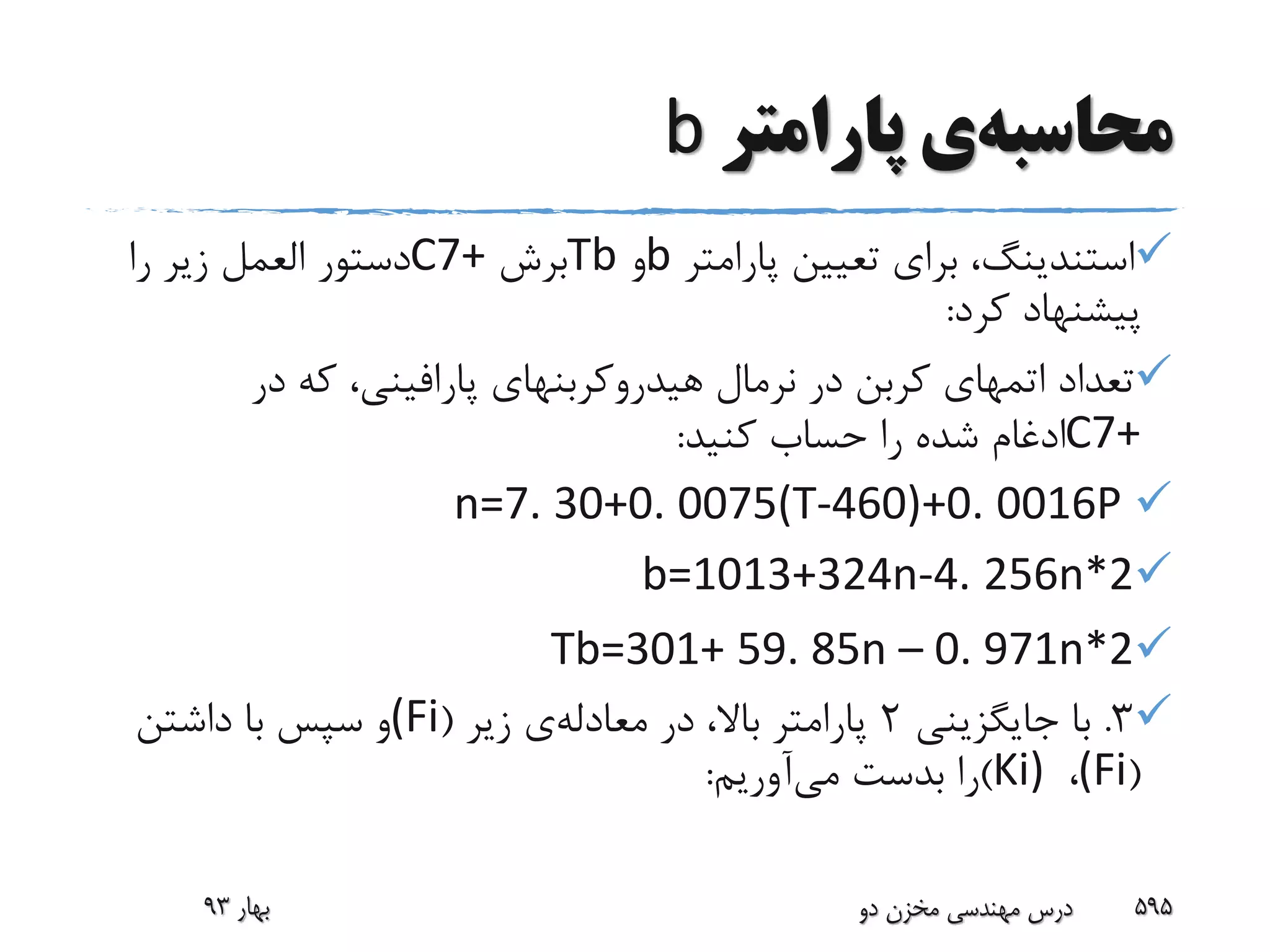 ‫محاسبه‬‫ی‬‫پارامتر‬b
‫استندینگ‬‫پارامتر‬ ‫تعیین‬ ‫برای‬ ،b‫و‬Tb‫برش‬C7+‫دستور‬‫العمل‬‫را‬ ‫زیر‬
‫کرد‬ ‫پیشنهاد‬:
‫تعداد‬‫اتمهای‬‫نرمال‬ ‫در‬ ‫کربن‬‫هیدروکربنهای‬‫پارافینی‬‫در‬ ‫که‬ ،
C7+‫کنید‬ ‫حساب‬ ‫را‬ ‫شده‬ ‫ادغام‬:
n=7. 30+0. 0075(T-460)+0. 0016P
b=1013+324n-4. 256n*2
Tb=301+ 59. 85n – 0. 971n*2
3.‫جایگزینی‬ ‫با‬2‫در‬ ،‫باال‬ ‫پارامتر‬‫معادله‬‫ی‬‫زیر‬((Fi‫داشتن‬ ‫با‬ ‫سپس‬ ‫و‬
((Fi،Ki))‫بدست‬ ‫را‬‫می‬‫آوریم‬:
‫بهار‬93 ‫دو‬ ‫مخزن‬ ‫مهندسی‬ ‫درس‬ 595
 