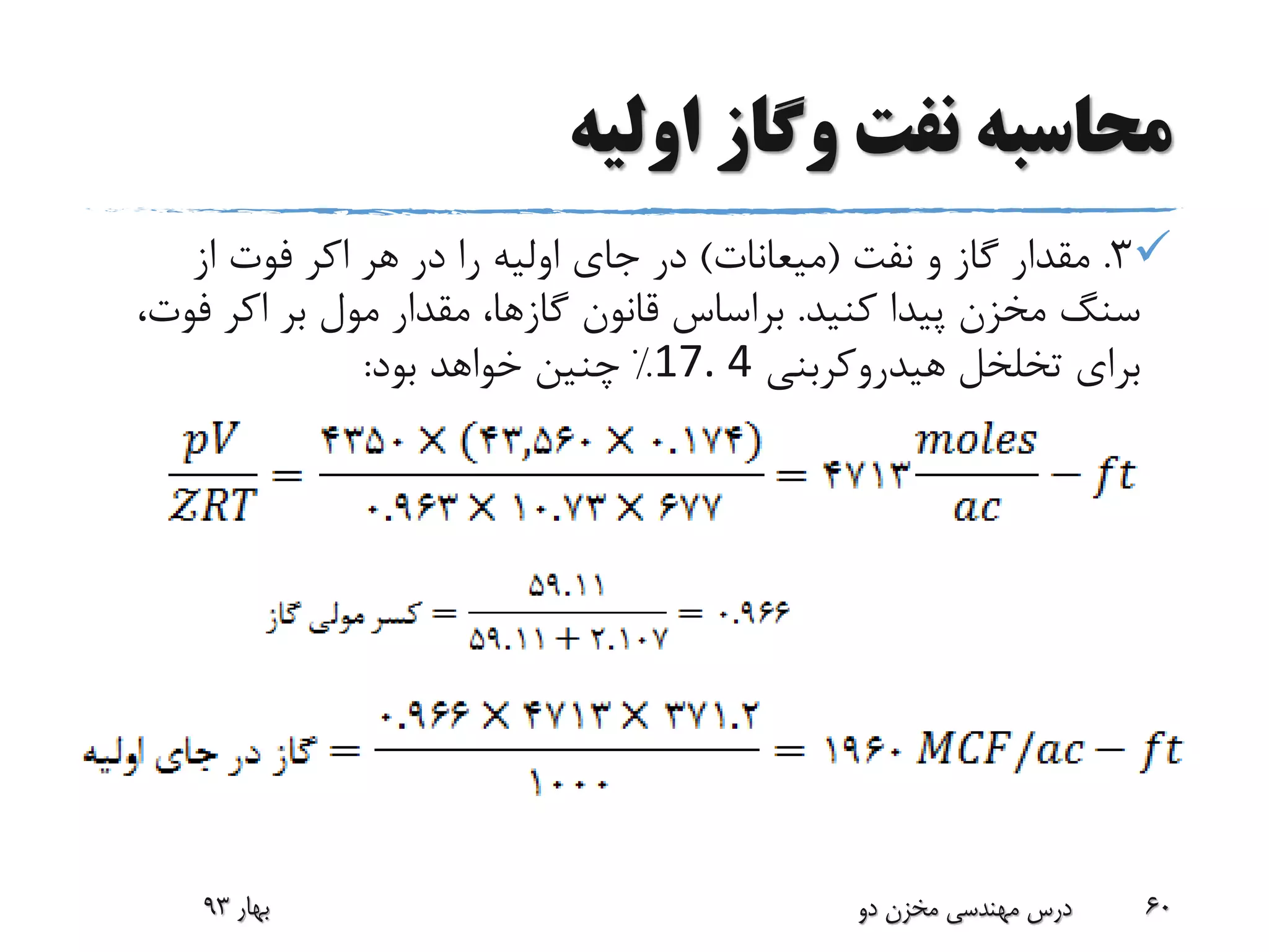 ‫اولیه‬ ‫وگاز‬ ‫نفت‬ ‫محاسبه‬
3.‫نفت‬ ‫و‬ ‫گاز‬ ‫مقدار‬(‫میعانات‬)‫هر‬ ‫در‬ ‫را‬ ‫اولیه‬ ‫جای‬ ‫در‬‫اکر‬‫از‬ ‫فوت‬
‫کنید‬ ‫پیدا‬ ‫مخزن‬ ‫سنگ‬.‫بر‬ ‫مول‬ ‫مقدار‬ ،‫گازها‬ ‫قانون‬ ‫براساس‬‫اکر‬‫ف‬،‫وت‬
‫هیدروکربنی‬ ‫تخلخل‬ ‫برای‬17. 4%‫بود‬ ‫خواهد‬ ‫چنین‬:
‫بهار‬93 ‫دو‬ ‫مخزن‬ ‫مهندسی‬ ‫درس‬ 60
 