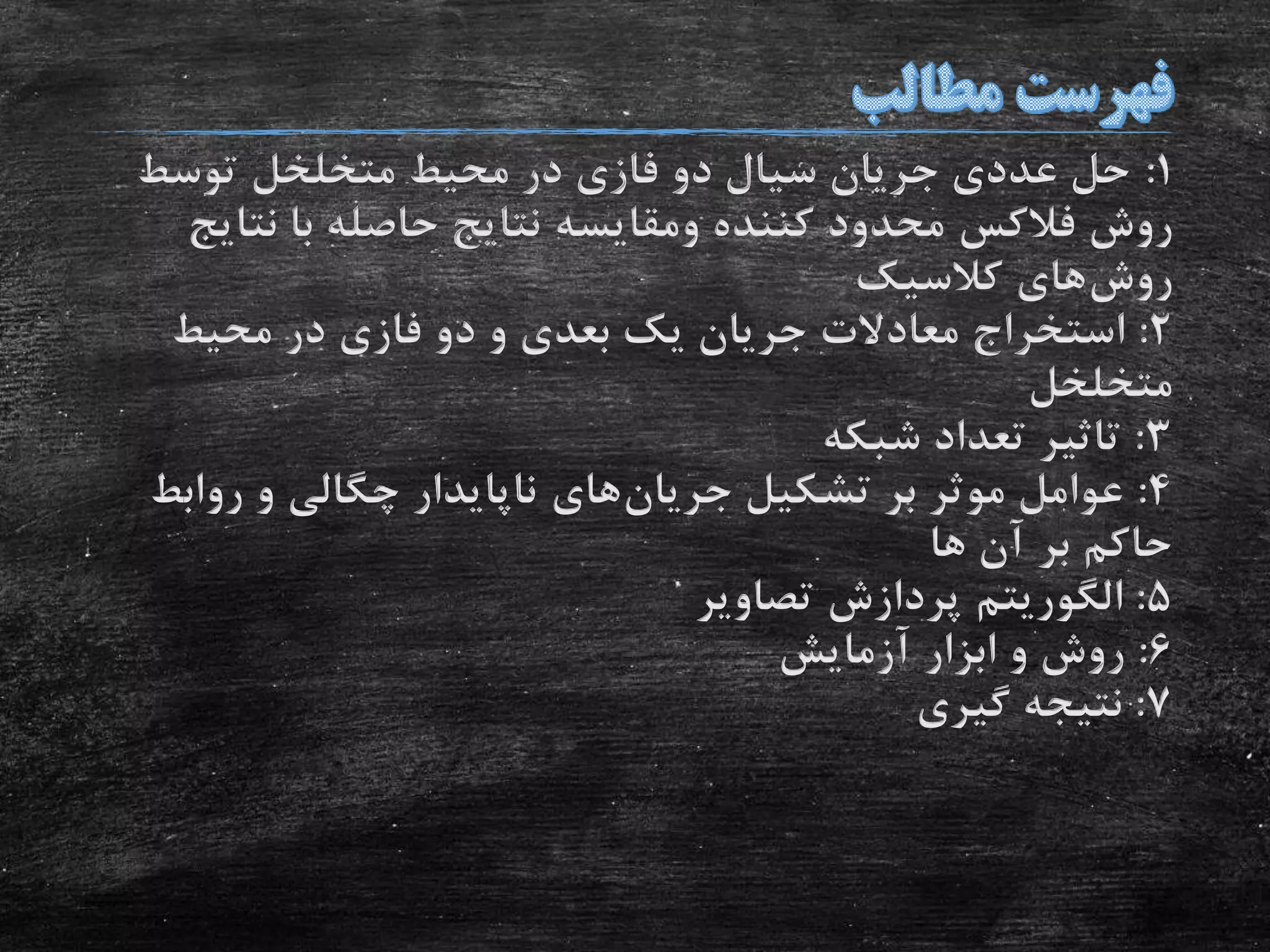 1:‫توسط‬ ‫متخلخل‬ ‫محیط‬ ‫در‬ ‫فازی‬ ‫دو‬ ‫سیال‬ ‫جریان‬ ‫عددی‬ ‫حل‬
‫روش‬‫فالکس‬‫کننده‬ ‫محدود‬‫ومقایسه‬‫نتا‬ ‫با‬ ‫حاصله‬ ‫نتایج‬‫یج‬
‫روش‬‫کالسیک‬ ‫های‬
2:‫محیط‬ ‫در‬ ‫فازی‬ ‫دو‬ ‫و‬ ‫بعدی‬ ‫یک‬ ‫جریان‬ ‫معادالت‬ ‫استخراج‬
‫متخلخل‬
3:‫شبکه‬ ‫تعداد‬ ‫تاثیر‬
4:‫تشکیل‬ ‫بر‬ ‫موثر‬ ‫عوامل‬‫جریان‬‫های‬‫رواب‬ ‫و‬ ‫چگالی‬ ‫ناپایدار‬‫ط‬
‫ها‬ ‫آن‬ ‫بر‬ ‫حاکم‬
5:‫الگوریتم‬‫تصاویر‬ ‫پردازش‬
6:‫آزمایش‬ ‫ابزار‬ ‫و‬ ‫روش‬
7:‫گیری‬ ‫نتیجه‬
 