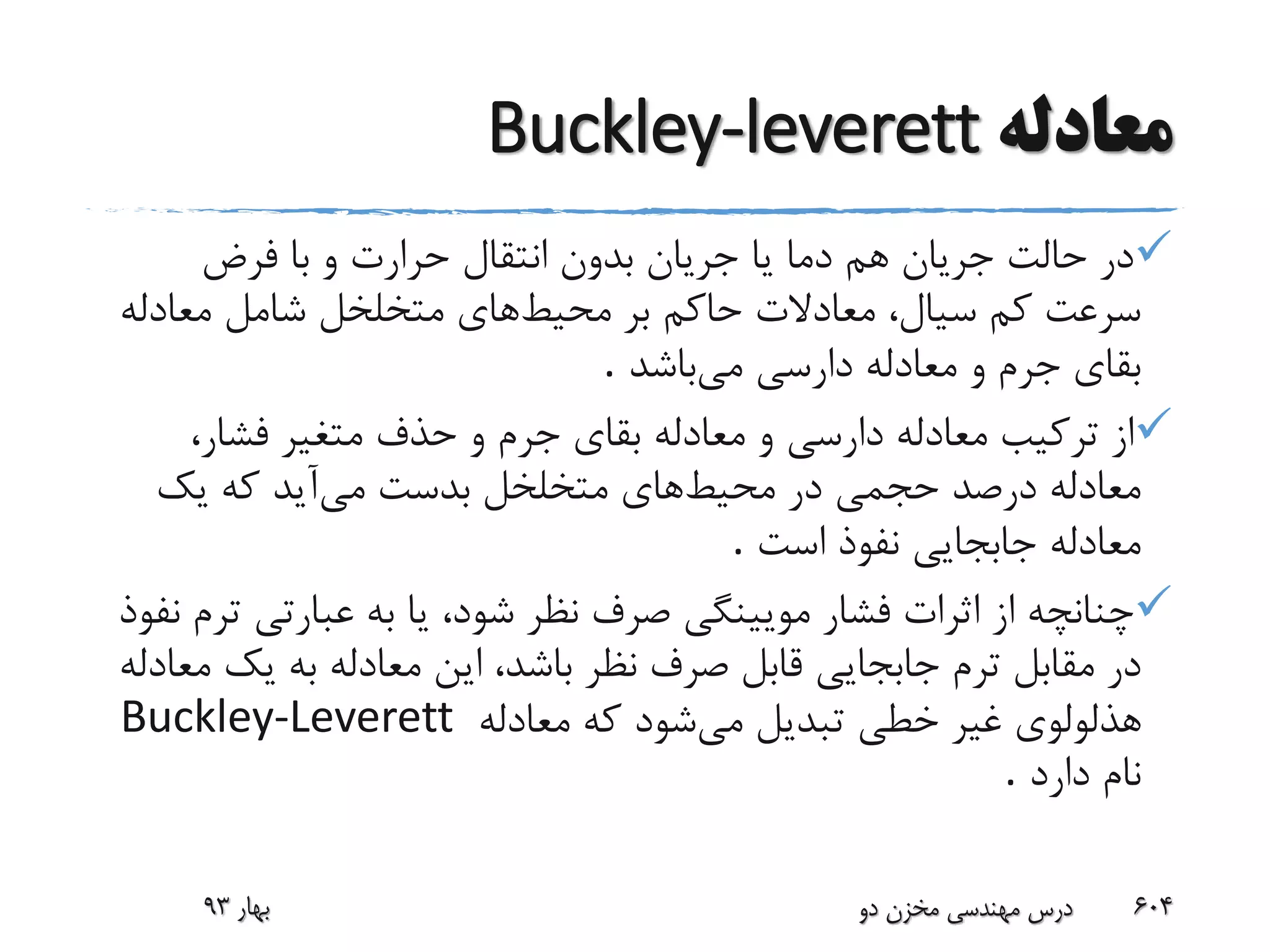 ‫معادله‬Buckley-leverett
‫فرض‬ ‫با‬ ‫و‬ ‫حرارت‬ ‫انتقال‬ ‫بدون‬ ‫جریان‬ ‫یا‬ ‫دما‬ ‫هم‬ ‫جریان‬ ‫حالت‬ ‫در‬
‫محیط‬ ‫بر‬ ‫حاکم‬ ‫معادالت‬ ،‫سیال‬ ‫کم‬ ‫سرعت‬‫معادل‬ ‫شامل‬ ‫متخلخل‬ ‫های‬‫ه‬
‫می‬ ‫دارسی‬ ‫معادله‬ ‫و‬ ‫جرم‬ ‫بقای‬‫باشد‬.
،‫فشار‬ ‫متغیر‬ ‫حذف‬ ‫و‬ ‫جرم‬ ‫بقای‬ ‫معادله‬ ‫و‬ ‫دارسی‬ ‫معادله‬ ‫ترکیب‬ ‫از‬
‫محیط‬ ‫در‬ ‫حجمی‬ ‫درصد‬ ‫معادله‬‫های‬‫می‬ ‫بدست‬ ‫متخلخل‬‫آید‬‫یک‬ ‫که‬
‫است‬ ‫نفوذ‬ ‫جابجایی‬ ‫معادله‬.
‫صر‬ ‫مویینگی‬ ‫فشار‬ ‫اثرات‬ ‫از‬ ‫چنانچه‬‫ف‬‫ت‬ ‫عبارتی‬ ‫به‬ ‫یا‬ ،‫شود‬ ‫نظر‬‫نفوذ‬ ‫رم‬
‫صرف‬ ‫قابل‬ ‫جابجایی‬ ‫ترم‬ ‫مقابل‬ ‫در‬‫یک‬ ‫به‬ ‫معادله‬ ‫این‬ ،‫باشد‬ ‫نظر‬‫معادله‬
‫می‬ ‫تبدیل‬ ‫خطی‬ ‫غیر‬ ‫هذلولوی‬‫معادله‬ ‫که‬ ‫شود‬Buckley-Leverett
‫دارد‬ ‫نام‬.
‫بهار‬93 ‫دو‬ ‫مخزن‬ ‫مهندسی‬ ‫درس‬ 604
 
