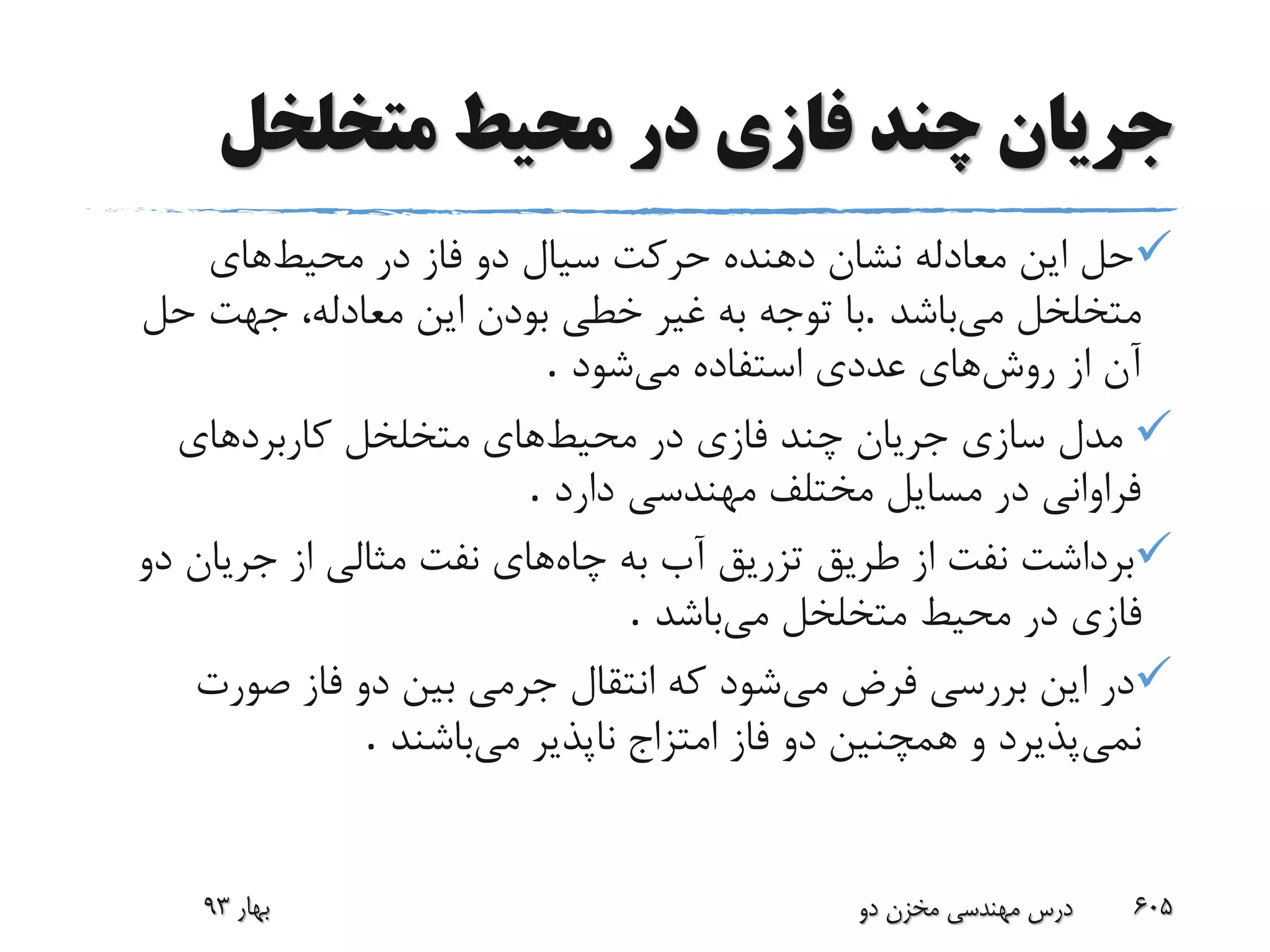 ‫متخلخل‬ ‫محیط‬ ‫در‬ ‫فازی‬ ‫چند‬ ‫جریان‬
‫محیط‬ ‫در‬ ‫فاز‬ ‫دو‬ ‫سیال‬ ‫حرکت‬ ‫دهنده‬ ‫نشان‬ ‫معادله‬ ‫این‬ ‫حل‬‫های‬
‫می‬ ‫متخلخل‬‫باشد‬.‫حل‬ ‫جهت‬ ،‫معادله‬ ‫این‬ ‫بودن‬ ‫خطی‬ ‫غیر‬ ‫به‬ ‫توجه‬ ‫با‬
‫روش‬ ‫از‬ ‫آن‬‫می‬ ‫استفاده‬ ‫عددی‬ ‫های‬‫شود‬.
‫محیط‬ ‫در‬ ‫فازی‬ ‫چند‬ ‫جریان‬ ‫سازی‬ ‫مدل‬‫های‬‫کاربردهای‬ ‫متخلخل‬
‫دارد‬ ‫مهندسی‬ ‫مختلف‬ ‫مسایل‬ ‫در‬ ‫فراوانی‬.
‫چاه‬ ‫به‬ ‫آب‬ ‫تزریق‬ ‫طریق‬ ‫از‬ ‫نفت‬ ‫برداشت‬‫جریان‬ ‫از‬ ‫مثالی‬ ‫نفت‬ ‫های‬‫دو‬
‫می‬ ‫متخلخل‬ ‫محیط‬ ‫در‬ ‫فازی‬‫باشد‬.
‫می‬ ‫فرض‬ ‫بررسی‬ ‫این‬ ‫در‬‫صورت‬ ‫فاز‬ ‫دو‬ ‫بین‬ ‫جرمی‬ ‫انتقال‬ ‫که‬ ‫شود‬
‫نمی‬‫می‬ ‫ناپذیر‬ ‫امتزاج‬ ‫فاز‬ ‫دو‬ ‫همچنین‬ ‫و‬ ‫پذیرد‬‫باشند‬.
‫بهار‬93 ‫دو‬ ‫مخزن‬ ‫مهندسی‬ ‫درس‬ 605
 