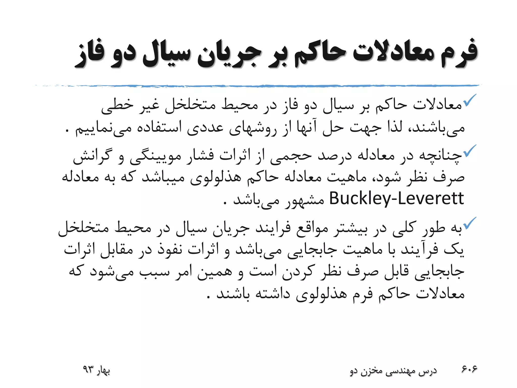 ‫فا‬ ‫دو‬ ‫سیال‬ ‫جریان‬ ‫بر‬ ‫حاکم‬ ‫معادالت‬ ‫فرم‬‫ز‬
‫خطی‬ ‫غیر‬ ‫متخلخل‬ ‫محیط‬ ‫در‬ ‫فاز‬ ‫دو‬ ‫سیال‬ ‫بر‬ ‫حاکم‬ ‫معادالت‬
‫می‬‫می‬ ‫استفاده‬ ‫عددی‬ ‫روشهای‬ ‫از‬ ‫آنها‬ ‫حل‬ ‫جهت‬ ‫لذا‬ ،‫باشند‬‫نماییم‬.
‫گرانش‬ ‫و‬ ‫مویینگی‬ ‫فشار‬ ‫اثرات‬ ‫از‬ ‫حجمی‬ ‫درصد‬ ‫معادله‬ ‫در‬ ‫چنانچه‬
‫صرف‬‫میباشد‬ ‫هذلولوی‬ ‫حاکم‬ ‫معادله‬ ‫ماهیت‬ ،‫شود‬ ‫نظر‬‫معادل‬ ‫به‬ ‫که‬‫ه‬
Buckley-Leverett‫مشه‬‫و‬‫می‬ ‫ر‬‫باشد‬.
‫طور‬ ‫به‬‫مت‬ ‫محیط‬ ‫در‬ ‫سیال‬ ‫جریان‬ ‫فرایند‬ ‫مواقع‬ ‫بیشتر‬ ‫در‬ ‫کلی‬‫خلخل‬
‫می‬ ‫جابجایی‬ ‫ماهیت‬ ‫با‬ ‫فرآیند‬ ‫یک‬‫اث‬ ‫مقابل‬ ‫در‬ ‫نفوذ‬ ‫اثرات‬ ‫و‬ ‫باشد‬‫رات‬
‫صرف‬ ‫قابل‬ ‫جابجایی‬‫می‬ ‫سبب‬ ‫امر‬ ‫همین‬ ‫و‬ ‫است‬ ‫کردن‬ ‫نظر‬‫که‬ ‫شود‬
‫باشند‬ ‫داشته‬ ‫هذلولوی‬ ‫فرم‬ ‫حاکم‬ ‫معادالت‬.
‫بهار‬93 ‫دو‬ ‫مخزن‬ ‫مهندسی‬ ‫درس‬ 606
 