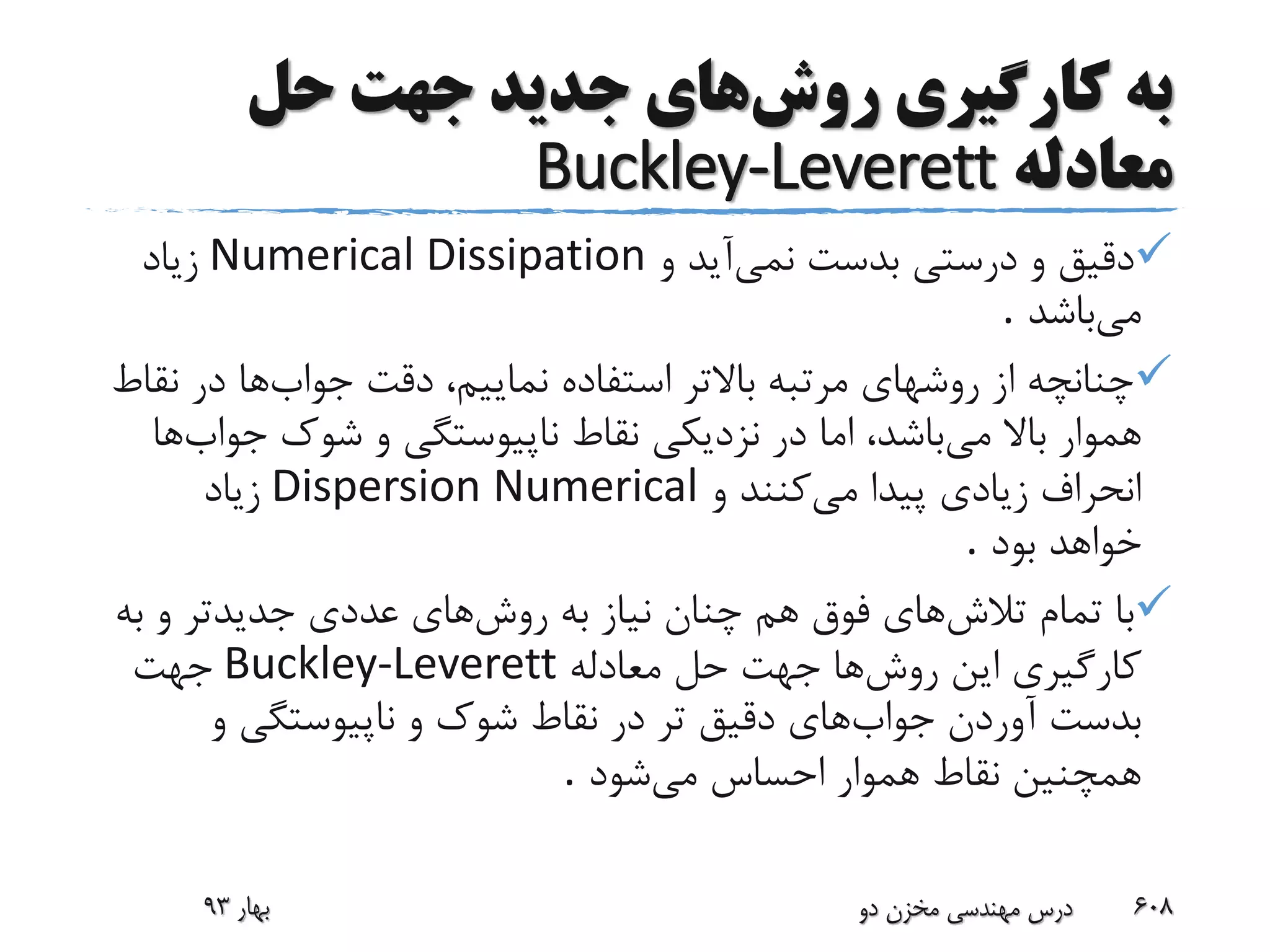 ‫روش‬ ‫کارگیری‬ ‫به‬‫حل‬ ‫جهت‬ ‫جدید‬ ‫های‬
‫معادله‬Buckley-Leverett
‫نمی‬ ‫بدست‬ ‫درستی‬ ‫و‬ ‫دقیق‬‫و‬ ‫آید‬Numerical Dissipation‫زیاد‬
‫می‬‫باشد‬.
‫جواب‬ ‫دقت‬ ،‫نماییم‬ ‫استفاده‬ ‫باالتر‬ ‫مرتبه‬ ‫روشهای‬ ‫از‬ ‫چنانچه‬‫ها‬‫ن‬ ‫در‬‫قاط‬
‫می‬ ‫باال‬ ‫هموار‬‫جو‬ ‫شوک‬ ‫و‬ ‫ناپیوستگی‬ ‫نقاط‬ ‫نزدیکی‬ ‫در‬ ‫اما‬ ،‫باشد‬‫اب‬‫ها‬
‫می‬ ‫پیدا‬ ‫زیادی‬ ‫انحراف‬‫و‬ ‫کنند‬Dispersion Numerical‫زیاد‬
‫بود‬ ‫خواهد‬.
‫تالش‬ ‫تمام‬ ‫با‬‫روش‬ ‫به‬ ‫نیاز‬ ‫چنان‬ ‫هم‬ ‫فوق‬ ‫های‬‫ب‬ ‫و‬ ‫جدیدتر‬ ‫عددی‬ ‫های‬‫ه‬
‫روش‬ ‫این‬ ‫کارگیری‬‫معادله‬ ‫حل‬ ‫جهت‬ ‫ها‬Buckley-Leverett‫جهت‬
‫جواب‬ ‫آوردن‬ ‫بدست‬‫و‬ ‫ناپیوستگی‬ ‫و‬ ‫شوک‬ ‫نقاط‬ ‫در‬ ‫تر‬ ‫دقیق‬ ‫های‬
‫می‬ ‫احساس‬ ‫هموار‬ ‫نقاط‬ ‫همچنین‬‫شود‬.
‫بهار‬93 ‫دو‬ ‫مخزن‬ ‫مهندسی‬ ‫درس‬ 608
 