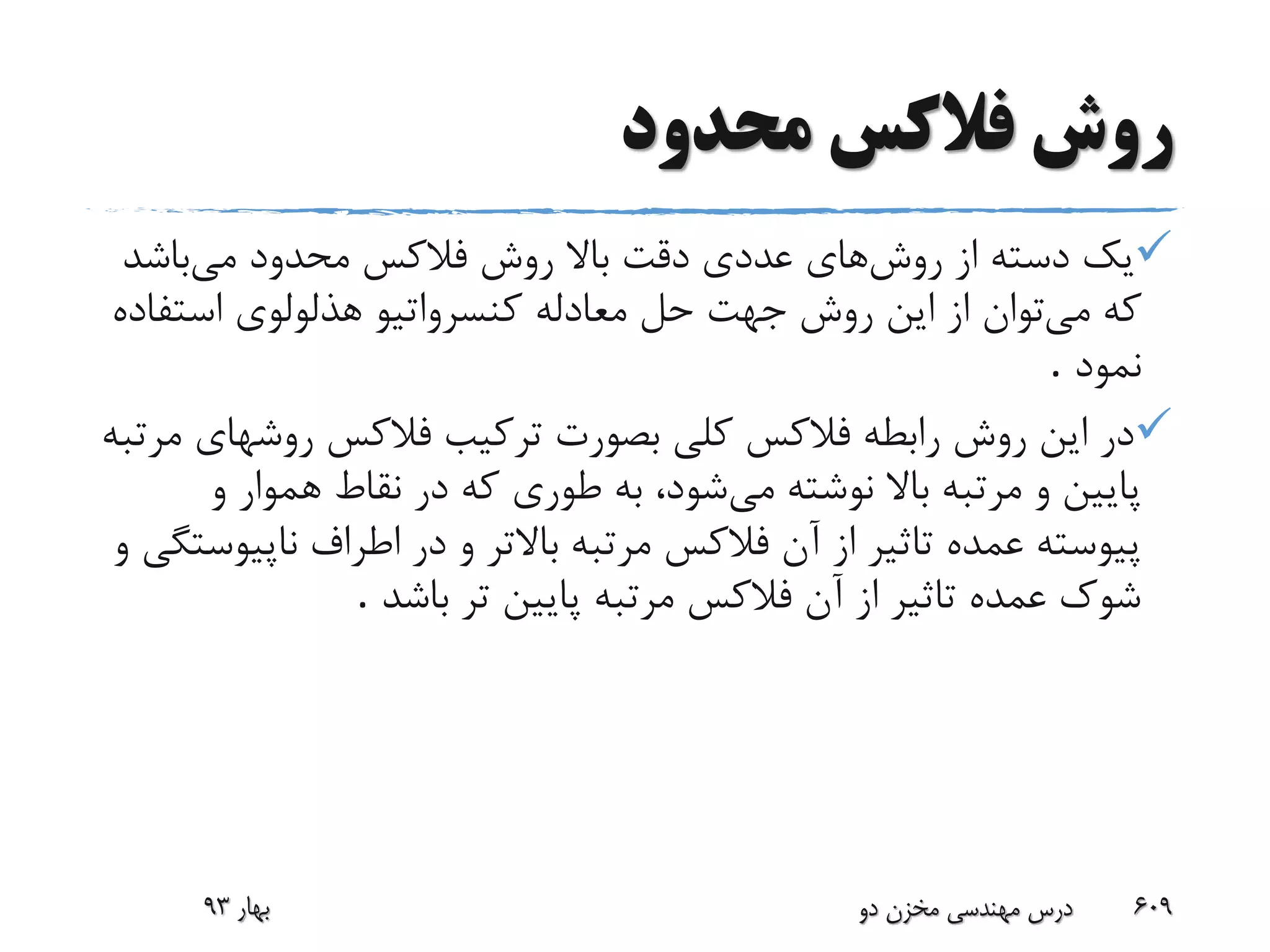 ‫محدود‬ ‫فالکس‬ ‫روش‬
‫روش‬ ‫از‬ ‫دسته‬ ‫یک‬‫های‬‫می‬ ‫محدود‬ ‫فالکس‬ ‫روش‬ ‫باال‬ ‫دقت‬ ‫عددی‬‫باشد‬
‫می‬ ‫که‬‫استف‬ ‫هذلولوی‬ ‫کنسرواتیو‬ ‫معادله‬ ‫حل‬ ‫جهت‬ ‫روش‬ ‫این‬ ‫از‬ ‫توان‬‫اده‬
‫نمود‬.
‫روشه‬ ‫فالکس‬ ‫ترکیب‬ ‫بصورت‬ ‫کلی‬ ‫فالکس‬ ‫رابطه‬ ‫روش‬ ‫این‬ ‫در‬‫مرتبه‬ ‫ای‬
‫می‬ ‫نوشته‬ ‫باال‬ ‫مرتبه‬ ‫و‬ ‫پایین‬‫و‬ ‫هموار‬ ‫نقاط‬ ‫در‬ ‫که‬ ‫طوری‬ ‫به‬ ،‫شود‬
‫در‬ ‫و‬ ‫باالتر‬ ‫مرتبه‬ ‫فالکس‬ ‫آن‬ ‫از‬ ‫تاثیر‬ ‫عمده‬ ‫پیوسته‬‫و‬ ‫ناپیوستگی‬ ‫اطراف‬
‫باشد‬ ‫تر‬ ‫پایین‬ ‫مرتبه‬ ‫فالکس‬ ‫آن‬ ‫از‬ ‫تاثیر‬ ‫عمده‬ ‫شوک‬.
‫بهار‬93 ‫دو‬ ‫مخزن‬ ‫مهندسی‬ ‫درس‬ 609
 