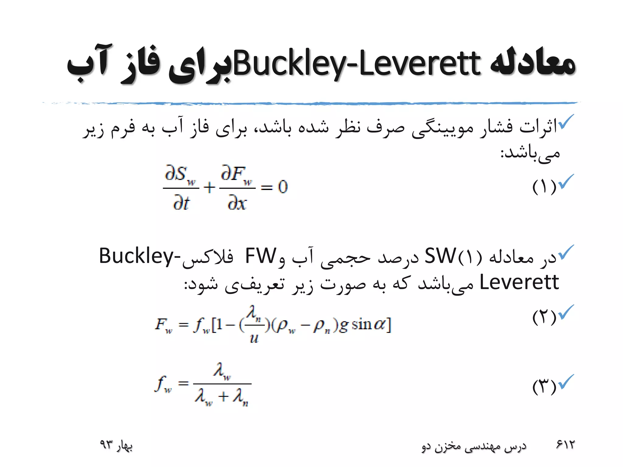 ‫معادله‬Buckley-Leverett‫آب‬ ‫فاز‬ ‫برای‬
‫صرف‬ ‫مویینگی‬ ‫فشار‬ ‫اثرات‬‫زیر‬ ‫فرم‬ ‫به‬ ‫آب‬ ‫فاز‬ ‫برای‬ ،‫باشد‬ ‫شده‬ ‫نظر‬
‫می‬‫باشد‬:
(1)
‫معادله‬ ‫در‬(1)SW‫و‬ ‫آب‬ ‫حجمی‬ ‫درصد‬FW‫فالکس‬Buckley-
Leverett‫می‬‫تعریف‬ ‫زیر‬ ‫صورت‬ ‫به‬ ‫که‬ ‫باشد‬‫شود‬ ‫ی‬:
(2)
(3)
‫بهار‬93 ‫دو‬ ‫مخزن‬ ‫مهندسی‬ ‫درس‬ 612
 