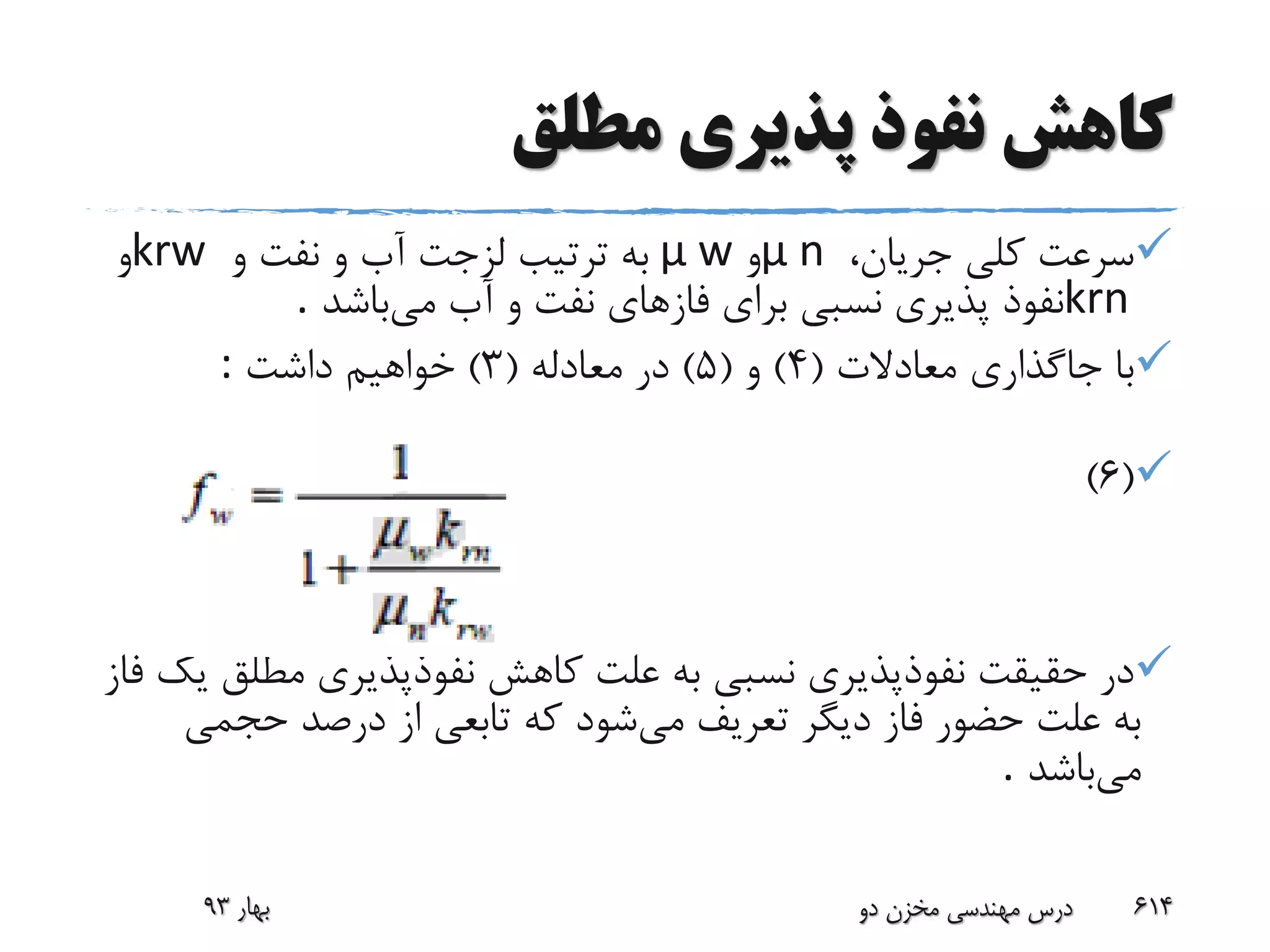 ‫مطلق‬ ‫پذیری‬ ‫نفوذ‬ ‫کاهش‬
،‫جریان‬ ‫کلی‬ ‫سرعت‬μ n‫و‬μ w‫و‬ ‫نفت‬ ‫و‬ ‫آب‬ ‫لزجت‬ ‫ترتیب‬ ‫به‬krw‫و‬
krn‫می‬ ‫آب‬ ‫و‬ ‫نفت‬ ‫فازهای‬ ‫برای‬ ‫نسبی‬ ‫پذیری‬ ‫نفوذ‬‫باشد‬.
‫معادالت‬ ‫جاگذاری‬ ‫با‬(4)‫و‬(5)‫معادله‬ ‫در‬(3)‫داشت‬ ‫خواهیم‬:
(6)
‫مطل‬ ‫نفوذپذیری‬ ‫کاهش‬ ‫علت‬ ‫به‬ ‫نسبی‬ ‫نفوذپذیری‬ ‫حقیقت‬ ‫در‬‫فاز‬ ‫یک‬ ‫ق‬
‫می‬ ‫تعریف‬ ‫دیگر‬ ‫فاز‬ ‫حضور‬ ‫علت‬ ‫به‬‫حجمی‬ ‫درصد‬ ‫از‬ ‫تابعی‬ ‫که‬ ‫شود‬
‫می‬‫باشد‬.
‫بهار‬93 ‫دو‬ ‫مخزن‬ ‫مهندسی‬ ‫درس‬ 614
 