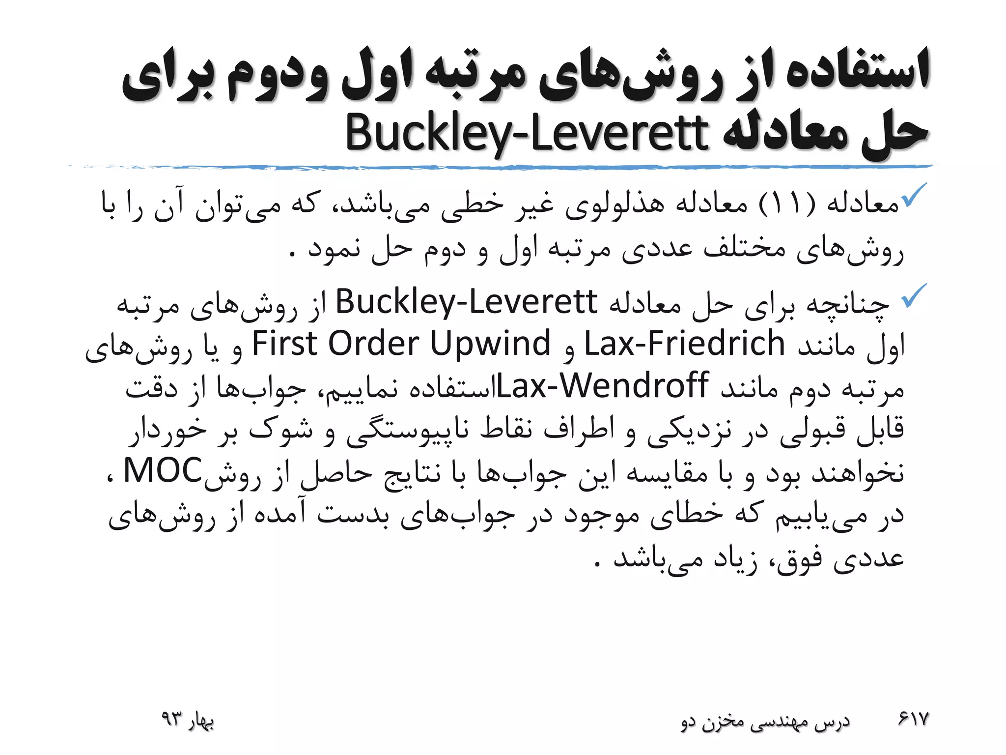 ‫روش‬ ‫از‬ ‫استفاده‬‫اول‬ ‫مرتبه‬ ‫های‬‫ودوم‬‫برای‬
‫معادله‬ ‫حل‬Buckley-Leverett
‫معادله‬(11)‫می‬ ‫خطی‬ ‫غیر‬ ‫هذلولوی‬ ‫معادله‬‫می‬ ‫که‬ ،‫باشد‬‫ب‬ ‫را‬ ‫آن‬ ‫توان‬‫ا‬
‫روش‬‫نمود‬ ‫حل‬ ‫دوم‬ ‫و‬ ‫اول‬ ‫مرتبه‬ ‫عددی‬ ‫مختلف‬ ‫های‬.
‫معادله‬ ‫حل‬ ‫برای‬ ‫چنانچه‬Buckley-Leverett‫روش‬ ‫از‬‫مرتبه‬ ‫های‬
‫مانند‬ ‫اول‬Lax-Friedrich‫و‬First Order Upwind‫روش‬ ‫یا‬ ‫و‬‫های‬
‫مانند‬ ‫دوم‬ ‫مرتبه‬Lax-Wendroff‫جواب‬ ،‫نماییم‬ ‫استفاده‬‫دقت‬ ‫از‬ ‫ها‬
‫بر‬ ‫شوک‬ ‫و‬ ‫ناپیوستگی‬ ‫نقاط‬ ‫اطراف‬ ‫و‬ ‫نزدیکی‬ ‫در‬ ‫قبولی‬ ‫قابل‬‫خوردار‬
‫جواب‬ ‫این‬ ‫مقایسه‬ ‫با‬ ‫و‬ ‫بود‬ ‫نخواهند‬‫روش‬ ‫از‬ ‫حاصل‬ ‫نتایج‬ ‫با‬ ‫ها‬MOC،
‫می‬ ‫در‬‫جواب‬ ‫در‬ ‫موجود‬ ‫خطای‬ ‫که‬ ‫یابیم‬‫روش‬ ‫از‬ ‫آمده‬ ‫بدست‬ ‫های‬‫های‬
‫می‬ ‫زیاد‬ ،‫فوق‬ ‫عددی‬‫باشد‬.
‫بهار‬93 ‫دو‬ ‫مخزن‬ ‫مهندسی‬ ‫درس‬ 617
 