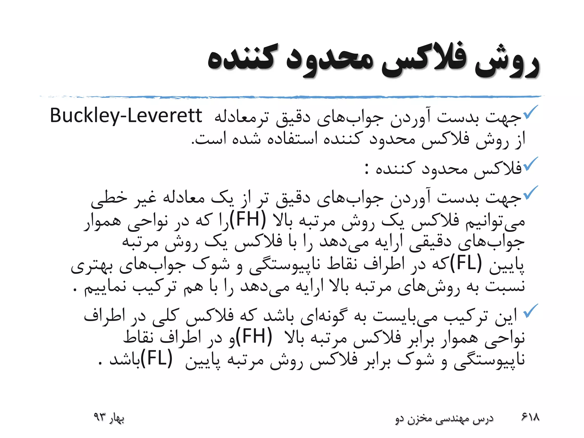 ‫کننده‬ ‫محدود‬ ‫فالکس‬ ‫روش‬
‫جواب‬ ‫آوردن‬ ‫بدست‬ ‫جهت‬‫ترمعادله‬ ‫دقیق‬ ‫های‬Buckley-Leverett
‫از‬‫شده‬ ‫استفاده‬ ‫کننده‬ ‫محدود‬ ‫فالکس‬ ‫روش‬‫است‬.
‫کننده‬ ‫محدود‬ ‫فالکس‬:
‫جواب‬ ‫آوردن‬ ‫بدست‬ ‫جهت‬‫خطی‬ ‫غیر‬ ‫معادله‬ ‫یک‬ ‫از‬ ‫تر‬ ‫دقیق‬ ‫های‬
‫می‬‫باال‬ ‫مرتبه‬ ‫روش‬ ‫یک‬ ‫فالکس‬ ‫توانیم‬(FH)‫هموار‬ ‫نواحی‬ ‫در‬ ‫که‬ ‫را‬
‫جواب‬‫می‬ ‫ارایه‬ ‫دقیقی‬ ‫های‬‫مرتبه‬ ‫روش‬ ‫یک‬ ‫فالکس‬ ‫با‬ ‫را‬ ‫دهد‬
‫پایین‬(FL)‫جواب‬ ‫شوک‬ ‫و‬ ‫ناپیوستگی‬ ‫نقاط‬ ‫اطراف‬ ‫در‬ ‫که‬‫بهتری‬ ‫های‬
‫روش‬ ‫به‬ ‫نسبت‬‫می‬ ‫ارایه‬ ‫باال‬ ‫مرتبه‬ ‫های‬‫نمایی‬ ‫ترکیب‬ ‫هم‬ ‫با‬ ‫را‬ ‫دهد‬‫م‬.
‫می‬ ‫ترکیب‬ ‫این‬‫گونه‬ ‫به‬ ‫بایست‬‫در‬ ‫کلی‬ ‫فالکس‬ ‫که‬ ‫باشد‬ ‫ای‬‫اطراف‬
‫باال‬ ‫مرتبه‬ ‫فالکس‬ ‫برابر‬ ‫هموار‬ ‫نواحی‬(FH)‫نقاط‬ ‫اطراف‬ ‫در‬ ‫و‬
‫پایین‬ ‫مرتبه‬ ‫روش‬ ‫فالکس‬ ‫برابر‬ ‫شوک‬ ‫و‬ ‫ناپیوستگی‬(FL)‫باشد‬.
‫بهار‬93 ‫دو‬ ‫مخزن‬ ‫مهندسی‬ ‫درس‬ 618
 