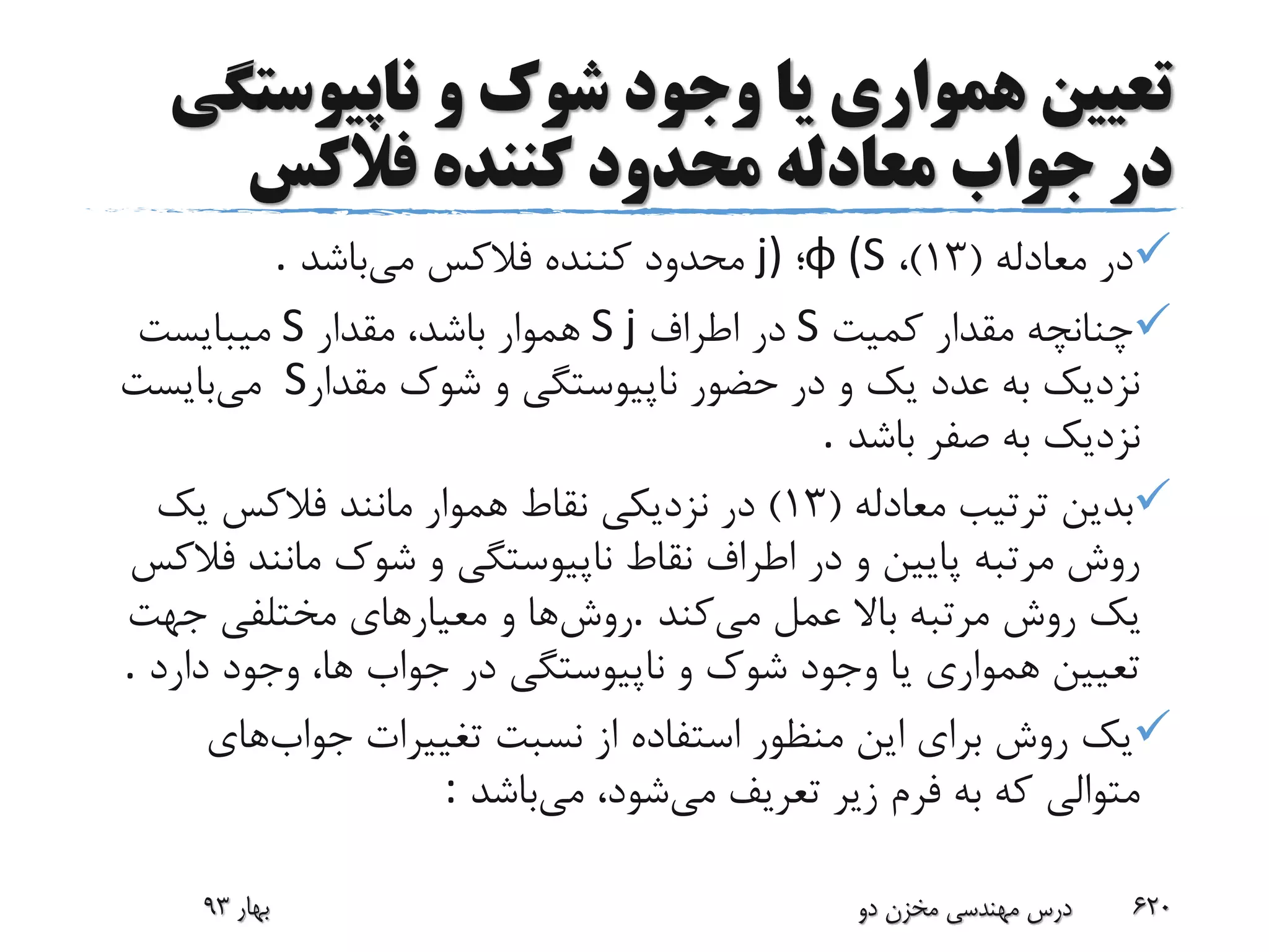 ‫ناپیوست‬ ‫و‬ ‫شوک‬ ‫وجود‬ ‫یا‬ ‫همواری‬ ‫تعیین‬‫گی‬
‫جواب‬ ‫در‬‫کننده‬ ‫محدود‬ ‫معادله‬‫فالکس‬
‫معادله‬ ‫در‬(13)،φ (S‫؛‬j)‫می‬ ‫فالکس‬ ‫کننده‬ ‫محدود‬‫باشد‬.
‫کمیت‬ ‫مقدار‬ ‫چنانچه‬S‫اطراف‬ ‫در‬S j‫مقدار‬ ،‫باشد‬ ‫هموار‬S‫میبایست‬
‫مقدار‬ ‫شوک‬ ‫و‬ ‫ناپیوستگی‬ ‫حضور‬ ‫در‬ ‫و‬ ‫یک‬ ‫عدد‬ ‫به‬ ‫نزدیک‬S‫می‬‫بایست‬
‫باشد‬ ‫صفر‬ ‫به‬ ‫نزدیک‬.
‫معادله‬ ‫ترتیب‬ ‫بدین‬(13)‫یک‬ ‫فالکس‬ ‫مانند‬ ‫هموار‬ ‫نقاط‬ ‫نزدیکی‬ ‫در‬
‫ف‬ ‫مانند‬ ‫شوک‬ ‫و‬ ‫ناپیوستگی‬ ‫نقاط‬ ‫اطراف‬ ‫در‬ ‫و‬ ‫پایین‬ ‫مرتبه‬ ‫روش‬‫الکس‬
‫می‬ ‫عمل‬ ‫باال‬ ‫مرتبه‬ ‫روش‬ ‫یک‬‫کند‬.‫روش‬‫جهت‬ ‫مختلفی‬ ‫معیارهای‬ ‫و‬ ‫ها‬
‫دارد‬ ‫وجود‬ ،‫ها‬ ‫جواب‬ ‫در‬ ‫ناپیوستگی‬ ‫و‬ ‫شوک‬ ‫وجود‬ ‫یا‬ ‫همواری‬ ‫تعیین‬.
‫جواب‬ ‫تغییرات‬ ‫نسبت‬ ‫از‬ ‫استفاده‬ ‫منظور‬ ‫این‬ ‫برای‬ ‫روش‬ ‫یک‬‫های‬
‫می‬ ‫تعریف‬ ‫زیر‬ ‫فرم‬ ‫به‬ ‫که‬ ‫متوالی‬‫می‬ ،‫شود‬‫باشد‬:
‫بهار‬93 ‫دو‬ ‫مخزن‬ ‫مهندسی‬ ‫درس‬ 620
 